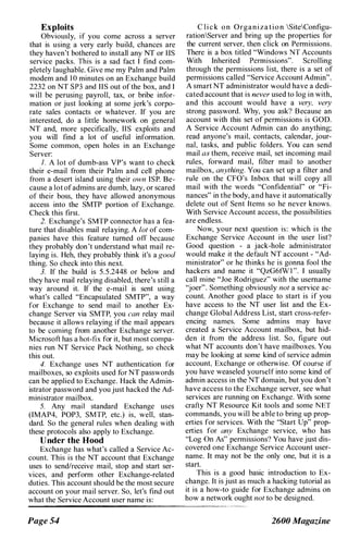 Exploits
Obviously, if you come across a server
that is using a very early build, chances are
they haven't bothered to install any NT or liS
service packs. This is a sad fact I find com­
pletely laughable. Give me my Palm and Palm
modem and 1 0 minutes on an Exchange build
2232 on NT SP3 and lIS out of the box, and I
will be perusing payroll, tax, or bribe intiJr­
mation or just looking at some jerk's corpo­
rate sales contacts or whatever. If you are
interested, do a little homework on general
NT and, more specifically, lIS exploits and
you will find a lot of useful information.
Some common, open holes in an Exchange
Server:
I. A lot of dumb-ass VP's want to check
their e-mail from their Palm and cell phone
from a desert island using their own ISP. Be­
cause a lot ofadmins are dumb, lazy, or scared
of their boss, they have allowed anonymous
access into the SMTP portion of Exchange.
Check this first.
2. Exchange's SMTP connector has a fea­
ture that disables mail relaying. A lot of com­
panies have this feature turned off because
they probably don't understand what mail re­
laying is. Heh, they probably think it's a good
thing. So check into this next.
3. If the build is 5.5.2448 or below and
they have mail relaying disabled, there's still a
way around it. If the e-mail is sent using
what's called "Encapsulated SMTP", a way
for Exchange to send mail to another Ex­
change Server via SMTP, you can relay mail
because it allows relaying if the mail appears
to be coming from another Exchange server.
Microsoft has a hot-fix for it, but most compa­
nies run NT Service Pack Nothing, so chcck
this out.
4. Exchange uses NT authentication for
mailboxes, so exploits used for NT passwords
can be applied to Exchange. Hack the Admin­
istrator password and you just hacked the Ad­
ministrator mailbox.
5. Any mail standard Exchange uses
(IMAP4, POP3, SMTP, etc.) is, well, stan­
dard. So the general rules when dealing with
these protocols also apply to Exchange.
Dnder the Hood
Exchange has what's called a Service Ac­
count. This is the NT account that Exchange
uses to sendlreceive mail, stop and start ser­
vices, and perform other Exchange-related
duties. This account should be the most secure
account on your mail server. So, let's find out
what the Service Account user name is:
C l i c k on Organization SiteConfigu­
rationServer and bring up the properties for
the current server, then click on Permissions.
There is a box titled "Windows NT Accounts
With Inherited Permissions". Scrolling
through the permissions list, there is a set of
permissions called "Service Account Admin".
A smart NT administrator would have a dedi­
cated account that is never used to log in with,
and this account would have a very, very
strong password. Why, you ask? Because an
account with this set of permissions is GOD.
A Service Account Admin can do anything;
read anyone's mail, contacts, calendar, jour­
nal, tasks, and public folders. You can send
mail as them, receive mail, set incoming mail
rules, forward mail, filter mail to another
mailbox, anything. You can set up a filter and
rule on the CFO's Inbox that will copy all
mail with the words "Confidential" or "Fi­
nances" in the body, and have it automatically
delete out of Sent Items so he never knows.
With Service Account access, the possibilities
are endless.
Now, your next question is: which is the
Exchange Service Account in the user list?
Good question - a jack-hole administrator
would make it the default NT account - "Ad­
ministrator" or he thinks he is gonna fool the
hackers and name it "QzG6fWI ". I usually
call mine "Joe Rodriguez" with the username
"joer". Something obviously not a service ac­
count. Another good place to start is if you
have access to the NT user list and the Ex­
change Global Address List, start cross-refer­
encing names. Some admins may have
created a Service Account mailbox, but hid­
den it from the address list. So, figure out
what NT accounts don't have mailboxes. You
may be looking at some kind of service admin
account, Exchange or otherwise. Of course if
you have weaseled yourself into some kind of
admin access in the NT domain, but you don't
have access to the Exchange server, see what
services are running on Exchange. With some
crafty NT Resource Kit tools and some NET
commands, you will be able to bring up prop­
erties for services. With the "Start Up" prop­
erties for any Exchange service, who has
"Log On As" permissions? You have just dis­
covered one Exchange Service Account user­
name. It may not be the only one, but it is a
start.
This is a good basic introduction to Ex­
change. It is just as much a hacking tutorial as
it is a how-to guide for Exchange admins on
how a network ought not to be designed.
------------------------�
Page 54 2600 Magazine
 