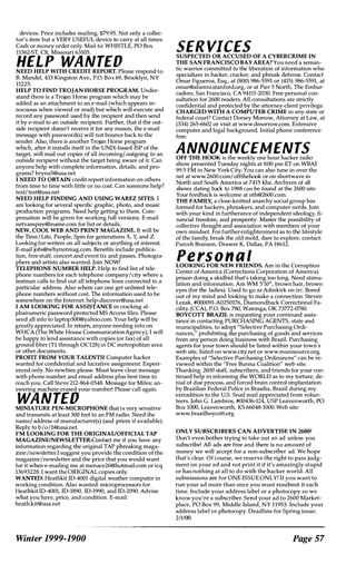 devices. Price includes mailing. $79.95. Not only a collec­
tor's item but a VERY USEFUL device to carry at all times.
Cash or money order only. Mail to: WHISTLE, PO Box
11562-ST, Cit, Missouri 63105.
HELP WANTEDNEED HELP WITH CREDIT REPORT. Please respond to
B. Mandel, 433 Kingston Ave., P.O. Box 69, Brooklyn, NY
11225.
HELP TO FIND TROJAN HORSE PROGRAM. Under­
stand there is a Trojan Horse program which may be
added as an attachment to an e-mail (which appears in­
nocuous when viewed or read) but which will execute and
record any password used by the recipient and then send
it by e-mail to an outside recipient. Further, that if the out­
side recipient doesn't receive it for any reason, the e-mail
message with password(s) will not bounce back to the
sender. Also, there is another Trojan Horse program
which, after it installs itself in the UNIX-based ISP of the
target, will mail out copies of all incoming/ outgoing to an
outside recipient without the target being aware of it. Can
anyone help with complete information, details, and pro­
grams? bryna5@usa.net
I NEED TO OBTAIN credit report information on others
from time to time with little or no cost. Can someone help?
testl test@usa.net
NEED HELP FINDING AND USING WAREZ SITES. I
am looking for several specific graphic, photo, and music
production programs. Need help getting to them. Com­
pensation will be given for working full versions. E-mail
netvampire@iname.com for list or details.
NEW, COOL WEB AND PRINT MAGAZINE. It will be
the TIme ILife, People, Spin for generations X, Y, and Z.
Looking for writers on all subjects or anything of interest.
E-mail jobs@Whynotmag.com. Benefits include publica­
tion, free stuff, concert and event tix and passes. Photogra­
phers and artists also wanted. Join NOW!
TELEPHONE NUMBER HELP. Help to find list of tele­
phone numbers for each telephone companyIcity where a
testman calls to find out all telephone lines connected to a
particular address. Also where can one get unlisted tele­
phone numbers without cost. The information used to be
somewhere on the Internet. help-discover@usa.net
I AM LOOKING FOR ASSISTANCE in cracking al­
phanumeric password protected MS Access files. Please
send all info to laptop30O@yahoo.com. Your help will be
greatly appreciated. In return, anyone needing info on
WHCA (The White House CommunicationAgency), I will
be happy to lend assistance with copies (or fax) of all
ground fiber (Tl through OC128) in DC metropolitan area
or other documents.
PROFIT FROM YOUR TALENTS! Computer hacker
wanted for confidential and lucrative assignment. Experi­
enced only. No newbies please. Must leave clear message
with phone number and email address plus best time to
reach you. Call Steve 212-864-0548. Message for Miles: an­
swering machine erased your number! Please call again.
WANTEDMINIATURE PEN-MICROPHONE that is very sensitive
and transmits at least 300 feet to an FM radio. Need the
namel address of manufacturer(s) (and prices if available).
Reply to b / o / b@usa.net.
I'M LOOKING FOR THE ORIGINAUOFFICIAL TAP
MAGAZINEINEWSLETfER.Contact me if you have any
information regarding the original TAP phreaking maga­
zine/newsletter.I suggest you provide the condition of the
magazine/newsletter and the price that you would want
for it when e-mailing me at menace26@hotmail.com or icq
13693228. I want the ORIGINAL copies only.
WANTED: Heathkit ID-4001 digital weather computer in
working condition. Also wanted: microprocessors for
Heathkit ID-4001, ID-1890, ID-I990, and ID-2090. Advise
what you have, price, and condition. E-mail:
heath.kit@usa.net
Winter 1999-1900
SER VICESSUSPECTED OR ACCUSED OF A CYBERCRIME IN
THE SAN FRANCISCO BAY AREA? You need a seman­
tic warrior committed to the liberation of information who
specializes in hacker, cracker, and phreak defense. Contact
Omar Figueroa, Esq., at (800) 986-5591 or (415) 986-5591, at
omar@alumni.stanford.org, or at Pier 5 North, The Embar­
cadero, San Francisco, CA 94111-2030. Free personal con­
sultation for 2600 readers. All consultations are strictly
confidential and protected by the attorney-client privilege.
CHARGED WITH A COMPUTER CRIME in any state or
federal court? Contact Dorsey Morrow, Attorney at Law, at
(334) 265-6602 or visit at www.dmorrow.com. Extensive
computer and legal background. Initial phone conference
free.
ANNOUNCEMENTSOFF THE HOOK is the weekly one hour hacker radio
show presented Tuesday nights at 8:00 pm ET on WBAI
99.5 FM in New York City. You can also tune in over the
net at www.2600.com/ offthehook or on shortwave in
North and South America at 7415 khz. Archives of all
shows dating back to 1988 can be found at the 2600 site.
Your feedback is welcome at oth@2600.com.
THE FAMILY, a close-knitted anarchy social group has
formed for hackers, phreakers, and computer nerds. Join
with your kind in furtherance of independent ideology, fi­
nancial freedom, and prosperity. Master the possibility of
collective thought and association with members of your
own mindset. For furtherenlightenment as to the lifestyle
of the family, break the old mold, dare to explore, contact:
Purceh Branson, Drawer K, Dallas, PA 18612.
Person,,'LOOKING FOR NEW FRIENDS. Am in the Corruption
Center of America (Corrections Corporation of America)
prison doing a skidbid that's taking too long. Need stimu­
lation and information. Am WM 5'10", brown hair, brown
eyes (for the ladies). Used to go as Admkirk on irc. Bored
out of my mind and looking to make a connection. Steven
Lezak, #OO0091-A0250176, Diamondback Correctional Fa­
cility (CCA), P.O. Box 780, Watonga, OK 73772-0780.
BOYCOTI BRAZIL is requesting your continued assis­
tance in contacting PURCHASING AGENTS, state and
municipalities, to adopt "Selective Purchasing Ordi­
nances," prohibiting the purchasing of goods and services
from any person doing business with Brazil. Purchasing
agents for your town should be listed within your town's
web site, listed on www.city.net or www.munisource.org.
Examples of "Selective Purchasing Ordinances" can be re­
viewed within the "Free Burma Coalition" web site.
Thanking 2600 staff, subscribers, and friends for your con­
tinued help in informing the WORLD as to my torture, de­
nial of due process, and forced brain control implantation
by Brazilian Federal Police in Brasilia, Brazil during my
extradition to the U.S. Snail mail appreciated from volun­
teers. John G. Lambros, #00436-124, USP Leavenworth, PO
Box WOO, Leavenworth, KS 66048-1000. Web site:
www.brazilboycott.org
ONLY SUBSCRIBERS CAN ADVERTISE IN 26001
Don't even bother trying to take out an ad unless you
subscribe! All ads are free and there is no amount of
money we will accept for a non-subscriber ad. We hope
that's clear. Of course, we reserve the right to pass judg­
ment on your ad and not print it if it's amazingly stupid
or has nothing at all to do with the hacker world. All
submissions are for ONE ISSUE ONLY! If you want to
run your ad more than once you must resubmit it each
time. Include your address label or a photocopy so we
know you're a subscriber. Send your ad to 2600 Market­
place, PO Box 99, Middle Island, NY 11953. Include your
address label or photocopy. Deadline for Spring issue:
2/1/00.
Page 57
 