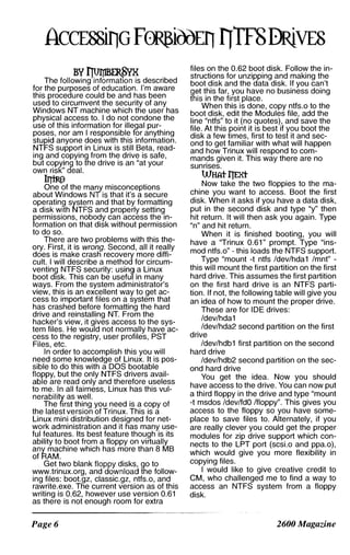 The fOllo�Tn��Ws described
for the purposes of education. I'm aware
this procedure could be and has been
used to circumvent the security of any
Windows NT machine which the user has
physical access to. I do not condone the
use of this information for illegal pur­
poses, nor am I responsible for anything
stupid anyone does with this information.
NTFS support in Linux is still Beta, read­
ing and copying from the drive is safe,
but copying to the drive is an "at your
own risk" deal.
�
One of the many misconceptions
about Windows NT is that it's a secure
operatin9 system and that by formatting
a disk with NTFS and properly setting
permissions, nobody can access the in­
formation on that disk without permission
to do so.
There are two problems with this the­
ory. First, it is wrong. Second, all it really
does is make crash recovery more diffi­
cult. I will describe a method for circum­
venting NTFS security: using a Linux
boot disk. This can be useful in many
ways. From the system administrator's
view, this is an excellent way to get ac­
cess to important files on a system that
has crashed before formatting the hard
drive and reinstalling NT. From the
hacker's view, it gives access to the sys­
tem files. He would not normally have ac­
cess to the registry, user profiles, PST
Files, etc.
In order to accomplish this you will
need some knowledge of Linux. It is pos­
sible to do this with a DOS bootable
floppy, but the only NTFS drivers avail­
able are read only and therefore useless
to me. In all fairness, Linux has this vul­
nerability as well.
The first thing you need is a copy of
the latest version of Trinux. This is a
Linux mini distribution designed for net­
work administration and it has many use­
ful features. Its best feature though is its
ability to boot from a floppy on virtually
any machine which has more than 8 MB
of RAM.
Get two blank floppy disks, go to
www.trinux.org. and download the follow­
ing files: boot.gz, classic.gz, ntfs.o, and
rawrite.exe. The current version as of this
writing is 0.62, however use version 0.61
as there is not enough room for extra
Page 6
files on the 0.62 boot disk. Follow the in­
structions for unzipping and making the
boot disk and the data disk. If you can't
get this far, you have no business doing
this in the first place.
When this is done, copy ntfs.o to the
boot disk, edit the Modules file, add the
line "ntfs" to it (no quotes), and save the
file. At this point it is best if you boot the
disk a few times, first to test it and sec­
ond to get familiar with what will happen
and how Trinux will respond to com­
mands given it. This way there are no
sunrises.
WHAtl'JERt
Now take the two floppies to the ma­
chine you want to access. Boot the first
disk. When it asks if you have a data disk,
put in the second disk and type "y" then
hit return. It will then ask you again. Type
"n" and hit return.
When it is finished booting, you will
have a "Trinux 0.61" prompt. Type "ins­
mod ntfs.o" - this loads the NTFS support.
Type "mount -t ntfs /dev/hda1 /mnt" -
this will mount the first partition on the first
hard drive. This assumes the first partition
on the first hard drive is an NTFS parti­
tion. If not, the following table will give you
an idea of how to mount the proper drive.
These are for IDE drives:
/dev/hda1
/dev/hda2 second partition on the first
drive
/dev/hdb1 first partition on the second
hard drive
/dev/hdb2 second partition on the sec­
ond hard drive
You get the idea. Now you should
have access to the drive. You can now put
a third floppy in the drive and type "mount
-t msdos /dev/fdO /floppy". This gives you
access to the floppy so you have some­
place to save files to. Alternately, if you
are really clever you could get the proper
modules for zip drive support which con­
nects to the LPT port (scsLo and ppa.o),
which would give you more flexibility in
copying files.
I would like to give creative credit to
eM, who challenged me to find a way to
access an NTFS system from a floppy
disk.
2600 Magazine
 