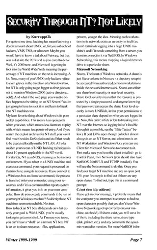 by Kurruppt2k
For quite some time, hacking has meant knowing a
decent amount about UNIX, or, for you old-school
hackers, VMS, TSO, or whatever. Maybe you
would have to know a tad aboutNetware, but that
was as far into the PC world as you cared to delve.
Well, it's 2000 now, and Microsoft is getting its
foot into the World Wide Web, meaning the per­
centage ofNT machines on the net is increasing. A
lot. Now, many ofyou UNIX-only hackers refuse
to even glance in the direction ofa Windows box,
but NT is only going to get bigger as time goes on,
not to mention Windows 2000(active directory...
ooh!). And what ifthe web page you wantto de­
face happens to be sitting on an NT Server? You're
just going to have to suck it in and leam to break
into NT machines too.
My least favorite thing about Windows is its poor
socket capabilities. This means less open ports
when you scan, which means less daemons to play
with, which means less points-of:entry. And ifyou
search the exploit archives for NT stuff, you won't
find muchbesides DoS sploitsand stuffthat needs
to be executed locally on the NT LAN. All ofa
sudden your ocean ofUNIX hacking techniques is
about 10 percent applicable in theNT world.
For starters, NT is anNOS, meaning a client/server
environment. Ifyou telnet to a UNIX machine and
execute a command, your request is processed on
thatmachine, using its resources. Ifyou connectto
a Windows box and issue a command, the process
is launched onto your computer, using your re­
sources, and ifit's a command that reports system
infonnation, it gives you info on your own com­
puter. How do you execute commands to be run on
your targetWindows machine'? Suddenly these NT
machines seem untouchable. Nottrue.
How to hack an NT box all depends on what ex­
actly your goal is. With UNIX, you're usually
looking to get a root shell. As I'm sure you know,
you can't have a "shell" on a remote NT box. NT
is set up to share resources - files, applications,
Winter 1999-1900
printers, you get the idea. Meaning each worksta­
tion in its network exists as an entity in itself(vs.
dumb tenninals logging into a huge UNIX ma­
chine), and ifit needs something from a server, you
have to connectto it via NetBIOS. In Windows
Networking, this means mapping a logical network
drive to a particular share.
Microsoft Networking
Shares. The heart ofWindows networks. A share is
just like a volume in Netware - a directory setup to
be accessed from authorized persons/workstations
inside the network/internetwork. Shares can either
use share-level security, or user-level security.
Share level security means that the resource is pro­
tected by a single password, and anyone knowing
thatpassword can access the share. User level se­
curity is more UNIXish, in that your pennissions to
a particular share depend on who you are logged in
as. Now, this entire article refers to breaking into
NT over the Internet, so logging in isn't feasible
(though it is possible, see the "Elite Tactics" be­
low). Ifport 139 is open though(which it almost
always is on an NT Server, and oflentimes is on
NT Workstation and Windows 9.x), you can use
Client for Microsoft Networks to connect to it.
First make sure you have the client installed - go to
Control Panel, then Network(you should also have
NetBIOS, NetBEUI, and TCP/IP installed). You
will use the Net command to do this. Once you
find your target NT machine and see an open port
139, your first step is to find out ifthere are any
open shares. To find out, type this at a command
prompt:
C:net view Iip addressl
Ifyou get an error message, it probably means that
the computer you attempted to connect to had no
open shares(or possibly thatyou don't have Win­
dows Networking set up correctly on your ma­
chine, so check!). Ifshares exist, you will see a list
ofthem, including the share name, share type
(disk, printer, etc.), and any comments the sysad­
min wanted to mention. For more NetBlOS infor-
Page 7
 