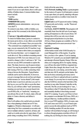mation on this machine, use the "nbtstaf' com­
mand If you see no open shares, there is still a pos­
sibility of hidden shares. Common hidden share
names include:
* (samba)
*SMB (samba)
*SMBSERVER (samba)
ADMIN$ (remote administration - can you say
"root shell"?)
To connect to any share, visible or hidden, you
again use the Net command, in the following fash­
ion:
C:net use i: Iip address)[share name)
To check for hidden shares,just try to connect to
the names given above, or any others you can think
of. If it exists, you'll connect Once you receive the
"The command was completed su=ssfully" mes­
sage, you are connected to the NTmachine. Logi­
cal drive I: (or whatever drive letter you assigned)
now becomes that share - you've mapped a net­
work drive to it. This is similar to mounting remote
filesystems in UNIX. So to see what you've con­
nected to, change to drive I: and issue a "dir". You
can now use any DOS commands to explore the
share. The share, however, may be password pro­
tected. You may be prompted for a password right
after issuing a Net Use, or after connecting when
trying to browse the filesystern. Typical hacker
methods can be used to defeat this. If; however,
you get a message that you do not have privileges
to that resource (or "access denied"), this means
that the share is user-level, and since you can't re­
ally log on, you won't be able to access the share.
Once in, you will have either "read" pennissions,
meaning you can look at or execute (launch into
your RAM) a file, or "read/write," meaning you
can edit any file as well. To check, make a file and
delete it. Create a directory and deltree it.
Utilities
Here I will outline a few useful tools you should
have when planning to break into an NT box.
Legion is a Wmdows sharescanner - it will auto­
mate doing Net View commands on an entire sub­
net (or multiple subnets). Launch it, sit back, and
watch as it combs networks for open shares. If you
prefer doing everything from UNIX, WmHack
Page 8
Gold will do the same thing.
NAT (Network Auditing Tool) is a great program
by the makers of Legion. It will attempt to connect
to any open share you specifY, attacking with pass­
words you provide in a wordlist. It also looks for
hidden shares.
LOphtCrack is an NT password cracker. Getting
NT passwords can be tricky - see the "Password
Cracking" section.
And fina11y, AGENT SMITIL This program will
essentially brute force the hell out of your target,
and log all responses to a file of your choice. Of­
tentimes this will be your only way to break
through password protection on your share.
All four of these program are available at The Cy­
berUnderground (www.users.uswest.net/�kur­
ruppt2k).
Password Cracking
All the hashes reside in the SAM (Security Ac­
count Manager) hive of the registry. To get the
hive, you have a few options. If you're nmning
Windows NT yourself, you can insta11 LOphtCrack
and attempt a Remote Registry Dump. If the ma­
chine you're targeting allows for registry sharing,
you will have the entire SAM hive imported into
LOpht. Most ofien, though, this doesn't work. You
could always do a core dump, convert the autop­
sied data into ASCII, and pick out the hashes. But
that can be time consuming and messy (not to
mention you'd have to upload software to perform
a core dump). So you may have to resort to going
after the SAM hive stored on the hard disk of the
machine (or any other Domain Controller on the
network). The file you are looking for is "sam._".
The problem is that NT hides this file from users
and essentially disables it from being accessed
while NT is nmning. To get it, you'll have to boot
the computer to an alternate OS (Linux, DOS, etc.)
and get it that way.Another problem is that the
hive is on an NTFS partition. DOS, of course, uses
FAT, and Linux uses EXT2, so you'll need a pr0-
gram to access the alien partition (such as NTFS­
ooS).lnstalling another OS onto the remote
machine will most likely be tough, as will forcing it
to reboot, though programs exist that will do it. If
nothing else, try DoSing it to force it into reboot-
2600 Magazine
 