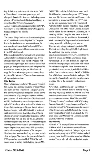 ing. So before you devise a vile plan to put DOS
6.22 and dosreboot.exe ontoyourtarget, and
change the boot.ini, look around forbackupcopies
ofsam._. It's not unheard ofto find an oldcopy in
something like "C:winntpdcrepair".
Also, ifyou prefer to crackpasswords with UNIX,
you'll have to convertthe hive to a UNIX passwd
file (cut and paste the hashes).
FfP
The closest thing ahackercan do to telnetting in to
an NT machine is connecting via FTP. The prob­
lem is thatjust because an account exists on the
machine doesn't mean that it's allowed FTP ac­
cess. So get the password hashes, crack them, and
try toFTP into them all.
Ifthe sysadminthinks he's smart, he'll rename the
Administrator(root) account. Either way, ifyou
crack the password, you'll have FTP access with
administrative privileges. Youcannowdefuceweb
pages, get more passwords forothercomputers on
the network, upload trojans, etc. Here's a trick:
copy the EventViewer program to a shared direc­
tory, then Net View to it. You now have access to
all logs on that machine.
Elite Tactics
Okay, let's pretend you haveFTP access. The prob­
lem is, you can't executeprograms or do anything
else that's any fun. The answer - a trojan. Oet one
that allows you complete filesystem access, allows
for screenshots ofyourtarget computer, and lets
you open and kill activewindows (NetBus does all
ofthis). Buthow do you run the trojan once you
upload it? You have a few options. Put it in the au­
toexec.bat orautoexec.nt file, and force it into re­
booting(possiblywith a DoS attack), orjustwait
until someone reboots it.Anotherploy, ifthe ma­
chine is a web server: upload the trojan into a COl
directory (cgi-win, cgi-dos, cgi-shl, etc.), then re­
questthe trojan with a browser. Ifyou statethepath
correctly, the web service will spawn (launch) the
trojan for you. Nowjust connect with your client,
and you have complete control ofthe computer.
Here's another scenario. Let's say you want to hack
their web page. You have a few passwords, but the
FTP service has been disabled. Well, ifthe web
pages reside in a share (unlikely) you can use MS-
Winter 1999-1900
DOS EDIT to edit the default.htrn or index.htrnl
file. Otherwise, you can always use HTTPto up­
load your file. Netscape and Internet Explorer both
have clients toupload htrnl files via HITP -just
use the user names andpasswordsyou cracked.
Network sniffers can also be put into place. LOpht­
Crack comes with 5MB Packet Capture, a decent
sniffer. Search the net for other NT, Ethernet, or To­
ken Ring sniffers. The point here is that if there is
even oneWmdows 9.x machine on the network, it
sends cieartext (ASCII) passwords when authenti­
cating, so a sniffer will always catch them.
There are also a huge variety ofexploits forNT.
The trick is weedingthrough the DoS sploits and
the local ones. One remote exploit,
iishack.eseliishack.asm (www.eeye.com) theoreti­
cally will upload any file (in your case, a trojan)
right through lIS's HTTP daemon. lIS ships with
mostNT SelVer packages, and comes with oneof
theearlierseIVice packs. Even ifthe machine in
question isn't a web selVer, it probably has lIS in­
stalled. One popular web SeIVerforNT is WebSite
Pro, which has a vulnerability in its packaged COl
executables. Specifically, uploader.exe allowsyou
to upload files to the computer - without pass­
words.
Now, when I said thatyou can't log on to an NT
SelVer overthe Internet, thatwas partiallywrong.
The only way to log into an NT network is to be a
memberofthe domain. So you'll haveto make
your computer a member. How? Hack the POC
(Primary Domain Controller) or a BDC (Backup
Domain Controller). Now, chances are ifyou've
gotten far enough "in" tomakeyourselfa member
ofthe domain, you probably have all the permis­
sions you could ever want. Ifnot, launch the pro­
gram called User Manager for Domains and add
yourself, with your IP address.
In Summary
All in all, NT is averydifferent environment than
UNIX or VMS. It also demands very different
skills and techniques to hack. Doing so isjust as re­
warding as breakinginto a SPARC station, and will
provideyouwith all kinds ofnew and useful infor­
mation. This is, after all, why we do what we do.
Page 9
 