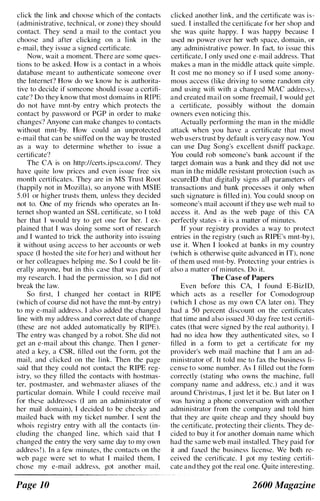 click the link and choose which of the contacts
(administrative, technical, or zone) they should
contact. They send a mail to the contact you
choose and after clicking on a link in the
e-mail, they issue a signed certificate.
Now, wait a moment. There are some ques­
tions to be asked. How is a contact in a whois
database meant to authenticate someone over
the Internet'? How do we know he is authorita­
tive to decide if someone should issue a certifi­
cate'l Do they know that most domains in RIPE
do not have mnt-by entry which protects the
contact by password or PGP in order to makc
changes'? Anyone can make changes to contacts
without mnt-by. How could an unprotected
e-mail that can be sniffed on the way be trusted
as a way to determine whether to issue a
certificate'!
The CA is on http://certs.ipsca.com/. They
have quite low prices and even issue free six
month certificates. They are in MS Trust Root
(happily not in Mozilla), so anyone with MSLE
5.0 I or higher trusts them, unless they decided
not to. One of my friends who operates an In­
ternet shop wanted an SSL certificate. so I told
her that I would try to get one for her. I ex­
plained that I was doing some sort of research
and I wanted to trick the authority into issuing
it without using access to her accounts or web
space (I hosted the site for her) and without her
or her colleagues helping me. So I could be lit­
erally anyone, but in this case that was part of
my research. I had the permission. so I did not
break the law.
So first, I changed her contact in RIPE
(which of course did not have the mnt-by entry)
to my e-mail address. I also added the changed
line with my address and correct date of change
(these are not added automatically by RIPE).
The entry was changed by a rohot. She did not
get an e-mail about this change. Then I gener­
ated a key, a CSR, filled out the form. got the
mail, and clicked on the link. Then the page
said that they could not contact the RIPE reg­
istry. so they filled the contacts with hostmas­
ter. postmaster, and wehmaster aliases of the
particular domain. While I could receive mail
for these addresses (I am an administrator of
her mail domain), I decided to be cheeky and
mailed back with my ticket number. I sent the
whois registry entry with all the contacts (in­
cluding the changed line. which said that I
changed the entry the very same day to my own
address ! ). In a few minutes. the contacts on the
web page were set to what I mailed them. I
chose my e-mail address. got another mail.
Page 10
clicked another link, and the certificate was is­
sued. I installed the certificate for her shop and
she was quite happy. I was happy because I
used no power over her web space, domain. or
any administrative power. In fact, to issue this
certificate. I only used one e-mail address. That
makes a man in the middle attack quite simple.
It cost me no money so if I used some anony­
mous access (like driving to some random city
and using wifi with a changed MAC address).
and created mail on some freemail, I would get
a certificate, possibly without the domain
owners even noticing this.
Actually performing the man in the middle
attack when you have a certificate that most
web users trust by default is very easy now. You
can use Dug Song's excellent dsniff package.
You could rob someone's bank account if the
target domain was a bank and they did not use
man in the middle resistant protection (such as
securelD that digitally signs all parameters of
transactions and bank processes it only when
such signature is filled in). You could snoop on
someone's mail account if they use web mail to
access it. And as the web page of this CA
perfectly states - it is a matter of minutes.
If your registry provides a way to protect
entries in the registry (such as RIPE's mnt-by).
use it. When I looked at banks in my country
(which is otherwise quite advanced in IT), none
of them used mnt-by. Protecting your entries is
also a matter of minutes. Do it.
The Case of Papers
Even before this CA, I found E-BizlD.
which acts as a reseller for Comodogroup
(which I chose as my own CA later on). They
had a 50 percent discount on the certificates
that time and also issued 30 day free test certifi­
cates (that were signed by the real authority). I
had no idea how they authenticated sites, so I
filled in a form to get a certificate for my
provider's web mail machine that I am an ad­
ministrator of. It told me to fax the business li­
cense to some numher. As I filled out the form
correctly (stating who owns the machine. full
company name and address, etc.) and it was
around Christmas. I just let it be. But later on I
was having a phone conversation with another
administrator from the company and told him
that they are quite cheap and they should buy
the certificate. protecting their clients. They de­
cided to buy it for another domain name which
had the same web mail installed. They paid for
it and faxecl the business license. We both re­
ceived the certificate. I got my testing certifi­
cate and they got the real one. Quite interesting.
2600 Magazine
 