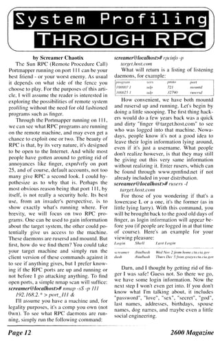 -------------------------------------------------------.----------------"
System Profiling
THROUGH RPC
by Screamer Chaotix
The Sun RPC (Remote Procedure Call)
Portmapper running on port III can be your
best friend - or your worst enemy. As usual
it depends on what side of the fence you
choose to play. For the purposes of this arti­
cle, I will assume the reader is interested in
exploring the possibilities of remote system
profiling without the need for old fashioned
programs such as finger.
Through the Portmapper running on III,
we can see what RPC programs are running
on the remote machine, and may even get a
chance to exploit one or two. The beauty of
RPC is that, by its very nature, it's designed
to be open to the Internet. And while most
people have gotten around to getting rid of
annoyances like finger, expn/vrfy on port
25, and of course, default accounts, not too
many give RPC a second look. I could hy­
pothesize as to why that is. Perhaps the
most obvious reason being that port Il l , by
itself, is not really a security hole. Its best
use, from an invader's perspective, is to
show exactly what's running where. For
brevity, we will focus on two RPC pro­
grams. One can be used to gain information
about the target system, the other could po­
tentially give us access to the machine.
These daemons are rusersd and mountd. But
first, how do we find them? You could take
your target machine and simply run the
client version of these commands against it
to see if anything gives, but I prefer know­
ing if the RPC ports are up and running or
not before I go attacking anything. To find
open ports, a simple nmap scan will suffice:
screamer@/ocalhost># nmap -sS -p 111
192.168.2.* > port_lJJ &
I'll assume you have a machine and, for
legality purposes, it's a comp you own (not
Own). To see what RPC daemons are run­
ning, simply run the following command:
Page 12
screamer@localhost># rpciT(fo -f!
1arfiet.host.com
What will return is a listing of listening
daemons, for
proto porI
721 mOllnld
32790 rU.I'ersd
How convenient, we have both mountd
and rusersd up and running. Let's begin by
doing a little snooping. The first thing hack­
ers would do a few years back was a quick
and dirty "finger @target.host.com" to see
who was logged into that machine. Nowa­
days, people know it's not a good idea to
leave their login information lying around,
even if it's just a username. What people
don't realize however, is that they may still
be giving out this very same information
without realizing it. Enter rusers, which can
be found through www.rpmfind.net if not
already included in your distribution.
screamer@localhost># rusers -/
target.host.com
For those of you wondering if that's a
lowercase L or a one, it's the former (as in
little lying larry). With this command, you
will be brought back to the good old days of
flnger, as login information will appear be­
fore you (if people are logged in at that time
of course). Here's an example for your
viewing pleasure:
Login Shell Last l,oRin
screamer Ihinlhash Wed Nov 2.tiYJIll/wme.ctu.cia.gov
dash Ihinlbash Thars Dec 5.tiwn Rraz.er.ctu.cia.gov
Darn, and I thought by getting rid of fin­
ger I was safe! Guess not. So there we go,
we have some login information. Now the
next step I won't even get into. If you don't
know what I'm talking about, it includes
"password", "love", "sex", "secret", "god",
last names, addresses, birthdays, spouse
names, dog names, and maybe even a little
social engineering.
2600 Magazine
 