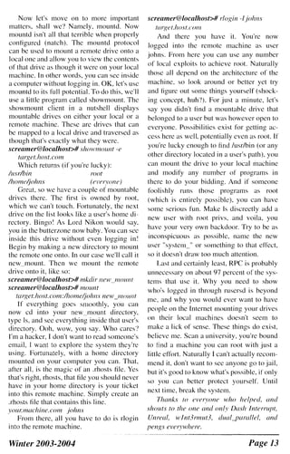 Now let's move on to more important
matters, shall we'! Namely, mountd. Now
mountd isn't all that terrible when properly
configured (natch). The mountd protocol
can be used to mount a remote drive onto a
local one and allow you to view the contents
of that drive as though it were on your local
machine. In other words, you can sec inside
a computer without logging in. OK, let's usc
mountd to its full potential. To do this, we'll
use a little program called showmount. The
showmount elient in a nutshell displays
mountable drives on either your local or a
remote machine. These arc drives that can
be mapped to a local drive and traversed as
though that's exactly what they were.
screamer@localhost># S/70W1I10llllt -e
twget.host.com
Which returns (if you're lucky):
lusdbin root
Ihomeijohns (everyone)
Great. so we have a couple of mountable
drives there. The first is owned by root,
which we can't touch. Fortunately, the next
drive on the list looks like a user's home di­
rectory. Bingo! As Lord Nikon would say,
you in the butterzone now baby. You can sec
inside this drive without even logging in!
Begin by making a new directory to mount
the remote one onto. In our case we'll call it
new mount. Then we mount the remote
drive onto it, like so:
screamer@localhost># mkdir new_mounl
screamer@localhost># mount
tarRet.host.com:!home/johns new_IIIOUI1I
If everything goes smoothly, you call
now cd into your new_mount directory,
type Is, and see everything inside that user's
directory. Ooh, wow, you say. Who cares'!
I'm a hacker, I don't want to read someone's
email.lwant to explore the system they.re
using. Fortunately, with a home directory
mounted on your computer you can. That,
after all, is the magic of an .rhosts tile. Yes
that's right, rhosts, that file you should never
have in your home directory is your ticket
into this remote machine. Simply create an
.rhosts file that contains this line.
YOUr.machine.com johns
From there, all you have to do is r10gin
into the remote machine.
Winter 2003-2004
screamer@localhost># rloRin -I johns
I({rgel.host.CO/II
And there you have it. You're now
logged into the remote machine as user
johns. From here you can use any number
of local cxploits to achieve root. Naturally
those all depend on the architecture of the
machine. so look around or better yet try
and figure out some things yourself (shock­
ing concept, huh?). For just a minute, let's
say you didn't find a mountable drive that
belonged to a user but was however open to
everyone. Possibilities exist for getting ac­
cess here as well, potentially even as root. If
you're lucky cnough to find lusr/bin (or any
other directory located in a user's path). you
can mount the drive to your local machine
and modify any number of programs in
there to do your bidding. And if someone
foolishly runs those programs as root
(which is entirely possible). you can have
some serious fun. Make Is discreetly add a
new user with rool privs. and voila, you
have your very own backdoor. Try to be as
inconspicuous as possible, name the new
user "systell1_" or sOlllething to that effect.
so it doesn't draw too mueh attention.
Last and certainly least, RPC is probably
unnecessary on about 97 percent of the sys­
tems that usc it. Why you need to show
who's loggcd in through rusersd is beyond
me. and why you would ever want to have
pcople on the Internet ll10unting your drives
011 their local machines doesn't seem to
make a lick of sense. These things do exist.
believe me. Scan a university, you're bound
to find a machine you can root with just a
little effort. Naturally I can't actually recom­
mend it. don't want to sec anyone go to jail,
but it's good to know what's possible, if only
so you can better protect yourself. Until
next time, break the system.
Thanks 10 everyone who helped, lind
shouts to the one and only Dash Interrupt,
Unreal, wint3rmut3, dualyarallel, and
pengs everywhere.
Page 13
 