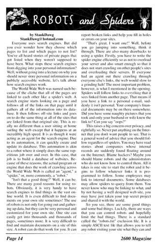 1.R8S8Ig ���*� , " I
by StankDawg
StankDawg@hotmail.com
Everyone uses search engines. But did
you ever wonder how they choose which
pages to list and which pages to not list')
You've all heard stories of private pages that
got listed when they weren't supposed to
have been. What stops these search engines
from digging into your personal information?
WelL without going into a lecture on why you
should never store personal information on a
publicly accessible website, let's talk about
how search engines work.
The World Wide Web was named such be­
cause of the cliche that all of the pages are
linked to each other like a spider's web. A
search engine starts looking on a page and
follows all of the links on that page until it
gathers all of the information into its data­
base. It then follows off-site links and goes
on to do the same thing at all of the sites that
are linked from that original site. This is re­
ally no different than a uscr sitting at horne
surfing the web except that it happens at an
incredibly high speed. It is as though it were
acting as an agent for the search engine. Due
to its automation, it can quickly create and
update its database. This automation is akin
to a robot where it simply does the same rep­
etitious job over and over. In this case, that
job is to build a database of websites. Be­
cause of these reasons, the actual program or
engine that does the work of crawling across
the World Wide Web is called an "agent," a
"spider," or, more commonly, a "robot."
" Isn't that a good thing'I" Well, it can be.
There arc many good reasons for using ro­
bots. Obviously, it is very handy to have
search engines to find things in the vast on­
line world. It is even difficult to find docu­
ments on your own site sometimes! The use
of robots is not only for going out and gather­
ing up data, but they can be very personal and
customized for your own site. One site can
casily get into thousands and thousands of
pages, sometimes more. It is very dif(]cult to
find and maintain documents on a site of this
size. A robot can do that work for you. It can
Page 14
report broken l inks and help you fill in holes
or errors on your sites.
"That's great, I want one! " Well , before
you go jumping into somethi ng, think it
through. There are also many drawbacks to
using a spider. Firstly, you have to write the
spider engine efficiently so as not to overload
your server and also smart enough so that it
does not start crawling on other people's sites
and overloading their servers. If everyone
had an agent out there crawling through
everyone else's links, the web would slow to
a grinding halt! The most important problem,
however, is what I mentioned in the opening.
Spiders wil l follow l inks to everything that it
sees l inked from another page. That means if
you have a link to a personal e-mail, sud­
denly it isn't personal. Your company's finan­
cial documents may be on there somewhere.
Did you have some naughty pictures that you
took and only your husband or wife knew the
link to? Can you say "oops?"
This raises a big concern over privacy, and
rightfully so. Never put anything on the Inter­
net that you don't want people to see. That is
a general word of advice that you should fol­
low regardless of spiders. You may have read
stories about companies whose internal
records are suddenly found floating around
on the Internet. Blame hackers? Maybe you
should blame robots and the administrators
who do not know how to control them. All it
takes is one site to start the robot and it be­
gins to follow whatever links it is pro­
grammed to follow. Some employees may
link to internal documents. Some databases
may allow spiders to query from them. You
never know who may be linking to what, and
by not having a well designed web site, you
may have just taken your top secret project
and shared it with the world.
So you see, there are some good things
and some bad things. Luckily, there arc ways
that you can control robots and hopefully
limit the bad things. There is a standard
called the "robots.txt" exclusion file. It is a
simple ASCII text Ille that allows you to tel l
any robot visiting your site what they can and
2600 Magazine
 
