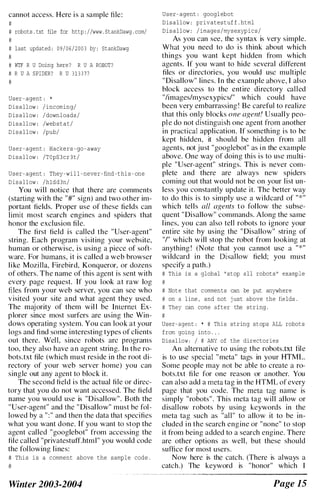 cannot access. Here is a sample file:
#
# robots . txt file for http : / /www . StankDawg . com/
#
# last updated : 0 9 / 0 6 / 2 0 0 3 by : StankDawg
#
# WTF R U Doing here ? R U A ROBOT?
# R U A SPIDER? R U 3 1 3 3 7 7
#
User - agent : *
D i s a l l ow : / i nc oming/
D i s a l l ow : / down l oads /
D i s a l l ow : /web s t a t /
D i s a l l ow : /pub/
U s e r - agent : Hacke rs - go - away
D i s a l l ow : / T O pS 3 c r 3 t /
U s e r - agent : They -wi l l - neve r - find - t hi s - one
D i s a l l ow : / hldd3n/
You will notice that there are comments
(starting with the "#" sign) and two other im­
portant fields. Proper use of these fields can
limit most search engines and spiders that
honor the exclusion file.
The first field is called the "User-agent"
string. Each program visiting your website,
human or otherwise, is using a piece of soft­
ware. For humans, it is called a web browser
like Mozilla, Firebird, Konqueror, or dozens
of others. The name of this agent is sent with
every page request. If you look at raw log
files from your web server, you can see who
visited your site and what agent they used.
The majority of them wil l be Internet Ex­
plorer since most surfers are using the Win­
dows operating system. You can look at your
logs and find some interesting types of clients
out there. Well. since robots arc programs
too, they also have an agent string. In the ro­
bots.txt file (which must reside in the root di­
rectory of your web server home) you can
single out any agent to block it.
The second field is the actual file or direc­
tory that you do not want accessed. The field
name you would use is "Disallow". Both the
"User-agent" and the "Disallow" must he fol­
lowed by a " : " and then the data that specifies
what you want done. If you want to stop the
agent called "googlebot" from accessing the
file called "privatestuff.html" you would code
the following lines:
# Thi s i s a c omment above the samp l e code .
#
Winter 2003-2004
U s e r - agent : googl ebot
D i s a l l ow : private s t uf f . html
D i s a l l ow : / image s / mys exyp i c s /
As you can sce. the syntax is very simple.
What you need to do is think about which
things you want kept hidden from which
agents. If you want to hide several different
files or directories. you would usc multiple
"Disallow" lines. In the example above. I also
block access to the entire directory called
"/images/mysexypics/" which could have
been very embarrassing! Be careful to realize
that this only blocks one agent! Usually peo­
ple do not distinguish one agent from another
in practical application. If something is to be
kept hidden. it should be hidden from all
agents, not just "googlebot" as in the example
above. One way or doing this is to use multi­
ple "User-agent" strings. This is never com­
plete and there are always new spiders
coming out that would not be on your list un­
less you constantly update it. The better way
to do this is to simply use a wildcard of " * "
which tells all agents to follow the subse­
quent "Disallow" commands. Along the same
lines, you can also tell robots to ignore your
entire site hy using the "Disallow" string of
"/" which will stop the robot from looking at
anything! (Note that you cannot use a " * "
wildcard in the Disallow field; you must
specify a path.)
# This i s a global " s t op a l l robot s " example
#
# Not e that c omments can be put anywhere
# on a l ine , and not j ust above the fie lds .
# They can come a f t e r the string .
#
User- agent : * # Thi s string s t ops ALL robot s
f rom going into . . .
Disal low : / # ANY of the director i e s
An alternative to using the rohots.txt file
is to use special "meta" tags in your HTML.
Some people may not be able to create a ro­
hots.txt file for one reason or another. You
can also add a meta tag in the HTML or every
page that you code. The meta tag name is
simply "robots". This meta tag will allow or
disallow robots hy using keywords in the
meta tag such as "all" to allow it to be in­
cluded in the search engine or "none" to stop
it from being added to a search engine. There
are other options as well. but these should
suffice for most lIsers.
Now here is the calch. (There is always a
catch.) The keyword is "honor" which I
Page 15
 