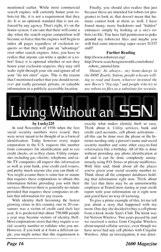 mentioned earlier. While most commercial
search engines will currently honor your ro­
bots.txt file, it is not a requirement that they
do. It is an optional standard that is not en­
forced by any agency. That's right, it's on the
honor system. I am sure that there will come a
day when the search engine competition will
become so fierce that the engines wil l begin to
index all pages regardless of exclusion re­
quests so that they will gain an "advantage"
over other search engines. A lso, you have to
realize that anyone can write a spider or a ro­
bot ! Since it is optional whether or not they
honor your exclusion requests, they may sti l l
waltz right through your site and ignore all of
your "do not enter" signs. This is the reason
that I mentioned earlier that you should never.
ever put really personal, private, or valuable
information in a publicly accessible location.
by Lucky225
In mid November of 1 936 when the tirst
social security numbers were issued, they
wcre ncver meant to be thought of as a form of
identification. Today however every major
corporation in the U.S. requests this number
from consumers for identification and to run
credit checks, or so they claim. Utility compa­
nies including gas, electric, telephone, and ca­
ble TV companies all request this information
as well as your bank, your credit card issuers.
and pretty much anyone else you can think or.
You might assume there is some law or statute
that requires these corporations to obtain this
information before providing you with their
services. However there is generally no statutc
provided that requires these companies to ob­
tain that information for any reason.
With identity theft becoming thc fastest
growing crime in this country, one in 20 con­
sumers was a victim of credit card theft last
year. It is predicted that about 750,000 people
a year may become victims of identity theft.
Most corporations insist that they require a so­
cial security number to validate who you are.
However, if you look at it from a diffcrent an­
gIe, you might notice that this requirement is
Page 1 6
Finally, you should also realize that just
because these are intended for robots (or pro­
grams) to look at, that doesn't mean that hu­
mans cannot look at them as well . I have
found many, many backdoors and "hidden"
entrances simply by looking at a site's ro­
bots.txt file. You have ful l permission to poke
around my robots.txt files and maybe you
will find some interesting super secret 3 1 337
stuff!
Further Reading
http://www.robotstxLorg/
http://www.searchengineworld.comJrobots/
robots_tutorial.htm
Shoutz: As always... my home-dawgs in
the DDP. Zearle, Saitou, people who are will­
ing to read and learn, whoever invented the
new Reese 's "big cup, " and people who try to
use robots. txtfiles as a substitutefor security.
exactly what makes identity theft so easy.
Think about it. Utility services, bank and
credit card accounts, cell phone activations -
all this can be done over the phone or the In­
ternet needing only a person's name and social
security number and some other easy-to-find
information like a birthday. All of this is done
without providing any photo identification at
all and it can be done completely anony­
mously using P.O. boxes or private mailboxes.
With that said, think about all the places
you've given your social security number to.
Think about all the computer databases hold­
ing that information right now. Think about
the fact that there may be an untrustworthy
employee at TransUnion staring at your credit
report with your information on it right now
and you'd have no way of knowing.
To give a prime example of this, let me tell
you about a story that happened with my
mom. One day she decided to buy a cell phone
from a kiosk inside Sam's Club. The kiosk was
for Verizon Wireless. Two years passed by and
we received a notice from Cingular Wireless
about unpaid cellular service, even though we
have never had any cell phones with Cingular
Wireless. After an investigation, it was deter-
2600 Magazine
 