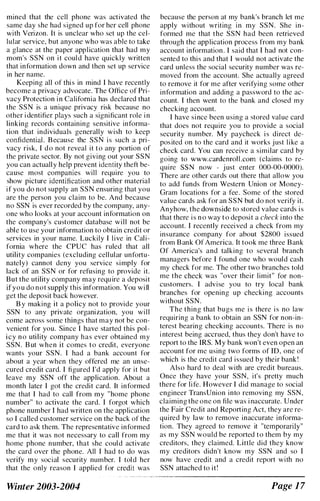 mined that the cell phone was activated the
same day she had signed up for her cell phone
with Verizon. It is unclear who set up the cel­
lular service, but anyone who was able to take
a glance at the paper application that had my
mom's SSN on it could have quickly written
that information down and then set up service
in her name.
Keeping all of this in mind I have recently
become a privacy advocate. The Office of Pri­
vacy Protection in California has declared that
the SSN is a unique privacy risk because no
other i dentifier plays such a significant role i n
linking records containing sensitive informa­
tion that individuals generally wish to keep
confidential. Because the SSN is such a pri­
vacy risk, I do not reveal it to any portion of
the private sector. By not giving out your SSN
you can actually help prevent identity theft be­
cause most companies will require you to
show picture identification and other material
if you do not supply an SSN ensuring that you
are the person you claim to be. And because
no SSN is ever recorded by the company, any­
one who looks at your account information on
the company's customer database will not be
able to use your information to obtain credit or
services in your name. Luckily I live in Cali­
fornia where the CPUC has ruled that all
utility companies (excluding cellular unfortu­
nately) cannot deny you service simply for
lack of an SSN or for refusing to provide it.
But the utility company may require a deposit
ifyou do not supply this information. You will
get the deposit back however.
B y making it a policy not to provide your
SSN to any private organization, you will
come across some things that may not be con­
venient for you. Since I have started this pol­
icy no utility company has ever obtained my
SSN. But when it comes to credit, everyone
wants your SSN. I had a bank account for
about a year when they offered me an unse­
cured credit card. I figured I'd apply for it but
leave my SSN off the application. About a
month later I got the credit card. It informed
me that I had to call from my "home phone
number" to activate the card. I forgot which
phone number I had written on the application
so I called customer service on the back of the
card to ask them. The representative informed
me that it was not necessary to call from my
home phone number, that she could activate
the card over the phone. All I had to do was
verify my social security number. I told her
that the only reason I applied for credit was
Winter 2003-2004
because the person at my bank's branch let me
apply without writing in my SSN. She in­
formed me that the SSN had been retrieved
through the application process from my bank
account information. I said that I had not con­
sented to this and that I would not activate the
card unless the social security number was re­
moved from the account. She actually agreed
to remove it for me after verifying some other
information and adding a password to the ac­
count. I then went to the bank and closed my
checking account.
I have since been using a stored value card
that does not require you to provide a social
security number. My paycheck is direct de­
pos ited on to the card and it works just like a
check card. You can receive a similar card by
going to www.cardenroll.com (claims to re­
quire SSN now - j ust enter 000-00-0000).
There are other cards out there that allow you
to add funds from Western Union or Money­
Gram locations for a fee. Some of the stored
value cards ask for an SSN but do not verify it.
Anyhow, the downside to stored value cards is
that there is no way to deposit a check into the
account. I recently received a check from my
insurance company for about $2800 issued
from B ank Of America. It took me three Bank
Of America's and talking to several branch
managers before I found one who would cash
my check for me. The other two branches told
me the check was "over their limit" for non­
customers. I advise you to try local bank
branches for opening up checking accounts
without SSN.
The thing that bugs me is there is no law
requiring a bank to obtain an SSN for non-in­
terest bearing checking accounts. There is no
i nterest being accrued, thus they don't have to
report to the IRS. My bank won't even open an
account for me using two forms of ID, one of
which is the credit card issued by their bank!
Also hard to deal with arc credit bureaus.
Once they have your SSN, it's pretty much
there for life. However I did manage to social
engineer TransUnion into removing my SSN,
claiming the one on file was i naccurate. Under
the Fair Credit and Reporting Act, they are re­
quired by law to remove inaccurate informa­
tion. They agreed to remove it "temporarily"
as my SSN would be reported to them by my
creditors, they claimed. Little did they know
my creditors didn't know my SSN and so I
now have credit and a credit report with no
SSN attached to it!
Page 1 7
 