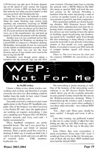 ( 1 28-bit) keys can take up to 36 hours depend­
ing on the speed of your system, but logging
your hits or using a GPS can show you where
that network was when you first found it so that
you can go back after breaking the key.
Once this is all done, the network is under
your control. From here you don't have to worry
about the router blocking your system from
anything and sometimes receiving an SNMP
log or two. If you know the default password for
the specific AP, you can always go for that first
on. If you do not know the defaults for WiPi de­
vices, go to the manufacturer site and look up
models to find the documents with the defaults.
Another way is to use a terminal service like
Remote Desktop for Windows or rdesktop for
Linux/UNlX to connect to a Windows desktop.
(Remember, most people do not set a password
for the Admin or Administrator account in Win­
dows.) From there you can use the local
browser and see if any cookies were used in the
past to log into the AP.
Remember, even though you're taking a
backdoor into the network, logs can still show
by Ox20Cowboy
I know a thing or two about wireless net­
working and security and therefore I assume
everyone else does too. But nothing could be
further from the truth. In fact, what I found
out yesterday is pretty scary.
I recently received a contract to port some
applications to the Pocket PC handheld com­
puter. One of the bonuses was that I received
a free Pocket PC and, since the application I
am working on requires networking, I also
got a spanking new Netgear 802. 1 1 b MA70 I
wireless network card (very cool card - I
highly recommend it).
These handheld computers are pretty
powerful beasts. The one I was given has a
400mhz processor and 64mb of internal
memory. That's a pretty good box even for a
desktop (I didn't say it would run Half Life, I
said it was pretty good) and you can add lots
of external items USB, monitors,
keyboards, etc.
Winter 2003-2004
your existence. Clearing router logs or entering
the network with a MiTM (Man-in-The-Mid­
die) attack or spoofed MAC will look like nor­
mal activity on the network. Providing a
backdoor from the router and placing a route to
a service on another system to get in can do a
vast amount of good for your final compromise.
These particular methods are slowly becom­
ing obsolete. WiFi Protected Access (WPA)
provides better authentication and stops the re­
peating frame encryption packets. Many wire­
less devices are now starting to have the option
of disabling signal broadcasting and disallow­
ing signals to be "stumbled" upon. Even though
this new technology is being offered, it doesn't
mean the weak link in any network is becoming
smarter or that people are even upgrading.
Rather, if you plan to secure your WiFi network
or conquer another, signals will always be
monitored.
Thanx to: The error between the chair and
the computer; FBSDHN, S£, and all those other
people.
The networking is pretty amazing as well.
One of the features of the networking card's
software is an AP (Access Point) browser
which shows you all the available networks
in your general vicinity (much like the one on
the Windows(r)(tm)(sm) desktop). When I
first hooked up the wireless card, I started to
connect to my access point when suddenly I
saw three other networks - two without WEP
enabled.
"Um ... that's odd. Those guys should be
more careful," I thought and wrote it off as
rare.
Later that evening, my girlfriend wanted
to take me to a play (yuck). I talked her into
letting me take my new PDA with me, and I
scanned for APs on the way to the play (she
drove).
Jesus Christ, they were everywhere. I
mean everywhere. Every time I hit "scan" I
would get four or five in the list. Seventy per­
cent of them did not have WEP enabled and
most had the default SSID.
Page 19
 