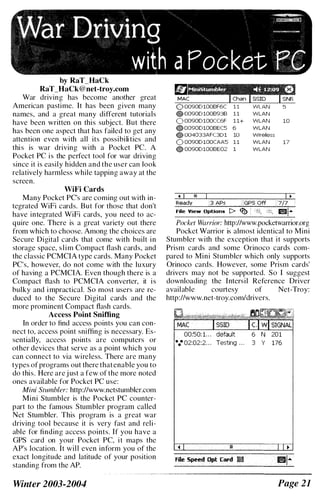 by RaT_HaCk
RaT_HaCk@net-troy.com
War driving has become another great
American pastime. It has been given many
names, and a great many different tutorials
have been written on this subject. But there
has been one aspect that has failed to get any
attention even with all its possibili ties and
this is war driving with a Pocket Pc. A
Pocket PC is the perfect tool for war driving
since it is easily hidden and the user can look
relatively harmless while tapping away at the
screen.
WiFi Cards
Many Pocket PC's are coming out with in­
tegrated WiFi cards. But for those that don't
have integrated WiFi cards, you need to ac­
quire one. There is a great variety out there
from which to choose. Among the choices are
Secure Digital cards that come with built in
storage space, slim Compact flash cards, and
the classic PCMCIA type cards. Many Pocket
PC's, however, do not come with the luxury
of having a PCMCIA. Even though there is a
Compact flash to PCMCIA converter, it is
bulky and impractical. So most users are re­
duced to the Secure Digital cards and the
more prominent Compact flash cards.
Access Point Sniffing
In order to find access points you can con­
nect to, access point sniffing is necessary. Es­
sentially, access points are computers or
other devices that serve as a point which you
can connect to via wireless. There are many
types of programs out there that enable you to
do this. Here are j ust a few of the more noted
ones available for Pocket PC use:
Mini Stumbler: http://www.netstumbler.com
Mini Stumbler is the Pocket PC counter­
part to the famous Stumbler program called
Net Stumbler. This program is a great war
driving tool because it is very fast and reli­
able for finding access points. If you have a
GPS card on your Pocket PC, it maps the
AP's location. It will even inform you of the
exact longitude and latitude of your position
standing from the AP.
Winter 2003-2004
'" 00900100BF6C
OO O0900100B93B 11 WLAN
0 00900100CC6F 11+ WLAN 10
..00900100BEC5 6 WLAN
• 004033AFC301 10 Wireless
0 00900100CAA5 11 WLAN 17
.. 00900100BE02 1 WLAN
. 1 I" 1 I •
R&ady . f341$s ='-lfGfis"off'-11'71';-"1
File View Optlons t> �·I.;,� ,!if( 1I!I1-
Pocket Warrior: http://www.pocketwarrior.org
Pocket Warrior is almost identical to Mini
Stumbler with the exception that it supports
Prism cards and some Orinoco cards com­
pared to Mini Stumbler which only supports
Orinoco cards. However, some Prism cards'
drivers may not be supported. So I suggest
downloading the Intersil Reference Driver
available courtesy of Net-Troy:
http://www.net-troy.comldrivers.
00:50: 1. . . 6 N 201
... 02:02:2. . . Testing . . . 3 Y 176
Page 21
 