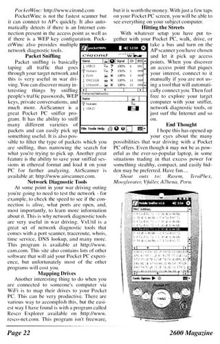 PocketWinc: http://www.cirond.com but it is worth the money. With just a few taps
PocketWinc is not the fastest scanner but on your Pocket PC screen, you will be able to
it can connect to AP's quickly. It also auto- see everything on your subject computer.
matically detects if there is an I nternet con- Hitting the Streets
nection present in the access point as well as With whatever setup you have put to-
if there is a WEP key configuration. Pock- gether with your Pocket PC, walk, drive, or
etWinc also provides multiple take a bus and turn on the
network diagnostic tools. AP scanner you have chosen
Packet Sniffing and let it pick up access
Packet sniffing is basically li���:ij�iB����ra points. When you discover
taping all traffic that goes an access point that piques
through your target network and your interest, connect to it
this is very useful in war dri- manually if you are not us-
ving. You can discover many in- ing a tool that will automati-
teresting things by sniffing cally connect you. Then feel
people's traffic passwords, WEP free to explore your target
keys, private conversations, and computer with your sniffer,
much more. AirScanner is a network diagnostic tools, or
great Pocket PC sniffer pro- just surf the Internet and so
gram. It has the ability to sniff on.
many different varieties of ..,..______-.,..-,-,..".-="...,....,.._.,....,,..,.,.,..,.,. End Thought
packets and can easily pick up ...._____............"""_... I hope this has opened up
something useful. It is also pos- your eyes about the many
sible to filter the type of packets which you possibilities that war driving with a Pocket
are sniffing, thus narrowing the search for PC offers. Even though it may not be as pow­
what you're trying to pick up. Another great erf'ul as the ever-so-popular laptop, in some
feature is the ability to save your sniffed ses- situations trading in that excess power for
sions in ethereal format and load it on your something stealthy, compact, and easily hid­
PC for further analyzing. AirScanner I S den may be preferred. Have fun....
available at: http://www.airscanner.com. Shout outs to: Rasem, TeraPhex,
Network Diagnostic Tools MooRleeater, Vfuller, A 7hena, Poru.
At some point in your war driving outing
you're going to need to test the network - for
example, to check the speed to see if the con­
nection is alive, what ports are open, and,
most importantly, to learn more information
about it. This is why network diagnostic tools
are very useful in war driving. VxUtil is a
great set of network diagnostic tools that
comes with a port scanner, traceroute, whois,
time service, DNS lookup, and many more.
This program is available at http://www.
cam.com. This site also contains lots of other
software that will aid your Pocket PC experi­
ence, but unfortunately most of the other
programs will cost you.
Mapping Drives
Another interesting thing to do when you
are connected to someone's computer via
WiFi is to map their drives to your Pocket
Pc. This can be very productive. There are
various way to accomplish this, but the easi­
est way I have found is with a program called
Resco Explorer available on http://www.
resco-net.com. This program isn't freeware,
Page 22 2600 Magazine
 