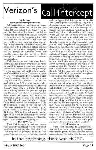 Verizon.s
i
Ca 1 1 1fffuri:ept
by decoder
decoder@oldskoolphreak.com
Call Intercept is a service offered by Verizon
which prevents callers that do not send any
Caller ID information from directly ringing
your line. Instead, callers hear a recorded an­
nouncement informing them that you subscribe
to this service, then they are prompted to record
their name for identification. If the caller does
not record their name, then your phone does not
ring. If they choose to record their name, your
phone rings with a distinctive pattern, and you
have the choice of either accepting or denying
the call through an automated menu. The
monthly charge for this service is $6.00,
although it is incl uded in some of Verizon's
premium plans.
While this service does have some flaws, I
feel that it is better than Anonymous Call Rejec­
tion (ACR) for certain types of annoyance calls.
For instance, telemarketers can still get through
to a line equipped with ACR without sending
any Caller ID information. There are also some
PICC's (Pre-subscribed Interexchange Carrier
Codes, commonly referred to as 1 0- 1 0 num­
bers) that can be used to bypass ACR. The rea­
son for this is that ACR is meant to reject callers
who block their number by using *67. However
if an ANI-F(ail) occurs, the Caller lD informa­
tion is missing and the call goes through just
fine. The display will show "out of area" and no
phone number will appear. Keep in mind that
*67 sends a Caller lD signal of its own, while a
flex-ANI fai l will cause the absence of any
Caller ID information, due to the fact that Caller
lD information is derived from the flex-ANI.
Call Intercept will not let any calls directly ring
your line unless a number appears on the Caller
ID display. ACR is designed to reject certain
types of calls and let everything else through.
Call Intercept is designed to accept only certain
types of calls, and reject everything else.
How It Works
When Call Intercept is activated, anony­
mous callers trying to reach you will hear an an­
nouncement explaining what Call Intercept is.
Then they will be prompted to record their
name. They can also enter a four digit override
code to bypass Call Intercept (more on this
later). At this point your phone will ring with a
distinctive pattern and your Caller ID display
will notify you that it is a Call Intercept call.
During this time, and until you decide how to
handle the call, the caller will hear hold music.
When you pick up the phone you will hear,
"Someone is waiting to speak with you. For
more information, press I ." You will then hear
the caller's name as they have recorded it and
you will have the options of accepting the call.
denying the call, playing a "sales call refusal" to
the caller, or sending the call to your Home
Voice Mail, if you subscribe to it. The "sales
call refusal" is pretty useful. If the caller is stu­
pid enough to identify that they are a telemar­
keter, you can have this announcement played
to them. It will inform the caller that you do not
accept telephone solicitations and wish to be
placed on their Do Not Call list. I have never
had a telemarketer attempt to ring my line
through Call Intercept, although with the new
National Do Not Call List, some of these phone
solicitors may become desperate.
I should note that Call Intercept may not in­
teract well with certain Verizon services as well
as some types of phone calls. You cannot have
Anonymous Call Rejection active on your line
with Call Intercept. I suppose the reason for this
is that ACR would override Call Intercept, and
all anonymous calls would get sent to the ACR
intercept message. ("We're sorry, the person you
are calling does not wish to speak with callers
that block delivery of their telephone number"
or something like that depending on where you
live.) Also, you cannot use *57 to trace calls
that came in through Call Tntercept. Remember,
*57 is a customer originated trace, and when
you rcceive a call through Call Intercept, it is ef­
fectively a call transfer. International cellular
calls as well as collect calls made without the
assistance of a live operator may also experi­
ence difficulty completing calls to your line.
My Experiences
When I first subscribed to Call Intercept, I
was asked to choose a four digit bypass code
while on the phone with the customer service
representative. This is the code that you would
I n the beginning, there wa s H O P E. .
Winter 2003-2004 Page 23
 