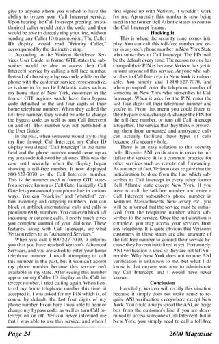 give to anyone whom you wished to have the
ability to bypass your Call Intercept service.
Upon hearing the Call Intercept greeting, an au­
thorized caller would cnter the code, and then
would be able to directly ring your line, without
sending any Caller ID transmission. The Caller
ID display would read "Priority Caller,"
accompanied by the distinctive ring.
According to the Verizon Residence Ser­
vices User Guide, in former GTE states the sub­
scriber would be able to access their Call
Intercept service by calling a toll-free number.
Instead of choosing a bypass code while on the
phone with the customer service representative,
as is done in former Bell Atlantic states such as
my home state of New York, customers in the
former GTE regions would have their bypass
code defaulted to the last four digits of their
home telephone number. When they called the
[oil-free number, they would be able to change
the bypass code, as well as turn Call Intercept
on and off. This number was not published in
the User Guide.
In the past, when someone would try to ring
my line through Call Intercept, my Caller ID
display would read "Call Intercept" in the name
field and the phone number would come up as
my area code followed by all ones. This was the
case unti I recently, when the display began
showing a toll-free number. It now displayed
ROO-527-7070 as the Call Intercept number.
This i s the numher used in former GTE states
for a service known as Call Gate. Basically, Call
Gate lets you control your phone line in various
ways. You can "blacklist" and "whitelist" cer­
tain incoming and outgoing numbers. You can
block or unblock international calls and calls to
premium (900) numbers. You can even block (//1
incoming or outgoing calls. It pretty much gives
you complete control of your dial-tone. These
featurcs, along with Call Intercept, are what
Verizon refers to as "Advanced Services."
When you call I -XOO-527-7070, it informs
you that you have reached Verizon's Advanced
Services, and you are asked to enter your home
telephone number. I recall attempting to call
this number in the past, but it wouldn't accept
my phone number because this service isn't
available in my state. After seeing this number
appear on my Caller ID display as the Call In­
tercept number, I tried calling again. When I en­
tered my home telephone number this time, it
accepted it. I was asked for my PIN which is, of
course by default, the last four digits of my
phone number. From here I was able to hear or
change my bypass code, as well as turn Call In­
tercept on or off. Verizon never informed me
that I was able to use this service, and when I
Page 24
first signed up with Verizon. it wouldn't work
for me. Apparently this number is now being
used in the former Bell Atlantic states to control
the Call Intercept feature.
Hacking It
This is where the security issue comes into
play. You can call this toll-free number and en­
ter in anyone's phone number in New York State
who subscribes to Call Intercept. The PIN will
be the default every time. The reason no one has
changed their PIN is because Verizon has yet to
inform anyone of this service. Anyone who sub­
scribes to Call Intercept in New York is vulner­
able. You simply dial I -XOO-527-7070, and
when prompted. enter the telephone number of
someone in New York who subscribes to Call
Intercept. When it asks for the PIN, enter the
last four digits of their telephone number and
you're in. From this menu you could listen to
their bypass code, change it, change the PIN for
the toll-free number, or turn off Call Intercept
altogether. The service that they think is protect­
ing them from unwanted and annoyance calls
can actually facilitate these types of calls
because of a security hole.
There is an easy solution to this security
hole. Require ANI verification in order to ini­
tialize the service. It is a common practice for
other services such as remote call forwarding.
As a matter of fact, Verizon does require that the
initialization be done from the line which sub­
scribes to Call Intercept in every other former
Bell Atlantic state except New York. If you
were to call the toll-free number and enter a
Call Intercept subscriber's phone number in
Vermont, Massachusetts, New Jersey, etc.. you
will be informed that the service must be initial­
ized from the telephone number which sub­
scribes to the service. Once the initialization is
complete, you may access your services from
any telephone. It is quite obvious that Verizon's
customers in those states are also unaware of
the [oil-free number to control their service be­
cause they haven't initialized it yet. Fortunately,
ANI verification is used so they are not left vul­
nerable. Why New York does not require ANI
verification is unknown to me, but what I do
know is that anyone was able to administrate
my Call Intercept. and I would have never
known.
Conclusion
Hopefully, Verizon will rectify this situation
because it simply does not make sense to re­
quire ANI verification everywhere except New
York. You could always spoofthe ANI. or beige
box from the customer's line if you are deter­
mined to access someone's Call Intercept, but in
New York, you simply need to call a toll-free
2600 Magazine
 