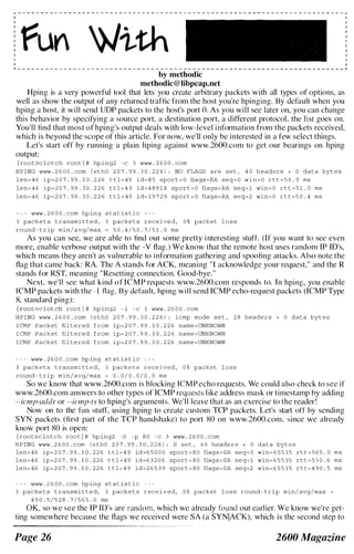 fun �ith
by methodic
methodic@libpcap.net
Hping is a very powerful tool that lets you create arbitrary packets with all types of options, as
well as show the output of any returned traffic from the host you're hpinging. By default when you
hping a host, it will send UOP packets to the host's port O. As you will see later on, you can change
this behavior by specifying a source port, a destination port, a different protocol, the l ist goes on.
You'll find that most of hping's output deals with low-level information from the packets received,
which is heyond the scope of this article. For now, we'll only be interested in a few select things.
Let's start off by running a plain hping against www.2600.com to get our hearings on hping
output:
[ root@c l o t c h root l # hp ing2 -c 3 www . 2 6 0 0 . com
HPING www . 2 6 0 0 . com l ethO 2 0 7 . 9 9 . 3 0 . 2 2 6 ) : NO FLAGS are s e t , 4 0 headers + 0 data byt e s
l e n� 4 6 i p � 2 0 7 . 9 9 . 3 0 . 2 2 6 t t l � 4 9 i d� 8 5 sport � O flags �RA seq� O w i n � O r t t � 5 0 . 9 ms
l e n� 4 6 ip� 2 0 7 . 9 9 . 3 0 . 2 2 6 t t l � 4 9 i d � 4 8 9 1 8 sport � O flags � RA seq� l win� O rt t � 5 1 . 0 ms
l e n� 4 6 i p � 2 0 7 . 9 9 . 3 0 . 2 2 6 t t l � 4 9 i d� 1 9 7 2 9 sport � O flags � RA s e q � 2 win� O r t t � 5 0 . 4 ms
- - - www . 2 6 0 0 . com hp ing s t at i s t i c
3 packe t s t ransmi t t e d , 3 packe t s r e c e i ve d , 0 % packet l o s s
round - t r ip min/ avg/max � 5 0 . 4 / 5 0 . 7 / 5 1 . 0 ms
As you can see, we are able to find out some pretty interesting stuff. (If you want to sec even
more, enable verbose output with the -V flag.) We know that the remote host uses random IP TO's,
which means they aren't as vulnerable to information gathering and spoofing attacks. Also note the
flag that came back: RA. The A stands for ACK, meaning "1 acknowledge your request," and the R
stands for RST, meaning "Resetting connection. Good-bye."
Next. we'll sce what kind of ICMP requests www.2600.com responds to. In hping. you enable
TCMP packets with the - I flag. By default. hping will send ICMP echo-request packets (ICMP Type
8, standard ping):
[ root(wc l o t ch root J # hp ing2 - 1 - c 3 www . 2 6 0 0 . com
H P I NG www . 2 6 0 0 . com l e thO 2 0 7 . 9 9 . 3 0 . 2 2 6 ) : i cmp mode s e t , 2 8 heade r s + 0 data byt e s
I CMP Packet fil t e red f rom ip� 2 0 7 . 9 9 . 3 0 . 2 2 6 name �UNKNOWN
I CMP Packet fil t e red f rom ip� 2 0 7 . 9 9 . 3 0 . 2 2 6 name �UNKNOWN
I CMP Packet fil t e red f rom i p � 2 0 7 . 9 9 . 3 0 . 2 2 6 name �UNKNOWN
- - - www . 2 6 0 0 . com hp ing s t at i s t i c - - -
3 pack e t s t ransmi t t e d , 3 packe t s rece ived , 0 % packet l o s s
round - t r ip min/ avg/max � 0 . 0 / 0 . 0 / 0 . 0 ms
So wc know that www.2600.com is blocking ICMP echo requests. We could also check to see if
www.2600.com answers to other types of ICMP requests l ike address mask or timestamp hy adding
--icmp-addr or --icmp-ts to hping's arguments. Wc'll leave that as an exercise to the reader!
Now on to the fun stuff. using hping to create custom TCP packets. Let's start off hy sending
SYN packets (first part of the TCP handshake) to port �m on www.2600.com. since we already
know port SO is open:
[ root@c lotch root l # hp ing2 -s - p 8 0 - c 3 www . 2 6 0 0 . com
HPING www . 2 6 0 0 . c om ( e thO 2 0 7 . 9 9 . 3 0 . 2 2 6 ) : S s e t , 4 0 heade rs + 0 data byt e s
len� 4 6 i p � 2 0 7 . 9 9 . 3 0 . 2 2 6 t t l � 4 9 i d � 6 5 0 0 0 sport � 8 0 flags � SA seq� O win� 6 5 5 3 5 rt t � 5 6 5 . 0 m s
len�4 6 i p � 2 0 7 . 9 9 . 3 0 . 2 2 6 t t l � 4 9 i d � 6 3 2 0 6 sport � 8 0 flag s � SA s e q � l win� 6 5 5 3 5 rtt � 5 3 0 . 6 ms
len� 4 6 ip� 2 0 7 . 9 9 . 3 0 . 2 2 6 t t l � 4 9 id�2 6 5 3 9 sport � 8 0 flags � SA seq�2 win�6 5 5 3 5 r t t � 4 9 0 . 5 ms
� � � www . 2 6 0 0 . com hp ing s t at i s t i c
3 packe t s t ransmi t t e d , 3 packe t s received, 0 % packet l o s s round � t r i p min/ avg /max �
4 9 0 . 5 / 5 2 8 . 7 / 5 6 5 . 0 ms
OK. so we see the IP IO's are random. which we already found out earlier. We know we're get­
ting somewhere hecause the flags we received were SA (a SYNIACK). which is the second step to
Page 26 2600 Magazine
 