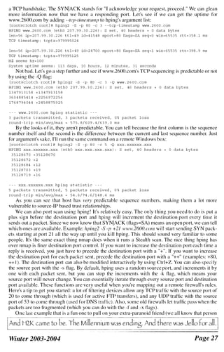 a TCP handshake. The SYNIACK stands for " I acknowledge your request, proceed." We can glean
more information now that we have a responding port. Let's see if we can get the uptime for
www.2600.com by adding - - tep- timestamp to hping's argument list:
[ root@c lotch root l # hping2 - 8 -p 8 0 - c 3 - - t cp - t imestamp www . 2 6 0 0 . com
HPING www . 2 6 0 0 . com l ethO 2 0 7 . 9 9 . 3 0 . 2 2 6 ) : 8 set , 4 0 headers + 0 data byt es
len= 5 6 ip= 2 0 7 . 9 9 . 3 0 . 2 2 6 t t l = 4 9 id=4 1 5 4 8 sport = 8 0 flags=8A seq=O win=6 5 5 3 5 rt t = 3 5 8 . 1 ms
TCP t ime stamp : tcpt s = 9 7 9 9 9 5 0 2 4
len= 5 6 ip= 2 0 7 . 9 9 . 3 0 . 2 2 6 t t l = 4 9 id= 2 4 7 0 0 sport = 8 0 flags=8A seq=l win= 6 5 5 3 5 rtt= 3 9 8 . 9 ms
TCP t ime stamp : tcpt s = 9 7 9 9 9 5 1 2 5
H Z seems hz = 1 0 0
System upt ime seems : 1 1 3 days , 1 0 hours , 12 minutes , 3 1 seconds
Not bad. Let's go a step further and see if www.2600.com·s TCP sequencing is predictable or not
by using the -Q flag:
[ root@c l o t c h root l # hp ing2 -8 - p 80 -c 3 - Q www . 2 6 0 0 . com
H P ING www . 2 6 0 0 . com ( et h O 2 0 7 . 9 9 . 3 0 . 2 2 6 ) : 8 s e t , 40 heade r s + 0 data byt e s
1 3 4 7 9 1 3 1 5 8 + 1 3 4 7 9 1 3 1 5 8
3 6 0 4 8 8 5 4 1 4 + 2 2 5 6 9 7 2 2 5 6
1 7 6 8 7 9 4 0 4 4 + 2 4 5 8 8 7 5 9 2 5
- - - www . 2 6 0 0 . com hp ing s t at i s t i c - - -
3 packe t s t ransmi t t e d , 3 packe t s r e c e i ve d , 0 % packet l o s s
round - t rip min/ avg /max = 5 7 5 . 8 / 6 0 9 . 4 / 6 3 9 . 0 m s
By the looks of it, they aren't predictable. You can tell because the first column is the sequence
number itself and the second is the difference between the current and last sequence number. Just
for argument's sake, I'll run the same command on a remote Windows box:
[ root@c l o t c h root l # hp i ng2 - 8 - p 8 0 - c 5 -Q xXX . xxxxxX . xxx
H P I NG xxx . xxxxxx . XXX ( ethO xxx . xxx . xxx . xxx ) : S s e t , 4 0 heade r s + 0 data byt e s
3 5 1 2 8 6 7 0 + 3 5 1 2 8 6 7 0
3 5 1 2 8 6 7 2 + 2
3 5 1 2 8 6 8 4 + 1 2
3 5 1 2 8 7 0 3 + 1 9
3 5 1 2 8 7 1 9 + 1 6
- - - xxx . xxxxxx . xxx hp i ng s t at i s t i c - - -
5 packe t s t ransmi t t e d , 5 packe t s r e c e ived , 0 % packet l o s s
round - t r i p m i n / avg /max = 5 4 . 6 / 7 4 . 6 / 1 4 8 . 4 ms
As you can see that host has very predictable sequence numbers, making them a lot more
vulnerable to source-IP based trust relationships.
We can also port scan using hping ! It's relatively easy. The only thing you need to do is put a
plus sign before the destination port and hping will increment the destination port every time it
sends out a packet. Since we now know that SYNIACK (flags=SA) means an open port, we can tell
which ones are available. Example: hping2 -S -]7 +21 www.2600.cmn will start sending SYN pack­
ets starting at port 2 1 all the way up until you kill hping. This should sound very familiar to some
people. It's the same exact thing nmap does when it runs a Stealth scan. The nice thing hping has
over nmap is finer destination port control. If you want to incrcase the destination port each time a
reply is received, you just have to precede the destination port with a "+". If you want to increase
the destination port for each packet sent, precede the destination port with a "++" (examples: +RO,
++ 1 ). The destination port can also be modified interactively by using Ctrl+Z. You can also specify
thc source port with the -s flag. By default, hping uses a random source port, and increments it by
one with each packet sent, hut you can stop the increments with the -k flag, which means your
source port will never change. You can essentially iterate through every source port and destination
port available. These functions are very useful when you're mapping out a remote firewall's rules.
Here's a tip to get you started: a lot of filtering devices allow any TCP traffic with the source port of
20 to come through (which is used for activc FTP transfers), and any UDP traffic with the source
port of 53 to come through (used for DNS traffic). Also, some old firewalls let traffic pass when the
packets are too fragmented (which you can do with the -I' and -x flags).
One last example that is a fun one to pull on your extra-paranoid friend (we all know that person
H2K came to be. The Millennium was ending. And there was Jello tor all
Winter 2003-2004 Page 2 7
 