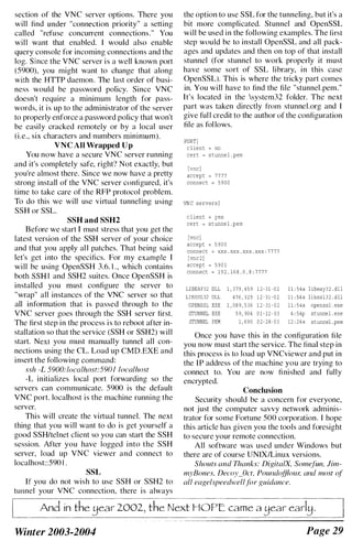section of the VNC server options. There you
will find under "connection priority" a setting
called "refuse concurrent connections." You
will want that enabled. I would also enable
query console for incoming connections and the
log. Since the VNC server is a well known port
(5900), you might want to change that along
with the HTTP daemon. The last order of busi­
ness would be password policy. Since VNC
doesn't require a minimum length for pass­
words, it is up to the administrator of the server
to properly enforce a password policy that won't
be easily cracked remotely or by a local user
(i.e., six characters and numbers minimum).
VNC All Wrapped Up
You now have a secure VNC server running
and it's completely safe, right') Not exactly, but
you're almost there. Since we now have a pretty
strong install of the VNC server configured, it's
time to take care of the RFP protocol problem.
To do this we will use virtual tunneling using
SSH or SSL.
SSH and SSH2
Before we start I must stress that you get the
latest version of the SSH servcr of your choice
and that you apply all patches. That being said
let's get into the specifics. For my example I
will be using OpenSSH 3.6. 1 ., which contains
both SSH I and SSH2 suites. Once OpenSSH is
installed you must configure the server to
"wrap" all instances of the VNC server so that
all information that is passed through to the
VNC server goes through the SSH server first.
The first step in the process is to reboot after in­
stallation so that the service (SSH or SSH2) will
start. Next you must manually tunnel all con­
nections using the CL. Load up CMD.EXE and
insert the following command:
ssh -L 5900:/ocalhost:590] loea/host
-L initializes local port forwarding so the
servers can communicate. 5900 is the default
VNC port. localhost is the machine running the
server.
This will create the virtual tunnel. The next
thing that you will want to do is get yourself a
good SSH/telnet client so you can start the SSH
session. After you have logged into the SSH
server, load up VNC viewer and connect to
localhost::590 I .
SSL
If you do not wish to use SSH or SSH2 to
tUllnel your VNC connection, there is always
the option to use SSL for the tunneling, but it's a
bit more complicated. Stunnel and OpenSSL
will be used in the following examples. The first
step would be to install OpenSSL and all pack­
ages and updates and then on top of that install
stunnel (for stunnel to work properly it must
have some sort of SSL library, in this case
OpenSSL). This is where the tricky part comes
in. You will have to find the file "stunnel.pem."
It's located in the system32 folder. The next
part was taken directly from stunnel.org and I
give ful l credit to the author of the configuration
tile as fol lows.
PORTI
c l ient = no
cert = s tunne l . pern
[Vile ]
accept = 7 7 7 7
connec t == 5 9 0 0
VN C servers J
c l ient == yes
cert = s tunne l . pem
[vncl
accept = 5 9 0 0
connect = xxx . xxx . xxx . xxx : 7 7 7 7
[vnc 2 ]
accept = 5 9 0 1
connect = 1 9 2 . 1 6 8 . 0 . 8 , 7 7 7 7
LIBEAY32 DLL 1 , 3 7 9 , 4 5 9 1 2 - 3 1 - 0 2
LIB88L12 OLL 4 7 6 , 3 2 9 1 2 - 3 1 - 0 2
OPENSSL EXE 1 , 08 9 , 5 3 6 1 2 - 3 1 - 0 2
STUNNEL EXE 5 9 , 904 0 1 - 12 - 03
STUNNEL PEM 1 , 6 9 0 0 2 - 2 8 - 0 3
l L 54a l ibeay3 2 . dll
1 1 , 54 a libss1 l 2 . dll
1 1 , 54a openssl . exe
4 , 54p stunnel . exe
12 , 24 a stunnel . pem
Once you have this in the configuration file
you now must start the service. The final step in
this process is to load up VNCviewer and put in
the IP address of the machine you are trying to
connect to. You are now finished and fully
encrypted.
Conclusion
Security should be a concern for everyone,
not just the computer savvy network adminis­
trator for some Fortune 500 corporation. I hope
this article has given you the tools and foresight
to secure your remote connection.
All software was used under Windows but
there arc of course UNIX/Linux versions.
Shouts and Thanks: DigitalX, Some/un. iim­
myBones, Decoy_Oct, Paulldo/floUI; alld most of
all eage/speedwellfor guidance.
And in the 2002, the Next HOPE:. came a
Winter 2003-2004 Page 29
 