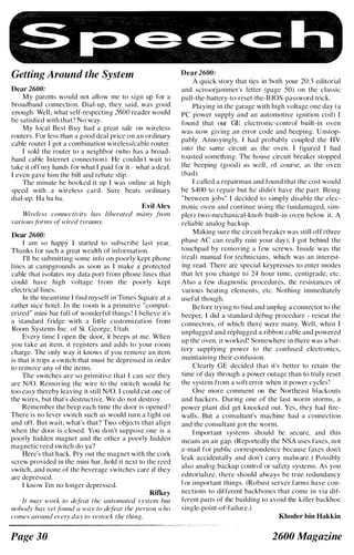 Getting Around the System
Dear 2600:
My parents would not allow me to sign up for a
broadband connection. Dial-up, they said, was good
enough. Well, what self-respecting 2600 reader would
be satisfied with that? No way.
My local Best B uy had a great sale on wireless
routers. For less than a good deal price on an ordinary
cable router I got a combination wireless/cable router.
I sold the router to a neighbor (who has a broad­
band cable Internet connection). He couldn't wait to
take it off my hands for what I paid for it - what a deal.
I even gave him the bill and rebate slip.
The minute he hooked it up I was online at high
speed with a wireless card. Sure beats ordinary
dial-up. Ha ha ha.
Evil Alex
Wireless connectivity has liberated many from
variousforms of wired tyranny.
Dear 2600:
I am so happy I started to subscribe last year.
Thanks for such a great wealth of information.
I'll be submitting some info on poorly kept phone
lines at campgrounds as soon as I make a protected
cable that isolates my data port from phone lines that
could have high voltage from the poorly kept
electrical lines.
In the meantime I find myself in Times Square at a
rather nice hotel. I n the room is a primitive "comput­
erized" mini bar full of wonderful things ! I believe it's
a standard fridge with a little customization from
Room Systems Inc. of St. George, Utah.
Every time I open the door, it beeps at me. When
you take an item, it registers and adds to your room
charge. The only way it knows if you remove an item
is that it trips a switch that must be depressed in order
to remove any of the items.
The switches are so primitive that I can see they
are N/O. Removing the wire to the switch would be
too easy thereby leaving it still N/O. I could cut one of
the wires, but that's destructive. We do not destroy.
Remember the beep each time the door is opened?
There is no lever switch such as would turn a l ight on
and off. But wait, what's that? Two objects that align
when the door is closed. You don't suppose one is a
poorly hidden magnet and the other a poorly hidden
magnetic reed switch do ya?
Here's that hack. Pry out the magnet with the cork
screw provided in the mini bar, hold it next to the reed
switch, and none of the beverage switches care if they
are depressed.
I know I'm no longer depressed.
Ritkey
It may work to defeat the automated system but
nobody has yetfound a way to defeat the person who
comes around every day to restock the thing.
Page 30
Dear 2600:
A quick story that ties in both your 20:3 editorial
and scissorjammer's letter (page 50) on the classic
pull-the-battery-to-reset-the-B IOS-password trick.
Playing in the garage with high voltage one day (a
PC power supply and an automotive ignition coil) I
found that our GE electronic-control built-in oven
was now giving an error code and beeping. U nstop­
pably. Annoyingly. I had probably coupled the HV
i nto the same circuit as the oven. I figured I had
toasted something. The house circuit breaker stopped
the beeping (good) as well , of course, as the oven
(bad).
I called a repairman and found that the cost would
be $400 to repair but he didn't have the part. Being
"between jobs" I decided to simply disable the elec­
tronic oven and continue using the (undamaged, sim­
pler) two-mechanical-knob built-in oven below it. A
reliable analog backup.
Making sure the circuit breaker was still off (three
phase AC can really ruin your day), I got behind the
touchpad by removing a few screws. I nside was the
(real) manual for technicians, which was an interest­
ing read. There are special keypresses to enter modes
that let you change to 24 hour time, centigrade, etc.
Also a few diagnostic procedures, the resistances of
various heating elements, etc. Nothing immediately
useful though.
Before trying to find and unplug a connector to the
beeper, I did a standard debug procedure - reseat the
connectors, of which there were many. Well, when I
unplugged and replugged a ribbon cable and powered
up the oven, it worked! Somewhere in there was a bat­
tery supplying power to the confused electronics,
maintaining their confusion.
Clearly GE decided that it's better to retain the
time of day through a power outage than to truly reset
the system from a soft error when it power cycles !
One more comment on the Northeast blackouts
and hackers. During one of the last worm storms, a
power plant did get knocked out. Yes, they had fire­
walls. But a consultant's machine had a connection
and the consultant got the worm.
I mportant systems should be secure, and this
means an air gap. (Reportedly the NSA uses faxes, not
e-mail for public correspondence because faxes don't
leak accidentally and don't carry malware.) Possibly
also analog backup control or safety systems. As you
editorialize, there should always be true redundancy
for important things. (Robust server farms have con­
nections to different backbones that come in via dif­
ferent parts of the building to avoid the killer backhoe
single-point-of-failure.)
Khoder bin Hakkin
2600 Magazine
 