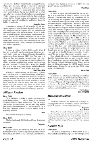 servers, but I do know more than the average PC user.
Please give me some advice or link me to a tutorial
where I can configure a backdoor so I can chat on IRC
or download music. I understand that universities
don't want students sharing files, but to tell us what
and where we can download or chat seems unethical.
Today I made an appointment with the director of my
dorm. Earlier I tried getting appointments with the
dean but I was redirected further and further down the
ladder of authority.
alex aka Suge
A number ofpeople will tell you that it's the uni­
versity's network and they can do as they please. But
this is only partly true. You are, after all, an important
part of" the university and your money helps to make
this network possible. So your input should not be ig­
nored. The.f{/(·t that so many people accept this is why
it seems to be the norm today. Be/fJre you resort to
back doors, do everything you can to expose the igno­
rance ol"your school's policy. It might open some eyes
and make a difference.
Dear 2600:
I attend a college of about 2900 people. When I
first got to school I was looking forward to a fast net­
work that I could use to learn efficiently. Instead the
network is slower than an ISDN l ine. Not only is it
slow but they also require you to register your com­
puter on the network in such a way that they have the
ability to track everything that you do on the web or
on your computer. I feel that this is wrong but I would
like to have your i nput on the subject and what I might
be able to do about it. Thank you for your time.
Sheff-Boy-RD
II"you feel that it's wrong you have every right to
make an issue of" it. As mentioned ahove, you 're pay­
ing./iJr this network and you have the right to expect a
certain standard (d· service as well as protection (d·
your privacy. YlJU don 't have carte hlanche to violate
their policies hut you can make sure that everyone
knows why you helieve they need to make some
changes. And in many cases, people won 't even he
aware o{"these issues until someone hrings them up.
Military Readers
Dear 2600:
"Is it forbidden or risky to receive our magazine
while in the military?" I have a friend in the Indiana
National Guard. I asked him about it. Yes, the maga­
zine would be confiscated, and second, they would
put him/her in confinement to clear their head for a
few days. No court martial of course, unless it was a
repeating incident.
Neo
We can only hope you 're kidding.
Dear 2600:
My husband reads 2600 in Iraq. Please don't print
my name.
Noname
Dear 2600:
I'm just reading the letters in 20:3 . You ask if it's
forbidden or risky to receive your magazi ne while in
the military. I'm a tech in the Canadian Armed Forces,
Page 32
and every time there is a new issue of 2600, it's very
quickly passed around the shop.
PhatMan
Dear 2600:
In issue 20:3 you responded to cOlOr3dfr34k ask­
ing if it is forbidden or risky to receive 2600 in the
military. I can only talk about my experience but, so
far, possessing the magazine has been no problem. I
have a lifetime subscription which is sent to my home
and I then have it shipped here. Of course, Websense
blocks 2600.com as "hacking" and they do frown
upon any creative ways of maneuvering around Web­
sense. I'm currently deployed in Kosovo and I got
away with using https:llnav.ebutechnologies.com for
about four months before G-6 (the Army's communi­
cations department) caught on. My primary use for
Ebu was getting my weekly fix of Off The Hook. I
guess I won't get to hear OTH again until I get out of
here in March. Whether or not anyone on base knows
anything about 2600 or not is anyone's guess, but I
wear my B lue Box t-shirt with pride whenever we get
to wear civilian clothes. My experience is my own
though, and anyone with an asshole for a boss may
very well get in trouble for possessing this "contra­
band." I'd like to hear other stories about this issue.
On a related side note, it is interesting to point out
that the Constitution that we are sworn to protect
doesn't apply to us when on active duty. We are under
the Uniform Code of Military Justice. Things work a
little bit differently under the UCMJ, usually to our
disadvantage. Thanks for the great mag, 2600. Keep
up the excellent work.
karnivOre
Dear 2600:
In response to a letter in 20:3 where you wondered
if the military can get 2600 mailed to them, the an­
swer is yes. 2600 is mailed in discreet brown paper
coverings, like any self-respecting hate or porno mag,
so no one is the wiser. Also, depending on the proxy
server at your work section, you might even be able to
surf on over to the 2600.com website.
Miscommunication
Hi,
CpI Grimes
USMC I 2171
You have contacted the RunCoach Mailing List.
You request has been passed to a human for interpre­
tation. A response should not take too long.
Regards
List Robot
We 've done no such thing. How dare you accuse
us of contacting you. ff" you weren 't merely a robotic
script, we might entertain the notion ofexacting some
sort of revenge upon your ass. Fortunately a human
will interpret this "request" and see itfor the charade
it is.
Further Info
Dear 2600:
This letter is in response to Matt's letter in 20:2.
He asked about just breaking CDs i nto l ittle pieces to
2600 Magazine
 