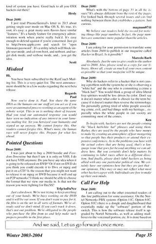 kind of system you have. Good luck to all you OSX
hackers out there I
Hroly
Dear 2600:
I just read PhrenicGennal's letter i n 20:3 ahout
getting single-user mode on Mac as X. It's true, it's
ront, it's ea:-.y: a great many unix flavors have similar
"features. " It's a handy feature for emergency admin­
istration work when you're really fsek'd. It's easy
enough to defend against if you'rc concerned. Just go
to http://www.apple.com and search for "open
firmware password". It's a utility which will hlock sin­
gle-uscr mode, and cd-rom hoot, and nethoot, and tar­
get disk mode, and verhose mode, and... you get the
idea.
Scott
Misdeed
Hi,
You have been suhscribed to the RunCoach Mail­
ing l ist. This is a very quiet list. The next announce­
ment should be in a few weeks regarding the next heta
release.
Regards
Paul
Now you 've done it, Puul. }'(Ill share the .1'01111'
DNA as the hUI1l({lls on our stalfyet you act as iFyou
were all automated process workinf? as all of?en! ofthe
rohotic script. This to us is nothing short o{ treason.
1111d you read our llutomated response )'OU �l'()llfd
have seen no indication of allY interest in your /all1e­
ass mailing list. Yet you hetrayed YOllr humallity and
signed us up anvway. We callnot FI/xive this. Our
readers cannotforgive this. What's more. the hUlllall
race will never F)rf?ive this. Prepare fill' what lies
ahead.
Pointed Questions
Dear 2600:
I was just about to buy a 2600 hoodie and Free­
dom Dowl1fime hut then I saw it is only on YHS. I do
not have YHS anymore. Do you have any idea when it
i s going to he released on DYD? Or if not on DYD do
you think you could encode it to Divx or mpeg and
put it on a CD? Is the rcason that you might not want
to release it on mpeg or DYD because it will end up
on P2P nctworks'! I think we should be able to choose
the format that we view our media in. Is that not the
rcason you were lighting for DccSS'!
TrlpAnDaNce
Just calm dowll. We 're not trying to keep allYthing
out of rour hands. We 're busy workillg on the DVD
and it will be out soon. Ifyou don 't want to pay.!')r it,
the film is on the net in all sorts oUil/mats. We 've al­
ready said we don 't mind. Ifyou call 't track it down.
that's I/ot our problem. We 're ohligated to the people
who purchase the .film ./i'Oll1 us and hell' make such
projects possible il1 the first place.
Dear 2600:
What's with the bottolll or page 33 in all th� is­
sues') It's always different rrom the rest of the pages.
I 've looked baek through several issues and elll lind
nothing between them lhat estahlishes a pattern. .lust
curious.
magnum07 1 1
We helieve our readers hold Ihe rec""l !i)r notic­
ing things like page Ilumbers. In fewt. the page nUI1I­
hers are sometimes more popular than the articles.
Dear 2600:
I anl asking for your permission to translate SOfTIe
articles from 2600 to publish in our magazine called
Hucker i n Brazil. I s it possible')
Marcelo Barb
Ahsolutely. Just he sure to give credit to the author
und to 2600. Also, please send liS a copy fi)r our li­
brary. AhciI'e all, create as lI1uch ofyour own content
({.I' {Jossible so that your magazine will be unique.
Dear 2600:
Why do hackers refer to a hacker that is not caus­
ing a problem with the system he or she is observing a
"white hat" and the one who is committing a crime a
"black hat')" You would think a group of ultra-Iiheral
free spiriters would be less drivcn by color. Don't say
it doesn't mailer what color is chosen for the term he­
cause if it doesn't matter then reverse the terminology.
I'm personally getting tired of white people associat­
ing crime, evil, and bad things with my heritage ... es­
pecially when the white people in our society arc
committing most of the crimes.
Ken
To hegin with. hackers are not the people coining
the "black hm/white hut" phrases and lIsing them.
Rathel; Ihey (ire used by the people who huve mOlley
to make by crcating ((n atmosphere o/Ji'ar mongering
so that people huy their products or auend their ex­
pensive cOlllercnces. As to the problellls you have with
the actual colors that (Ire beillg IIsed. that's (J lan­
guage issue that goesfar he,vond ([n.'vthing ve clIn ad­
dress here. But you certainly don 't help matters hy
contilluing to label raccs albeit in (/ differellt direc­
tiol/. And fillallv. please don 't lahel hackers as heing
allied with any one particular political view. We cer­
lain(v have Ollr opinions' here hut they arc jrl.''iI that -
our opinions. They may or lIlay not reflect what /l/ost
other hackers agree with. Individuals are /ree to lIlake
up their OWIl lIIinds.
Call For Help
Dear 2600:
I am calling out to the other esteemed readers of
this fine publication for somc assistance. On the Nor­
tel Networks PBX systems (Option 1 1 C, Option 6 1 C,
Option X I C) there is a dongle and daughterboard that
essentially make up the "software" portion of the
switch. This is how the software release itself is up­
graded hy Nortel Networks, as well as adding mail­
boxes to the voicemail portion, etc. It is done based on
And we said, Let us go forward once more,
Winter 2003-2004 Page 35
 