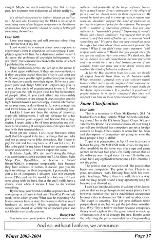 caught. Mayhe we need something like that to hap­
pen, just to prove how ridiculous all of this really is,
Jeff
It 's IIlreadr happened to sellior citi;:ens as well as
to a 12-ymr-old. Considering the RIAA is inFolved ill
marketillJ< soou:' (�r th(' higgest pCf./()rmers in /he history
o( mankind, they certainlv should he doing a heller joh
markefinR themselVl!s.
Dear 2600:
Lovc your magazine and will continue suhscrihing
to it for the rest of my lik.
I just wanted to comment about your responsc to
eigenvalue's letter in regards to software piracy. I com­
pletely agree with him. As a shareware author myself I
do know the prohlems of copyright inii'ingement. It's
not "theft" but someone has hroken the terms of which
I puhlished the software.
Price, limitations, terms, etc. arc up to the author. If
you don't agree with them, if they are inconvenient, or
if they are plain stupid, then don't huy it lind don't use
it. No one gives you the right, just hecause you disagree
with them, to trample over their rights. If I write a com­
puter game and charge $ 1 0 for it, I expect only you (or
a very close circle of acquaintances) to use it. It does
not give you the right to give it out for free to hundreds
of people. Also, if you can't afford my (reasonahly
priced ! ) software or arc cheap, it docs not give you the
right to hunt down a ware7ed copy. Find an alternative,
write your own, or do without it. At worst, contact me
and let me know. We can always work something out.
Luckily I have not heen the victim of (ma"ive)
copyright infringement. I sell my software for a fair
price, I provide good support. and hecause I'm a prag­
matist. I spent quite a hit of time protecting my soft­
ware from cracking ( I scnd personalized copies to each
user with their name/addressJ.
Don't gel me wrong, I also have freeware: either
stuff that I designed to he free, or things that are older
and not as attractive to folks nowadays. But I have to
pay the rent and feed my kids, so if I ask for a fee, I'd
like to be paid for my labor. I treat my customers with
respect and courtesy. In return I expect the same.
If Adohe, Apple, MS, etc. aren't doing the things
you want them to, don't use their stuff. Use Gimp, Paint
Shop Pro, OpenOrtice, or borrow a friend/
l ihrary/Kinko's computer temporarily, Just hecause
they have millions of doll ars, it doesn't give you the
right to i nfri nge on their copyrights. I personally boy­
cott a lot of companies I disagree with (for example
music CDs), and my life would he a lot easier if I just
went along with the herd. But at the end I (still) have a
choice, even when it means J have to do without
something.
By the way, your friend could have posted in a Mac
newsgroup or a forum to find out if FinalCut Pro would
work on his older systcm. What was he expecting'? An
honest answer from a store that wants to shift as much
hardware as possihle'l When spending that much
money one should do a l ittle bit of research prior and
not hlindly trust a sales person.
Hooky1963
You roisc very Rood point.'.,'. The people trho HTite
sotiwlIre indepelldel1lly of' the large sotiware houses
hll re II IIlllch mllre direct colll/ection to the ellicts ot
piracy lind H'e should listen to their experiences. We
�L'()lfld he hard pre,'scd to comc up lvith (I rC({SOIl t-i'liy
someone shouldn 't supjiort this kind of' endearor hr
jillring the requested price l!" the soliware. But YOII jillt
forth ({ /lllmber (�f' interesting phrases. You say your
,wdht"Ore is " reasonahly IJriced. " SUj)l'osinJ.; it waslI 't.
Would that clwl1fie lInything > You sUfigesl that people
contllct rou i(ther can 't llilimi (1 COI'V sO .'lm can "work
something (JUL. " It 's great that you ('are enough to make
this Oft'T but l'h(1/ IIhout those who don 't provide this
option ? What ({ you didl1 ', treat your clIstomers 'vith
respect lIwl courtes." " " Would that fiive people the rifiht
to I'Ojir the stutr on Iheir own terms " We think noI. But
H't' do helieve if lvolfld nonetheless hecmne prevalent
and you would he a very had businessperson �I you
('oule/II 'I jigllre out whal you were e/oinR wrol1K fhal
('/Johled this killd o{hehavior to /lollrish.
As jill' the Mol' questioll jimn lost issue, H'e should
al! eXl'ect hOllesty .froll/ those j'e do husiness with.
While ohtaining II I'irated coI'v or the sotill'ore W{l.'I1 't
honest eifh('l� we 're hardly surprised fhat someone re­
sorted to Ihot atier being consistelltly tre"led h"dlv hv
the Ajll'le represelltotives. If' (/ j1roduct is good {llld if'
j1eojlle helin 'e ill it, we 're cOIl1'inced that thn wil!
support if as long liS il isn 't priced OIlI o/ Iheir rmlge.
Some Clarification
Dear 2600:
This is a response to Chris McKinstry's 20: 1 "A
Hacker Goes to Iraq" article. What the heck is he talk­
ing ahout" I'm in the US Army Signal Corps. We pro­
vide the hackhone for communications all over Iraq. 1
can tell you firsthand that computers are not a foreign
concept to Iraqis. Chris makes it seem like his book
and description of computers arc going to wow the
Iraqi people. I heg to ditfer.
To put it in perspective, in April I was in a store in
Kirkuk huying 256 M B USB flash drives for my unit.
Also avai lahle i n the store was every app and game
written in the last five years. I'm fairly certain that all
the software was illegal since for one US dol lar you
could have any application hurned to a CD... hut that's
not the point.
The point i s that the store existed. The point i s that
Iraqis usc computers. The point is that Chris is no
great missionary that's hlessing Iraq with his com­
puter teachings. Where there's a will, there's a way,
and the Iraqi people found a way apparently long he­
fore we ever showed up.
I won't go into detail on the invalidity of his impli­
cations that we target hospitals and water plants. I will
however mention that we've estahlished uncensored
I nternet cafes in downtown Tikrit and in other cities.
The usage is amazing. The job gets difficult when
people shoot at us, hut we get the joh done nonethe­
less. Why" Try to follow me here hecause conspiracy
theory won't explain this: the government is made up
of humans too. A wild concept I'm sure. Bomhs aren't
the only thing the government delivers. I'm providing
And so, without fanfare, we announce
Winter 2003-2004 Page 37
 