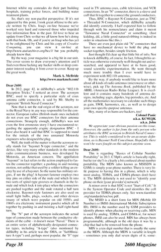 Internet whilst my comrades do their part building
hospitals, training police forces, and building water
treatment plants.
So, that's my non-pacifist perspective. [f it's not
apparent by this point, [ took great offense to the arti­
cle written by Chris. Iraq's on-line because we've
worked very hard and removed those who impeded
free information flow in the past. I'd love to hear an
update from Chris so that we all know how he's doing
with that book. Oh, and if you're an I raqi who has yet
to be enlightened by Chris and his copy of Creative
Computing, you can view it on-line at:
http://www.atariarchives.orglbcc l / but you probably
already knew that.
By the way, your magazine is a big hit in our unit.
The cover seems to draw everyone's attention and [
find even those lacking any hacker skills or deep com­
puter interest reading it from cover to cover. Keep up
the great work.
Dear 2600:
Mark A. McBride
http://www.markmcb.com/
[n 20:2, page 42, in ddShelby's article "802. 1 1 b
Reception Tricks," [ noticed an error: The acronym
BNC, used to specify a particular style of coax
antenna cable connector, is said by Mr. Shelby to
represent "British Naval Connector."
Now that is not the real origin of the acronym, nor
is the Royal Navy in any way responsible for the con­
nector. European radios (British-made ones i ncluded)
do not even use B NC connectors for their antenna
connections. Strangely enough, ddShelby's was not
even the first erroneous story [ have encountered re­
garding the apparently cryptic designation BNC - [
have also heard it said that BNC i s supposed to stand
for the i nitials of the two unnamed Motorola
engineers who designed the plug.
Well. the truth of the matter is that the acronym re­
ally stands for "bayonet N-type connector." and the
device. like very many other standards in the modern
radio communications business, was developed by
Motorola. an American concern. The appellation
"bayonet" i n fact refers to the action employed to fas­
ten the connector together; a pushing-in and twisting
motion. not unlike that used by a soldier killing an en­
emy by use of a bayonet. So the name has military ori­
gins, if not the plug ! A bayonet fastener employs two
tiny pins on either side of the male end which fit into
two sorts of spiral-type grooves or channels in the fe­
male end which lock it i nto place when the connectors
are pushed together and the male rotated a half turn
clockwise. Bayonet-style fasteners are also used on
small light bulbs, plugs, sockets, and other devices
(many of which were popular on old 1 950's and
1 960's era electronic instrument panels) which all fit
together by pushing i n and twisting a half right-hand
turn.
The "N" part of the acronym indicates the actual
type of connection made between the conductive ele­
ments of the cable - it doesn't mean "Naval. " There is
an entire series of alphabetically-designated connec­
tor types, including "A-type" (also mentioned by
ddShelby in his article was the SMA, or "SubMinia­
ture A-type") and, perhaps most popular, the "F" type
Page 3S
used in TV antenna coax, cable television, and VCR
connections. [n an "N" connector, there is a sleeve and
cuff that fit together to connect the ground conductors.
Thus, BNC = Bayonet N-Connector, just as TNC
= Threaded N-Connector, which ddShelby actually
did identify correctly. I half expected him to fol low
through with his nomenclature and claim it me�.nt
"Taiwanese Naval Connector" or something. (Just
kidding, dd, a l ittle good-natured ribbing is indeed in
order in situations l ike this.)
There are even just plain old "N" connectors that
have no mechanical device to hold the plug and
socket together, besides simple friction.
Just thought I'd clear up that little bit of info. Not
to knock ddShelby, of course. In fact, I thought his ar­
ticle was otherwise extremely well thought out and re­
searched, and appeared to have at its basis good,
sound scientific experimentation. He went through
much more trouble than I ever would have to
experiment with 802. 1 1 b antennas.
B y the way, if anybody would l i ke to learn more
about all kinds of radio antennas (microwave or other­
wise), pick up The Antenna Book, published by the
ARRL (American Radio Relay League). It is excel­
lent and it contains many hundreds of antenna de­
signs, including yagis, dipoles, log-periodics, etc. And
all the mathematics necessary to calculate such things
as gain, SWR, harmonics, etc., as well as to design
your own specific-purpose antennas.
Hey, many of us hams are hackers, too !
Colonel Panic
a.k.a. KC9EQK
a.k.a. John
We appreciate your obvious passion on this issue.
However, the author is farfrom the only person who
attributes the BNC acronym to British Naval Connec­
tor. This is widely considered to be an accurate defin­
ition, as is Bayonet Neill Concelman. Hopefully there
won 't be warsfought on this subject anytime soon.
Dear 2600:
This is regarding "Basics of Cellular Number
Portability" in 20:3. C3l1ph's article is basically right,
but he (or she?) is clearly a bit confused about number
portability. The MON (also known as MSISON in
GSM) is simply your phone number. There is very l it­
tle purpose to having this in a phone, which is why
most analog, TOMA, and COMA phones don't have
it. The MON definitely is not used to "identify your
phone on their [your provider's1 network."
A minor error is that SOC is not "Start of Cell." It
is the System Operator Code and identifies the cell
provider for TOMA phones only. See www.tiaonline
.org/standards/soc/soc.pdf.
The MSID is a short form for MIN (Mobile I D
Number) o r IMSI ( International Mobile Subscription
ID). IMSI is the number used by GSM providers to
identify phones when placing or receiving calls. MIN
is used by analog, TOMA, and COMA or, for newer
phones, [MSI can also be used. MIN has always been
programmable, although in the old days it was by a
chip that had to be removed from the phone.
MIN is a ten digit number that is usually the same
as the MON. Although the MON is variable in length
- sometimes you only dial seven digits of it, some-
2600 Magazine
 