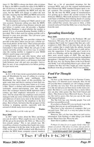 times I I . The M I N is always ten digits, plus or minus
O. That is, the MIN is usually the same as the MDN in
the liS but not i n other countries. It i s certainly true
that with numher portability the MDN will stay the
same. but the M I N will change to reflect the new
provider, meaning that the M I N and MDN will not be
the same. The website mbiadmin.com has some
i nteresting stuff on this.
The description of routing in C3llph's article is not
very accurate. Someone cal ling you dials the MDN.
The call is sent through a long distance network and.
j ust before it reaches your old provider a Number
Portability Database is asked whether the number is
ported. If it is, a Location Routing Numher (LRN) is
provided. This i s then used for routing and the call is
directed to your new provider. The call never goes
through your old provider.
If you're roaming. the new provider contacts the
provider at the place where you are (yes. cel lular sys·
tems track phones all the time). That system provides
a routing numher to your new provider. The call is
forwarded to that number. When the call gets to thc
system currently giving you service (say, in another
city) the routing number is mapped to your MSID
which is used to page your mobile.
Complicated. sure. and who knows what will
break when you port your phone numher. There might
even he infinite loops where a call bounces hack and
forth between your old and new providers f()rever.
B ut. for sure. it was compl icated even before porting.
It is just worse now.
D l vrOc
Dear 2600:
In 20.3. C.B. Cates wrote a good article about rip·
ping off Blockhuster by way of cal ling i n a wrong·
store return. Actually quite intelligent, hut
Blockbuster has been aware of this possibility for
quite some time and they're starting to train their em·
ployees to treat every wrong·store return as if it were
a fake. There's a distinct and meticulous method and
systematic answer·and·response now that sounds
more l ike exchanges hetween KGB diplomats half a
century ago than employee interaction at a rental
store. Also be aware that any employee (and certainly
manager) with any sense will know the store numbers
and addresses of most every store in the district. And.
if not. they're all l isted by the telephone in the first
place. Best of luck, but know that the prospect of this
working is dropping quickly. especially with the
amount of shrink many stores are getting.
Poetics
We 're K/ad Ihey Kol Ihe wake up call.
Dear 2600:
In 20:3 "spite" writes about the Xhox and things
you can do with it. What caught my eye is that right
off the get go he proclaims the Xbox as "Microsoft's
first console outing. " This is not entirely true. Mi·
crosoft has a history of getting their hands into every·
thing. and doing it in the fine print. In the early 1 980's
( l 9X3 to be exact) ASCI I worked with Microsoft to
produce the MSX home computer console standard.
There are a lot of speculated meanings for the
acronym MSX. and even the original manufacturers
that fol lowed the MSX standard disagree upon a sin·
gle variation. The acronym. however. is not impor·
tant. By the time the MSX group of manufacturers
was gearing up to release the second version of the
firmware (MSX2). M icrosoft deemed it a failure and
went hack to fulfill ing their l i felong dream of causing
the average consumer hours of frustration via wonder·
fully crafted hlue screens. Just goes to show. a lillie
research and you'l l find that Billy was a very husy hoy
from the start.
phresno
Spreading Knowledge
Dear 2600:
I am a consultant here in the Portland, OR and
Vancouver. WA area. On all of my fi nal reports to a
company that I work for I suggest that they get a sub·
scription to 26()O. Most of the time they ask me why
and I explain that it might help the admins hecome
more aware of flaws etc., but they pass it aside and ig­
nore the suggestion. A few months ago I went in to
work on a Saturday. and in the employee hreak room
there were several copies of 2600. The one that I
found most interesting had several articles highlighted
throughout. I thought you might lind this interesting.
By the way. they are buying them at the local Barnes
and Nohle. I am still pushing them to get a direct suh·
scription but they feel they might get some negative
feedback from the government. That I find amusing.
Robert
Food For Thought
Dear 2600:
I'm here at the Internet Cafe ill Sonoma Cuunty.
They have a T I Internet access network. Also. let me
tell you that these computers are all Compaq comput·
ers and they are very nice. You can download music
from the net and you can hurn music on the main com·
puter. But there is a cost and they have a menu where
you can play video games like Star Craft lInreal and
others. They however have Microsoft Access. You can
usc this tool to access files but you can do the same
with I nternet Explorer.
The Net Cafe has very friendly people. You will
not have any prohlem at all.
If you have a Pocket PC you can hook it up to the
computer that you arc on and download files.
They have a hig selection of computers that you
can pick from. This cafe is a very nice place to relax
and other things.
However. this cafe has laws that you can't access
information. Like hacking or other lhings you should
not do. Please have fun. Please he safe.
Send shirt to [address omitted J .
Blair
Pahaps it's lime fill' us 10 aKain e/arit, ,,-/wl COI/·
slilLiles IlII arlie/e. The ,,!Jove is (/ leflel; nol III/ arlie/e.
fl WIIS sellI 10 our lelfers hox so you pmlJllhly klll'w il
I continued on page 48 I
r"
. . ...... ......... .. ..... .._....... ......,....... .,. ' .. ...... " .
'1
L.... ._. .__............�!2_�.!:�£.!_�. .. �_�_�_�,. ... ,_.__..._..... .J
Winter 2003-2004 Page 39
 