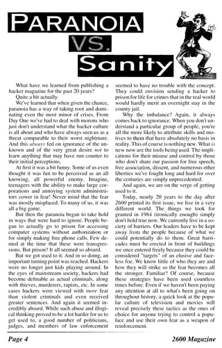 Sanity
What have we learned from publishing a
hacker magazine for the past 20 years?
Quite a bit actually.
We've learned that when given the chance,
paranoia has a way of taking root and domi­
nating even the most minor of crises. From
Day One we've had to deal with morons who
just don't understand what the hacker culture
is all about and who have always seen us as a
threat comparable to their worst nightmare.
And this always fed on ignorance of the un­
known and of the very great desire not to
learn anything that may have run counter to
their initial perceptions.
At first it was a bit funny. Some of us even
thought it was fun to be perceived as an all
knowing, all powerful enemy. Imagine,
teenagers with the ability to make large cor­
porations and annoying system administra­
tors cower in fear! Never mind that the fear
was mostly misplaced. To many of us, it was
all a big game.
But then the paranoia began to take hold
in ways that were hard to ignore. People be­
gan to actually go to prison for accessing
computer systems without authorization or
for simply making free phone calls. Few de­
nied at the time that these were transgres­
sions. But prison? It all seemed so absurd.
But we got used to it. And in so doing, an
important turning point was reached. Hackers
were no longer just kids playing around. In
the eyes of mainstream society, hackers had
become definable as actual criminals, along
with thieves, murderers, rapists, etc. In some
cases hackers were viewed with more fear
than violent criminals and even received
greater sentences. And again it seemed in­
credibly absurd. While such abuse and illogi­
cal thinking proved to be a lot harder for us to
get used to, a good number of politicians,
judges, and members of law enforcement
Page 4
seemed to have no trouble with the concept.
They could envision sending a hacker to
prison for life for crimes that in the real world
would hardly merit an overnight stay in the
county jail.
Why the imbalance? Again, it always
comes back to ignorance. When you don't un­
derstand a particular group of people, you're
all the more likely to attribute skills and mo­
tives to them that have absolutely no basis in
reality. This of course is nothing new. What is
new now are the tools being used. The impli­
cations for their misuse and control by those
who don't share our passion for free speech,
free association, dissent, and numerous other
liberties we've fought long and hard for over
the centuries are simply unprecedented.
And again, we are on the verge of getting
used to it.
Today, nearly 20 years to the day after
2600 printed its first issue, we live in a very
different world. The things we took for
granted in 1984 (ironically enough) simply
don't hold true now. We currently live in a so­
ciety of barriers. Our leaders have to be kept
away from the people because of what we
could potentially do to them. Great barri­
cades must be erected in front of buildings
we once entered freely because they could be
considered "targets" of an elusive and face­
less foe. We know little of who they are and
how they will strike so the fear becomes all
the stronger. Familiar? Of course, because
these strategies have been used countless
times before. Even if we haven't been paying
any attention at all to what's been going on
throughout history, a quick look at the popu­
lar culture of television and movies will
reveal precisely these tactics as the ones of
choice for anyone trying to control a popu­
lace and use their own fear as a weapon of
reinforcement.
2600 Magazine
 