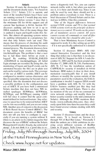 Solaris move a diagnostic tool. Yes, you can capture
Section 1 0 starts the discussion of Solaris network traffic with it, but when you need to
and the document clearly states, "It is based on use it, it is there and should stay. Since it can
Solaris 2.5. 1 . " Solaris 2.5. 1 is ancient, and only be used by root, there should not be a
most of the installed Solaris base I have seen problem unless everybody is root. There is a
are running version 8. I would drop any men- brief discussion of Trusted Solaris and its lim­
tion of Solaris before version 7 since that is ited use in DISA, I like this comment:
the minimum OS for 64-bit support and all "One of the biggest differences between
current Sun hardware is 64-bit. Section 10. 1 normal UNIX systems and TS is that normal
discusses auditing and how to set it up to UNIX svstems work on the principle ofdiscre-
DISA standards. One of the many things that tionary access control. TS works on the princi­
is audited is logon and logoff events (10). So- pie of mandatory access control. All users
laris, like almost all operating systems writes cannot execute all commands or read all files
its auditing information in a proprietary for- that it looks like they should be able to do. "
mat that only Solaris tools can read. This That is how Mandatory Access Control is
means that the process of checking the audit supposed to work. It is like setting up an ACL
trail for possible intrusions has now become a - if it is not specifically authorized it is denied !
manual process. The document discusses how AIX
to log failed login events by modifying Section 1 2 discusses IBM's AIX (Ad-
/etc/default/login. The problem is that a user vanced Interactive Executive) and the first
has to fail three times before an event is thing that strikes me is that there is no discus­
logged! By enabling SYSLOO_FAILED sion of AIX 5L! Support for AlX 4.3 ends De­
_LOGlNS=O in /etc/default/login, all failed cember 3 1 , 2003 and 5L has been around since
login attempts are recorded. By doing this, the October 1 7, 2000 (AIX 5L 5 .0). Furthermore,
monitoring of logon and logoff events can be AIX 5L 5.2 has the installation option of
automated because the files are in plain text CAPPIEAL4+ security if installed on 64-bit
and can be read by various tools. The coverage hardware. IBM makes it clear in their docu­
of the use of ASET is terrible; ASET can be mentation (security.pdf) that if you install
configured to monitor various directories and software or modify the system outside of the
files for possible tampering far beyond what is parameters used in the evaluation, the EAL4+
specified. Also the document does not discuss certitication is invalid. I suppose DISA would
a possible problem in the configuration and have a problem with AIX 5L 5.2 with the
use of ASET. If you have built a minimized EAL4+ features enabled just like they had
Solaris machine that does not have NIS in- problems with Trusted Solaris. There is also
stalled (packages SUNWnisr, SUNWnisu, no mention of the use of the no command to
SUNWypr, and SUNWypu) running ASET view network settings and modify them for
will fail since it cannot find the ypcat com- better security (similar to the ndd command in
mand defined in /usrlasset/asetenv. Any refer- Solaris). Although the STIO mentions Red­
ence to ypcat has to be removed before ASET books (www.redbooks.ibm.com). they obvi­
can be run successfully and you are not using ously spent little time there because they could
NIS. Another area of concern is the discussion have found several volumes dealing with AIX
of Role B ased Access Control (RBAC). The and security.
document covers the benefits of RBAC but Linux
does not tell you how to configure it, espe- Section I 3 discusses Linux and the docu-
cially if you are running a system without X ment states, "It is based on Version 6.2
(there is an article in Sys Admin magazine that through 9.0 of Red Hat Linux." Personally I
discusses the use of RBAC without the Solaris think the authors are a little ambitious in cov­
Management Console). Finally, the removal of ering seven ditTerent versions of RedHat
snoop - I do not think it is a good idea to re- Linux in 1 9 pages. SuSe Linux was recently
Frida�) Jul� 9th through Sunda�) Jul� llt�2004--
at the Hotel Penns�lvania in New York Cit�
chec�_���ope. net tor updates.
.-===. ....=.�=.-�=- �===========�
Winter 2003-2004 Page 41
 