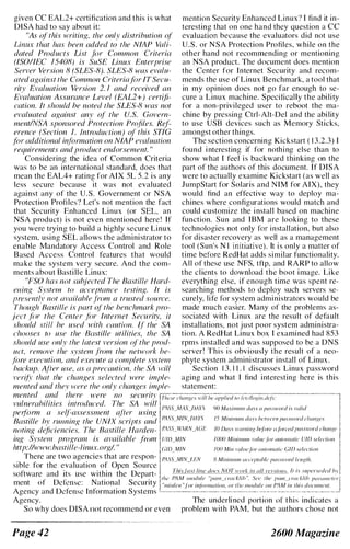 given CC EAL2+ certification and this is what
DlSA had to say about it:
"As of this writing. the only distribution of
Linux that has been added to the NIAP Vali­
dated Products List fi)r Common Criteria
(ISO/IEC 15408) is SuSE Limo: Enterprise
Server Version 8 (SLES-8). SLES-8 was evalu­
ated against the Common Criteria./iJr ITSent­
rity Evaluation Version 2. 1 and received an
Evaluation Assurance Level (EAL2+) certiji­
cation. It should be noted the SLES-8 was not
evaluated against any of the u. s. Govern­
ment/NSA sponsored Protection Profiles. Ref­
erence (Section I. Introduction) of this STIG
ffJr additional ir�f(m1!ation on NlAP evaluation
requirements and product endorsement. "
Considering the idea of Common Criteria
was to be an international standard, does that
mean thc EAL4+ rating for AIX 5L 5.2 is any
less secure because it was not evaluated
against any of the U.S. Government or NSA
Protection Profiles') Let's not mention the fact
that Security Enhanced Linux (or SEL. an
NSA product) is not even mentioned here ! If
you were trying to build a highly secure Linux
system, using SEL allows the administrator to
enable Mandatory Access Control and Role
Based Access Control features that would
make the system very secure. And the com­
ments about Bastille Linux:
"FSO has not subjected The Bastille Hard­
ening Systelll to acceptance testing. It is
presently /lot availahle .Ii-om a trusted source.
Though Bastille is part ot the henchmark pro­
Ject .f(lr the Center fflr Internet Securitv. il
should still he used with caution. It the SA
chooses to use the BilstiIle uti!i1ies. the SA
should use only Ihe latest version (IF the prod­
uct. remove the system from the network he­
./ill-e execution. and execute a complete .1'.1'.1'11'111
hackup. After lise. as a precuution. the SA ,rill
veri!S' that the changes selected were imple­
mented and thev ,vere the only changes imp/e-
mention Security Enhanced Linux'? I find it in­
teresting that on one hand they question a CC
cvaluation because the evaluators did not use
U.S. or NSA Protection Profiles, while on the
other hand not recommending or mentioning
an NSA product. The documcnt does mention
the Center for Internet Security and recom­
mends the use of Linux Benchmark, a tool that
in my opinion does not go far enough to se­
cure a Linux machine. Specifically the ability
for a non-privileged user to reboot the ma­
chine by prcssing Ctrl-Alt-Del and the ability
to use USB devices such as Memory Sticks,
amongst other things.
The section concerning Kickstart ( 1 3.2.3) I
found interesting if for nothing else than to
show what I feel is backward thinking on the
part of the authors of this document. If DISA
were to actually examine Kickstart (as well as
JumpStart for Solaris and NIM for AIX), they
would find an effective way to deploy ma­
chines where configurations would match and
could customize the install based on machine
function. Sun and IBM are looking to these
technologies not only for installation, but also
for disaster recovery as well as a management
tool (Sun's N I initiative). It is only a matter of
time before RedHat adds similar functionality.
All of these use NFS, tftp, and RARP to allow
the clients to download the boot image. Like
everything else, if enough time was spent re­
searching methods to deploy such servers se·
curely, life for system administrators would be
made much easier. Many of the problems as­
sociated with Linux are the result of default
installations, not just poor system administra­
tion. A RedHat Linux box I examined had 853
rpms installed and was supposed to be a DNS
server! This is obviously the result of a neo­
phyte system administrator install of Linux .
Section 1 3. 1 1 . 1 discusses Linux password
aging and what I find interesting here is this
statement:
mI'nted and there were 110 securitv r:;'"·······..,·· ..,··-···'O,'7:·;·_··· ··" ·,;·····,· ···,,,-•..;.-,•..,.....•.••.-.--.•--....- ..... ..... .... ..,
vulnerahi/ities introduced. The SA wiil
1�4SS.MAX }JAYS
perform a self�assessment after using
Bastille hy running the UNIX scripts and PASS.MIN.DAYS
noting deficiencies. The Bastille Han/ell- IS:UVARN.AGE
ing S:vstCI11 program is avai/able from IJlI!jvllN
http://www.bastil!c-Iinux.orgl. "
There are two agencies that are respon· I'ASSj';[INJEN
<)0 M(lximwlI dllYS (/ !}(/s,nrord is valid
15 Millilllllm duys h(-'II�'(-,(-,fI jNI.'sl,vord ('lwlIges
10 D(/ys Il'ornillg /}(j'ore ({forced l)(Is.'I'ord change
IOO() Minimlllll r([/ut' Ior (lII/ollw{ic UID w/e('lio!1
IO() Min ruillc/or wi/olllalic GID seicclioll
8 MinilllulI! (/('('('I)/oh/(:' j)(fs.nvof{l lclIglh.
sible for the evaluation of Open Source
software and its use within the Depart­
ment of Del'ense: National Security
Agency and Defense Information Systems
This lasl 'i1JJ:...Qocs NOT Ir!l-,_:_k._jJ.Lillb'£l.�lli!ill:.. II is .'Ill)crseded
PAM /IIodllle " I'(/}}l_cmckfih ". 5;('(' the !}([I!l_cmdlih ,"" ,"I/C,erl.
"min/ell "for irl/omwlioll, or llie modlfle Oil I-}l'vl ill Ihis documcnl.
Agency.
So why does DISA 1I0t recommend or even
Page 42
The underlined portion of this indicates a
problem with PAM, but the authors chose not
2600 Magazine
 