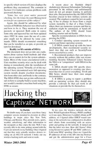 to specify which version of Linux displays the
problems they encountered. The comment in
Section 1 3.4. 1 indicates serious problems with
password checking:
"Linux has very poor native password
checking. See the Linux Account Management
section.tclr an expansion of'this suhject. "
Again, this should be addressed by what
version of PAM this behavior was observed in
and how to fix it. They mention the use of
passwd+ or npasswd. Both come in source
form only and npasswd has not been updated
since 1 992 ! In some cases the use of a com­
piler might not be allowed by some com­
mands. DISA should recommend something
that can be installed as an rpm, or provide an
rpm for download.
Reality (or life outside of DISA)
The document does not go into any expla­
nation about various build methods and what
they can or cannot do for the system adminis­
trator. Most of the issues encountered with a
Unix machine security wise can be dealt with
during or immediately after the installation of
the operating system. Virtually all of the ma­
chines I have encountered were full operating
system installs despite excellent documenta­
tion from other sites and books to the contrary.
The DISA STIG does not go into sufficient de­
tail on how to actually build a secure machi ne,
nor would I consider a machine built using the
STIG as secure.
by Darlok
No doubt many of you have seen those fancy
computer screens mounted in elevators in office
buildings in major cities like New York,
Chicago, and Boston. They provide news, sports,
weather, advertising, and other information to
the occupants as they enjoy the ride. Well. I was
recently able to do some poking around with the
Captivate network in my building. Once r figured
out that they were actually wireless devices re­
siding on an 802. 1 1 h network I broke out my
wireless hacking tools and wenl lo work.
Winter 2003-2004
A recent piece on Slashdot (http://
slashdot.org) discussed Information Technology
personnel in the military and unfortunately
most do not get proper training to perform
theirjobs. Documentation l ike the DISA STIG
becomes crucial in how military systems are
secured. The emphasis cannot be just on audit­
ing. It has to change its focus from a single
system mentality to that of a Data Center,
where there are numerous systems and that in­
stallation might be automated, or hands-off.
The authors of the STIG should foster
working smarter and not harder.
Specific recommendations to DISA for im­
proving the STIG:
I . Conduct operating system research on
current and future operating systems.
2. If DISA cannot keep up with the latest
developments, then recommend security re­
lated sites that can such as SecurityFocus
(www.securityfocus.com).
3. Recommend products that can improve
security without the politics (like not recom­
mending Security Enhanced Linux) because
the NSA is in "competition" with DISA for the
same job.
4. DISA should write OS specific docu­
mentation as opposed to creating one docu­
ment that tries to cover everything. Tivoli and
MQ Series should have their own unique
documentation.
S . If DISA is going to report a problem
with an operating system, they should also
provide a relevant fix that can work in all
situations or provide the fix themselves.
In my case, the wireless network did not
have Wired Equivalent Privacy (WEP) enabled,
so it was open. However, I couldn't obtain an IP
address, so I figured either DHCP wasn't run­
ning or the network was configured to disallow
new clients from associating with an access
point and getting on the network. It turned out
that the latter was true. How did I know"? After
using Kismet to capture IP and MAC addresses,
I did some MAC spoofing. Once on, I typed the
IP addresses of one of the APs into my browser
and got the administration page for a Cisco
Page 43
 