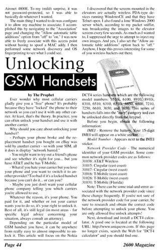 Aironet 4800E. To my (mild) surprise, it was
not password-protected, so r was able to
basically do whatever I wanted.
The main thing I wanted to do was configure
it to allow my machine to associate. I accom­
plished this by navigating to the "Association"
page and changing the "Allow automatic table
additions" option from "otf" to "on." I was now
able to freely associate with this access point
without having to spoof a MAC addy. I then
performed some network discovery and OS
fIngerprinting to see what I could see.
I discovered that the screens mounted in the
elevators are actually wireless PDA-type de­
vices running WindowsCE and that they have
Telnet open. I also found a lone Windows 2000
server which, according to my packet sniffer,
was broadcasting the images to the elevator
screens every few seconds. As much as I wanted
to, I suppressed the urge to attempt to inject my
own images. And yes, I also set the "Allow au­
tomatic tahle additions" option back to "off."
Anyhow, I hope this proves interesting for some
of you wireless hackers out there.
Unlocking
GSM Handsets
by The Prophet
Ever wonder why most cellular carriers
gladly give you a "free" phone? It's probably
because they have "locked" the phone to their
network so you can't use it with any other car­
rier. At least, that's the theory. In practice, you
can often unlock your handset and use it with
another carrier.
Why should you care about unlocking your
handset?
- Perhaps your phone broke and the re­
placement handset you bought on eBay was
sold by another carrier - so with your SIM, all
it does is display "network barred."
- You might want to try out a friend's phone
and see whether it's right for you... but you
have AT&T and he has T-Mobile.
- What if you hate your carrier but you love
your phone and you want to switch it to an­
otherprovider?Too bad if it's a locked handset
because you can't do it... or can you?
- Maybe you just don't want your cellular
phone company telling you which carriers
you're allowed to use.
Whatever the reason, it's your phone. You
paid for it, and whether or not your carrier
wants you to do so, it's your right to unlock it.
Best of all, it's still legal (in most areas - for
specific legal advice concerning your
situation, always consult an attorney).
Depending on the particular model of
GSM handset you have, it can be anywhere
from really easy to almost impossible to un­
lock it. This article will focus on the Nokia
Page 44
model numbers:
83 1 0, 65 1 0, 63 1 0,
7250, 66 1 0, 3650,
handsets falls into the
be unlocked directly
Before you begin,
information:
IMEI - Remove the
IMEI will appear on a white
Model Number - Appears next tothe !MEl
sticker.
Network Provider Code - The numerical
identifier of your GSM provider. Some com­
mon network provider codes are as follows:
3 1 038: AT&T Wireless
3 1 0 1 5: Cingular (east coast)
3 1 017: Cingular (west coast)
3 10 1 6: T-Mobile (east coast)
3 1 026: T-Mobile (west coast)
3 1 03 1 : T-Mobile (Florida)
Note: There can be some trial-and-error as­
sociated with the network provider code since
these change frequently. If you're not sure of
the network provider code for your carrier, be
sure to research and obtain the correct code
before attempting to unlock your phone. You
are only allowed five unlock attempts !
Next, download and install a DCT4 calcu­
lator. A good one is located at the following
URL: http://www.uniquesw.com. If this page
no longer exists, search the Web for "DCT4
calculator" and you should find one.
2600 Magazine
 
