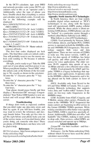 In the DCT4 calculator, type your IMEI
and network provider code (some DCT4 cal­
culators refer to this as an "operator code").
Additionally, select the type of phone you
have. Double-check that everything is correct
and calculate your unlock codes. A result sim­
ilar to the fol lowing example will be
displayed:
#pw+349456762705!4! + !# - lock I
(MCC+MNC)
#pw+ 126044647431 732+2# - lock 2 (GID I )
#pw+343066263J3!352+3# - lock 3 (GID2)
#pw+259575473756767+4# - lock 4 (MSIN)
#pw+39343641512552 1 +5# - Unlocks lock
typcs I and 2
#pw+ 1 924644J204525! +6# - Unlocks lock
types 1, 2, and 3
#pw+7996206147675!6+ 7# - Master unlock ­
removes all locks.
The first four codes displayed are lock
codes. The final three codes are unlock codes.
You will probably want to use the master un­
lock code (ending in 7#) because it unlocks
everything.
All right, you're ready to go! Take the SIM
card out of your phone and then power it on.
When your phone displays "Insert SIM," enter
the unlock code at the bottom of the list (end­
ing in 7#), exactly as shown in the calculator:
To enter the "+" character, press the "*" key
twice.
To enter the "p" character, press the "*,, key
three times.
To enter the "w" character press the "*" key
four times.
Your phone should pause briefly and then
display a "Restriction Off" message. Congrat­
ulations ! Your Nokia GSM handset is now un­
locked and will accept SIM cards from any
carner.
Troubleshooting
If things don't work as expected, confirm
that you didn't make any data entry errors and
then try again. If you stil l have trouble, you
may want to review the references and mes­
sage boards below. You only get five tries to
get this right before your phone locks you out
of the service menu, so if you don't know what
you're doing, ask someone who does ! There
are plenty of GSM hackers out there who will
be glad (0 help.
References
DCT4 Caicuia/or: http://www.uniquesw.com
Nokia uniocking FAQ:
http://gsmsearch.com/faq/nokiaflasher.html
Winter 2003-2004
Nokia unlocking message boards:
http://www.nokiafree.org
General wireless message boards:
http://www.howardforums.com.
http://www.wirelessadvisor.com
Appendix: North America pes Technologies
In North America, there are four widely
available digital (often marketed as "peS")
technologies i n use, along with the legacy
(and stil l operational) AMPS analog cellular
network. While the above article is about un­
locking GSM phones, CDMA phones can also
be "locked" to a particular carrier through a
method called Master Subsidy Lock (MSL).
What follows is a list ofPCS technologies:
CDMA: Used primarily by Verizon, Alltel,
US Cellular, Qwest, and Sprint pes, CDMA
service is operated on both the 800MHz cellu­
lar and 1 900MHz PCS frequencies. This tech­
nology supports both voice and data
applications. There are two variants of CDMA
in wide use. The newer version, I xRTT, al­
lows for data speeds of 1 44Kbps, has better
call quality, and otTers greater spectral effl­
ciency for voice applications. The older ver­
sion, IS-95, supports data speeds of up to
1 4.4Kbps and uses a less efficient voice codec.
7DMA: Used primarily by AT&T and Cin­
gular, TDMA is a legacy technology that sup­
ports only voice applications. It operates only
in the 800MHz cellular frequencies and is be­
ing phased out by both carriers in favor of
GSM.
WEN: Available only from Nextel in the
US and Telus MIKE in Canada. This is a pro­
prietary Motorola technology that supports
voice, data, and "walkie-talkie" features. It op­
erates on two-way radio frequencies in the
800MHz range.
GSM: Available from AT&T, Cingular, and
T-Mobile, among other carriers. Primarily op­
erates in the 1 900MHz "PCS" frequencies but
many carriers are beginning to offer service in
the former 850MHz TDMA spectrum. While
widely considered to offer better voice quality
than CDMA, GSM is much less spectrally ef­
ficient. Additionally, GSM does not offer "soft
handoffs" like CDMA, making it more prone
to drop calls. Data services, called GPRS, are
circuit-switched and operate up to 56Kbps.
Acknowledgments
UniqueSW - for their excellent - and free -
DCT4 calculator.
Nokiagurll - for the Nokia unlocking FAQ,
without which I'd never have used the above
calculator successfully.
Page 45
 