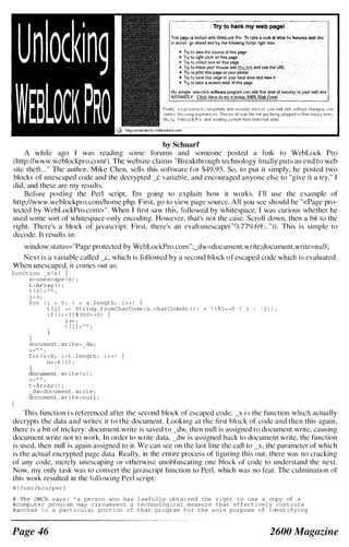 Try to hackmyweb page!
Thispa:Qeislocked ,,"'!lithWebL-ock Pm To takea loo-k at whatit-s features looklikce
in aC1ioii go aheadandtry the followmgthingsright00-,,(,
by Schnarr
A while ago I was reading some forums and someone posted a l i nk to WebLock Pro
(http://www.weblockpro.com/). The website claims "Breakthrough technology finally puts an end to web
site theft. . . " The author, Mike Chen, sell s this software for $49.95. So, to put it simply, he posted two
blocks of unescaped code and the decrypted _c variable, and encouraged anyone else to "give it a try." I
did, and these are my results.
Before posting the Perl script, I'm going to explain how it works. I'll use the example of
http://www.weblockpro.com/home.php. First, go to view page source. All you see should be "<Page pro­
tected by WebLockPro.com>". When I first saw this, followed by whitespace, I was curious whether he
used some sort of whitespace-only encoding. However, that's not the case. Scroll down, then a bit to the
right. There's a block of javascript. First, there's an eval(unescape( "%77%69 ... ")). This i s simple to
decode. I t results in:
window.status="Page protected by WebLockPro.com" ;_dw=document.write;document.write=nu l l ;
N e x t i s a variable called _c, which is fol lowed b y a second b lock o f escaped code which is evaluated.
When unescaped, it comes out as:
function x { s ) {
s=unescape ( s ) ;
t [ 0 1 =
j = 0 ;
( I ;
for ( i = 0 ; i < s . lengt h ; i + + ) {
t [ j ] -t= String . f romCharCode ( s . charCodeAt ( i ) + ( i % 2 = = 0 ? 1
i f ( ( i + 1 ) % 3 0 0 = = 0 ) {
- 1 ) ) ;
J ++ i
t [ j 1 = " " ;
}
document . write",_dw ;
U= ,, 11
for I ; i < t . length ; i + + ) {
u-+ = t [ i J ;
. write ( u ) i
U= II II ;
t =Array ( ) ;
dw==document . write ;
document . wr ite=nul l ;
Thi s function i s referenced after the second block of escaped code. _x i s the function which actually
decrypts the data and writes it to the document. Looking at the first block of code and then this again,
there i s a bit of trickery : document. write is saved to _dw, then null is assigned to document.write, causing
document.write not to work. In order to write elata, _elw is assigned hack to document.write, the function
is used, then null is again assigned to it. We can see on the last line the call to _x, thc parameter of which
is the actual encrypted page data. Really, in the entire process of figuring thi s out, there was no cracking
of any code, merely unescaping or otherwise unohfuscating one hlock of code to understand the next.
Now, my only task was to convert the javascript function to Perl, which was no feat. The culmination of
this work resulted in the fol lowing Perl script:
# ! /usr/bin/perl
Page 46
l awfully obtained the right to use a copy of a
technological measure that effect ively control s
that program f o r the s o l e purpose of ident i fying
2600 Magazine
 