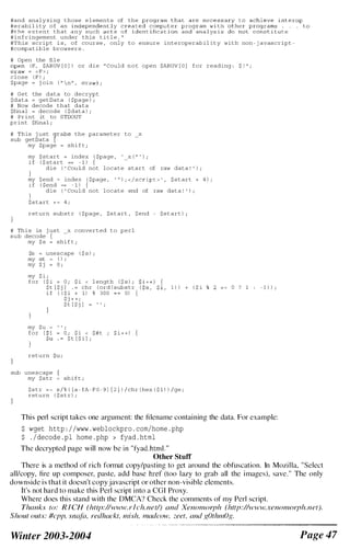 #and analyzing those e lements of the
#erabi l i ty of an
#the extent that any such
#infringement under this t i t l e . "
#This script i s , of course , only to ensure interoperabil ity with non - j avascript ­
#compatible browsers .
# Open the file
(F, $ARGV [ O ] ) or die " Could not open $ARGV [ O ] for reading : $ ! "
= < F > ;
close I F ) ;
$page = j oin ( " n " , (wraw ) i
# Get the data to decrypt
$data = getData I $page ) ;
# Now decode that data
$final = decode I $data ) ;
# Print it to STDOUT
print $final ;
# This j ust $Tabs the parameter to
sub getData {
my $page = shi f t ;
x
my $ start = index I $page , ' x I " ' ) ;
i f I $ start == - 1 ) {
-
die ( ' Could not locate start of raw data ! ' ) ;
my Send ::: index ( $page , ' '' ) ; < /script > ' , $start + 4 ) ;
i f I $end == - 1 ) {
die ( ' Could not locate end of raw data ! ' ) i
}
$start + =0 4 ;
return substr ( $page , $start , Send
# Thi s is j ust x converted to perl
sub decode {
my $ s = shi f t ;
$s ::: unescape ( $ s ) i
my @t I ) ;
my $ j = 0 ;
my $ i ;
for I $ i = 0 ; $ i < l ength I $ s ) ;
$t [ $ j ] . = chr l ord l substr
i f I I $ i + 11 % 300 0) (
$ j + + ;
my $u
for
$ t [ $ j ] = " .
;
= 0 ; $ i < $#t ; $ i + + ) {
$ t [ $ i ] ;
return SU i
sub unescape
my $str shi f t ;
$start ) ;
J.,o r , 1 ) ) + I $ i
$str = - s / % I [a fA F O - 9 J { 2 } ) / chr l hex l $ 1 ) ) /ge ;
return ( $ str) i
o ? 1 - 1 ) ) ;
This perl script takes one argument: the filename containing the data. For example:
$ wget http : / /www . weblockpro . com/home . php
$ . /decode . pl home . php > fyad . html
The decrypted page will now be in "fyad.htm l . "
Other Stuff
There is a method of rich format copy/pasting to get around the obfuscation. In Mozi l la. "Select
all/copy, fire up composer, paste, add base href (too lazy to grab all the i mages), save." The only
downside i s that it doesn't copy javascript or other non-visible elements.
It's not hard to make this Perl script into a COl Proxy.
Where does thi s stand with the DMCA? Check the comments of my Perl script.
Thanks to: R I CH (htlp://www.rleh.net/) (lnd Xenomotph (http://www.xenomorph.net).
Shout outs: #cpp, snata, redlwckt, lIlish, mac/cow, zeet, and ROthmOR.
Winter 2003-2004 Page 47
 