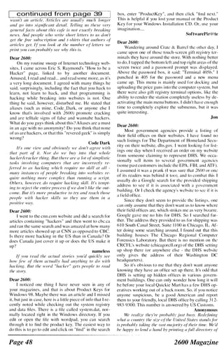 conti n u ed from page 39 I
wasn 't an article. Articles are usually much longer
and go into significant detail. Telling as these very
general facts aboat this cafe is not exactly breaking
news. And people who write short letters to us don 't
get the free subscription and t-shirts that authors (�l
articles get. If you look at the number of letters we
print you can probably see why this is.
Dear 2600:
On my routine sweep of Internet technology web­
sites, I came across Eric S. Raymond's " How to be a
Hacker" page, l inked to by another document.
Amused, I read and read ... and read some more, as it's
a very long document. I agreed with many things he
said, surprisingly, including the fact that you hack to
learn, not learn to hack, and that programming is
hacking while breaking into websites is not. One
thing he said, however, disturbed me. He stated that
aliases (such as mine, Code_Dark, or anyone else I
know that's involved with 2600) promote cracking
and are telltale signs of false and wannabe hackers.
What do you guys think about this? A liases are a must
i n an age with no anonymity ! Do you think that none
of us are hackers, or that this "revered geek" is simply
wrong?
Code Dark
It's one view and obviously we don 't agree with
that part of it. Nor do we buy into that whole
hacker!cracker thing. But there are a lot ofsimplistic
tasks involving computers that are incorrectly re­
ferred to as hacking which require no skill at all -
many instances of' people hreaking into wehsite.l· re­
quire nothing more complex than running a script.
Others, however. do require hacking skill. It's tempt­
ing to reject the entire process if we don 't like the out­
come. But it's more productive to try and reach those
people with hacker skills so they use them in a
positive way.
Dear 2600:
I went to the cnn.com website and did a search for
articles containing "hackers" and then went to cbc.ca
and ran the same search and was amazed at how many
more articles showed up at CNN as opposed to CBC.
Is there more hacking in the US than in Canada? Or
does Canada j ust cover it up or does the US make it
up?
nameless
If' you read the actual stories you 'd quickly see
how few of them actually had anything to do with
hacking. But the word "hacker" gets people to read
the story.
Dear 2600:
I noticed one thing I have never seen in any of
your magazines, and that is about Product Keys for
Windows 98. Maybe there was an article and I missed
it, but j ust in case, here is a little piece of info that I re­
cently noted while checking out the system registry
and data files. There is a file called system.dat, nor­
mally located right in the Windows directory. If you
edit or open the file with wordpad, you can search
through it to find the product key. The easiest way to
do this is to go to edit and click on "find" in the search
Page 48
box, enter "ProductKey", and then cl ick "fi nd next. "
This is helpful if you lost your manual or the Product
Key for your Windows Installation CD. Or, use your
imagination....
SoftwarePir@te
Dear 2600:
Wandering around Crate & Barrel the other day, I
came upon one of those touch-screen gift registry ter­
minals they have around the store. With nothing better
to do, I tapped the bottom left and top right areas of the
screen twice and a password prompt was displayed.
Above the password box, it said: "Terminal 405b." I
punched in 405 for the password and a new menu
came up. This menu is mainly used for docking and
uploading the price guns i nto the computer system, but
there were also gift registry terminal options, like the
abi lity to render the station completely useless by de­
activating the main menu buttons. I didn't have enough
time to completely explore the submenus, but it was
quite interesting.
Jon
Dear 2600:
Most government agencies provide a listing of
their field offices on their websites. I have found no
such listings for The Department of Homeland Secu­
rity on their website, dhs.gov. I went looki ng for list­
i ngs one day when I received an order on my wcbsite
from someone claiming to represent DHS. We occa­
sionally sell items to several government agencies
(some past customers include the EPA, FBI, and ATF).
I assumed it was a prank (l was sure that 2600 or one
of its readers was behind it too), and to combat this I
usually do a Google search for the provided shipping
address to see if it is associated with a governmcnt
huilding. Or I check the agency's website to sec if it is
a field office.
Since they don't seem to provide the listings, one
can only assume that they don't want us to know where
their field offices are, which strikes me as very bizarre.
Google gave me no h its for DHS. So I searched fur­
ther. The address they provided to us for shipping was
6 I 0 South Canal Street, Suite 1 1 00 in Chicago, I L. Af­
ter doing some searching around, I found out that this
building houses The Chicago Regional Computer
Forensics Laboratory. But there is no mention on thc
CRCFL's website (chicagorcfl.org) of the DHS setting
up shop there (or anywhere else - the DHS website
only gives the address of their Washington DC
headquarters).
So it's obvious to me that they don't want anyone
knowing they have an office set up there. It's odd that
DHS is setting up hidden offices in various govern­
ment buildings. One can only wonder how long it will
be before your local Quickie Mart has a few DHS op­
eratives working out of a back room. So, if you notice
anyone suspicious, be a good American and report
them to your friendly, local DHS office by calling 3 I 2-
983-9300. This number is answered by US Customs.
Anonymous
We realize they 're prohahly just busy. Redefining
what a country the size {�lthe United States standsfor
is probably taking the vast majority o.ltheir time. We 'd
he happy to lend a hand hy printing a lull directory of
2600 Magazine
 