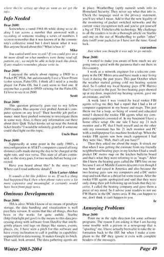 H'hcre they're .elfing up 'hop as soon as we Ket the
iliff).
Info Needed
Dear 2600:
Somewhere dlUund I 'JX4-X6 while doing sOllle di­
al ilH! I ran aeros..... a numher that answered with a
rec<;rding or someone reading a series of numhers. I
seem to rememher that it was known of in the commu­
nity's collective mind but I don't know what it was.
Has anyone heard ahout this') What is/was it"
Mike
YrJU Imited unlil now 10 ask ' I{yolt cOllld Ril'c liS a
bif more detail on whal ilumbers were beillR read of};
I'"lIem, etc., It'e might be able to help track this down.
flany readers remembeJ; please u:rite in.
Dear 2600:
I enjoyed the article ahout ripping a DVD to a
Pocket PC PDA. hut unfortunately I use a Visor Prism
(color screen, Palm OS). I think all I need is a media
player for Palm as, hut I can't seem to find one. If
anyone has a guide to DVD viewing for the Palm as,
I'd love to sec it i n 2600.
Scott
Dear 2600:
This question primarily goes out to my fellow
2600 readers, Has anyone ever prohed Amtrak's com­
putcr system on any level'? Their horrihle joh perfor­
mance must have pushed someone to investigate them
in some way. Also, is there any information out there
ahout their Quik Ticket kiosks set up near the Amtrak
ticket hooths" I woul d he infinitely grateful if someone
coul d shed light on this topic.
Uncle Dust
Dear 2600:
Supposedly at some point in the early I 'J80's, a
misconfiguration in AT&Ts computcrs caused all long
distance calls made during the day to be charged at the
night rate, and vice versa. This state of affairs contin­
ued, so the story goes, for two wceks before being cor­
rected.
Have you heard about this') Is the story true?
Where can I read authentic details"
Elvis Carter-Abbot
It sounds a bit like folklore 10 liS, 'I' such a IhinR
had happened back then when phone rates were a lot
more expensive and meaning/ul, it certainly would
have heenfront page news.
Ominous Developments
Dear 2600:
TIA is alive. While I know of no mcans of petahytc
storage, the data handling and visuali�ation is well
past beta version. It seems that like all things, this has
been i n the works for quite awhile, Starlite
(http://starlight.pnl.govl) is the means to this data pro­
cessing along with software from DataViz that intelli­
gently places xml tags on things like names, events,
places, etc. I have seen a pitch for this software and
have every inclination to call it godlike in capabil ity;
unparalleled in data mining, It makes Google its bitch.
That said, look around, The data gathering agents are
Winter 2003-2004
in place. WeatherBug (aptly named) sends info to
Homeland Security, They never say what that in/,) is.
Check the language used in the privacy statement,
you'll sec what I mean. Add to that the new legality of
the monitoring of packet switched networks and the
current voice recognition tech and you've got yourself
a big 01' TIA. Unbelievable technology, My challenge
to all the readers is to do a thorough article on Starlite
and one on the use of WeatherBug to gather "other"
data (sniff your packets) as I have not the time. Good
luck.
czarandom
Just Ivhen you tizoughl it was sure 10 RO outside,
Dear 2600:
I wanted to make you aware of how much we arc
going into a spiral with the paranoia that's out there in
this country.
I work as a network engineer for a telecom com­
pany in the DC Metro area and have made a nice living
from it during the past years. This past Octoher when
the weather started gelling cold my heating system
died. So I called my local heating guys (FW Harris)
that I've w.ed in the past. So two heating guys showed
up at my door, inspected my heating system, gave me
an estimate, and left.
A week later I was visited hy local rookie FBI
agents telling me they had a report that 1 had a lot of
computer equipment in my house and maps. This just
threw me for a loop, so being of sound and educated
mind I showed the rookie FBI agents what my com­
puter equipment consisted of. In my hasement I have a
home office setup .On one side I have my 2 1 inch
monitor and a PC that I built myself and on the other
side my roommate has his 21 inch monitor and PC
with a mUltipurpose fax machine hooked up. When the
rookie FBI agents saw how much equipment I had
they were like, "Huh, that's ali you have')"
Then they asked me about the maps. It struck me
that when I was getting the estimate from my friendly
neighborhood heating guys in my kitchen I had a smali
pocket DC metro map on the kitchen bul letin board
and that's what they were referring to as "maps." After
this I knew the heating guys called the TIPS line on me
because I am of Middle Eastern descent even though I
was born and raised in America and also because the
two heating guys saw my computers and a DC metro
map and took that as a threat for some reason. After the
rookie FBI agents apologized and said that they were
only doing their job fol lowing up on leads that they re­
ceive, I called the heating company and gave them a
piece of my mind, So I advise your readers to not use
FW Harris in the DC metro area. If this can happen to
me, don't think it can't happen to you.
Annoying Problems
Dear 2600:
Iz
Point me in the right direction for some software
programs. The reason I am asking is that I am having
some trouble with a person in a newsgroup that is
"spoofing" me, I have actually been able to take the in­
formation back to the ISP. but when I make a com­
plaint to the ISP they ignore it even with complete
headers of the messages,
Page 49
 