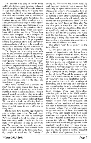So shouldn't it be easy to see the threat
and to take the necessary measures to keep it
from destroying us? Only if we take a couple
of steps back and see where we're going with­
out being enveloped in the fear and paranoia
that seem to have taken over all elements of
our society in recent years. Sometimes this
involves looking at a different culture and re­
alizing how alternative ways of handling situ­
ations may be a better idea. Or it may involve
taking yourself back to the period we all mis­
take for "a simpler time" when these prob­
lems didn't define our lives. Things have
always been complex. What's changed are
the tools and the priorities. We have technol­
ogy today that can be used for great good or
horrific evil, that can allow us to share infor­
mation and data of all sorts or be relentlessly
tracked and monitored by the authorities of
the world in the name of safety and security.
The danger lies in accepting what we're
told without question along with the percep­
tion that anyone who stands up to the system
is somehow a threat to all of us. There are
many people reading 2600 now who weren't
even born when we started publishing. They
have never experienced what so many others
have. And this trend will continue. If nothing
changes, the children of tomorrow will only
know a nation of orange alerts, hostility to
foreigners, endless warfare against an unseen
enemy, curtailment of civil liberties to any­
one considered an enemy of the state, and
fear that never goes away.
Why would anyone want a society like
this? For the same reason that those first
changes we noticed years ago were imple­
mented. Control is like an addiction. Those in
control want desperately to cling to it and to
be able to strike out at those they don't under­
stand or see as some sort of potential threat.
We saw that attitude as affecting hackers
because that was the world we were a part of.
Now it's a lot easicr to see it affecting so
many more.
But hackers have had the opportunity to
gain a unique perspective. We understand
both the good and the bad in technology.
We're not afraid to bend the rules to learn
how something works, despite the increas­
ingly severe penalties suffered by those who
dare. We can apply this knowledge over soci­
ety and see the inherent risks involved in the
latest ideas put forth by the Homeland Secu­
rity people to weed out the "evildoers"
Winter 2003-2004
among us. We can see the threats posed by
such things as electronic voting systems that
don't rely on open source software and are
shrouded in secrecy. We can realize how all
the barriers and fear tactics in the world will
do nothing to stop a truly determined enemy
and how such methods will actually do far
more harm than good because of the fact that
one day we won't know anything else. We
can also speak in ways that others can't be­
cause we've seen the changes as they affect
us specifically and also because we have a
history of not blindly accepting what we're
told. The fact that many of us understand how
technology is being used here adds valuable
insight. And it also makes us even more of a
threat to those addicted to control.
This clearly won't be a journey for the
faint of heart.
As we close the door on our second
decade, it's important to note that we have a
great deal of optimism for the future, despite
all of the gloom and doom around us. Why is
this? For the simple reason that we believe
the right people are gathering in the right
place at the right time. We were happy to
learn that a Norwegian appeals court recently
upheld a decision clearing the author of the
DeCSS program of any charges, despite the
wishes of the MPAA and the proponents of
the DMCA in this country. In the last couple
of years, we've had more people than ever ex­
press genuine interest in the workings of
technology and in knowing all of the ways it
can be used against them by malevolent pow­
ers, as well as ways it can be used for some­
thing positive. We've seen tremendous
attention paid to this at the HOPE confer­
ences and we expect to see even more this
July as we do it again. The alertness of our
readers, listeners to our radio broadcasts, and
attendees of our meetings and conferences
has been a tremendous inspiration to us and
to so many others. This is what can change
things and move us all into a less confining
world. We've seen people better their living
conditions and improve the societies they live
in once it became evident that the old way
was not the right way. There's no reason to
believe that the road we're going down won't
eventually result in that very same realiza­
tion. And we'll get there by keeping our eyes
open and finding friends in the least expected
places. That's what's gotten us this far.
Page S
 