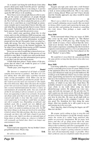 As it stands I am being hit with threats from other
posters about posts made from this person "spoofing"
me and them thinking that it is me doing it. I can live
with this if I can gct this pcrson to stop doing this, but
again the ISP refuses to do anything.
Now I have seen some people that are able to actu­
ally get the names and addresses of people through
their posts and this is what I would l ike to be able to
do. No, I will not use this to attack this person, as all I
want to do is send them an e-mail through an anony­
mous rcmailer just to warn them I know who they are
and what they are doing and ask them to cease. I know
this sounds "farfetched" but I really have no desire to
harm anyone. I just want this person to cease.
I have asked some questions about this in chat
rooms and even the alt.binaries.2600 newsgroup, only
to be laughed at and be told that iI' I asked such a stupid
question again, my personal information would be
posted all over the net. Personally I don't see what I ac­
tually did wrong. Nor why I was heing treated l ike I
just demanded the keys to the Internet backbone. So
far what I have Icarned about tracing an ISP I learncd
at geektools.com and by using smartwhosis.
Now you see why I would like to know how to ac­
tually get the name and address of this pcrson so I can
get him to stop. Heck. I would even send you the head­
ers if you would give me this information just to prove
to you that I am not out to hurt anyone.
A little help here please') Some names of the pro­
grams that do what I ask would be great as I could
locate them on my own.
Thanks guys, your magazine is great'
Daniel
71,e Inlernet is comprised 01' all kinds oj' people
ranging fivm morons to geniuses. And there are very
f('�v (fl1umg these who don 'f enjoy H'({/c/ting reaclions
",hell cerlain personalilies clash. Whell you ask fiJI'
help, vou will invariahlv get lIIocked hv people 'rho ei­
Ih{'/' want 10 IJlm'oke more oj'a rn1clion or who simplv
like to he olmoxious. Manv times this turns the original
I)(}stt'r il1/o an hyslerical llfnalic and their progression
into CI'f!ntuu/ instiflltiollllli;.,afioll becomes (l source (�l
elllerloilllllelll all arollnd Ihe glohe. }(m call al'oid all
01
'
this hv not taking it all too seriously or, at the ren'
least, nol appeuring 10 tuke it 100 seriouslv. Ij'you find
out ahoul ajilke posl lhat lFenl 0111 sOlllewhere, post as
roursell' and lIIake il clear thai this ,rasn 't you and
,'ou 'd appreciale il if' sO/lleone would hell' wm figure
oul who it aClllally was. Depending Oil sofhvare alld
methods used, Ihis is usuallv not vel'' difficult alld
.I·on,eone in all likelihood will slep ./ill·ward. II' they
don 't, there 's no point in making an issue o/' it. All IS?
has beller things to do Ihl/II gel involved ill something
relatively mil/or like filke poslings. Bul lhere are plenty
of' peo/lle oUl lhere who will lend a halld if' vou dOIl't
('ome offas 1/ I1Ul. And il'}'ou show no outH'(//d signs of'
heing upset at w/z({(s going 011, lvho('vef is hehind il
'rill e,'entual/v get I}()red since Ihere 's I/O longer anv
enter/ainrncnt value.
Dear 2600:
I don't read your magazi ne, but my brother's letters
got published twice. Please stop.
Erik
He lold liS vou 'd say Ihal.
Page 50
Dear 2600:
Inulgine you type your naIlle i nto a web browser
and a picture of a dead fetus pops up in your face. Take
a look at www.zacharysmith.com. This is my name,
and it is being abused. What can I do" I have already
tried the friendly approach: any ideas would be more
than appreciated.
zs
There's 1101 (/ whole 101 you call do legallv if' they
aren 't actual/y definning you personally. But you might
try being a little creative and regislering Ihe l1alll(, o(a
vocal pro-lifer and pointing the dOlllain 01 somelhing
Ihey Iruly delesl. Theil perhaps a trode could be
organized.
Dear 2600:
At the newsstand where I buy my issues of 2600,
they cover up the word "Hacker" in "The Hacker
Quarterly" with a $5.50 price tag. After buying two
years worth of issues, I have noticed that the news­
stand never deviates from this. I wanted to know if
other readers experience something like this from their
respective newsstands and if so, if it is an indication of
the negative connotation that has heen placed on the
work "Hacker" or just a fluke.
sandman 10 99
We would bel ii's most likelr the same person doing
the samejohfor so long that they kllow ol'no other way
ol'doillg it.
Dear 2600:
I am being stalked by a computer! A computer dri­
ven by a cowardly poor excuse of a man. When I lived
in the apartment above his, he used sound to drive me
crazy and vibration to make me go to the bathroom. He
would go in his bathroom when I was in mine and tap
some signal letting me know he was listening and at a
later level he would leave feces at my apartment door.
This Ahole took all my messages otl my message
machine, of which in my timc there I had three. He
prohably l istened to my phone calls. There were al­
ways clicks in my walls when using my latest
phone/message system. He changed my voice mcs­
sages and took my messages oiT. He got into my TV
and I cannot usc my mcnu screen. He took the caption
off and lowered my sound among other things. I don't
care how he does this. He stays up all night with no
lights on and works on his computer. I moved - that
was great! No. Somehow he's here doing the same
things. After two months, he is still a pain in my ass
and causing me to be very sick.
Can I stop this, short of having his fingers cut otT!
How do I do this?
Lily
We assume you 're asking us how 10 stop this and
nol how 10 hal'(' his /ingers cuI off We slnJllglv suspect
you 're Ihe viclim 01' a ralher large practiml joke
and/or an overactive imaxinotion. We gel many such
lellers and Ihey all gil along prelly much the same
lines. SOllleollc is terrified ola persoll who can do any­
Ihing to their lechnology and who is unstoppahle. It's a
great plotline./ilr ll movic hut in real lif'e it's not so sim­
ple. Bul whal is simple is gelling someone to believe
Ihat such all-encompassing magic is possihle. alice
that's achieved, VOIi ilre compldelv IInder the person 's
2600 Magazine
 