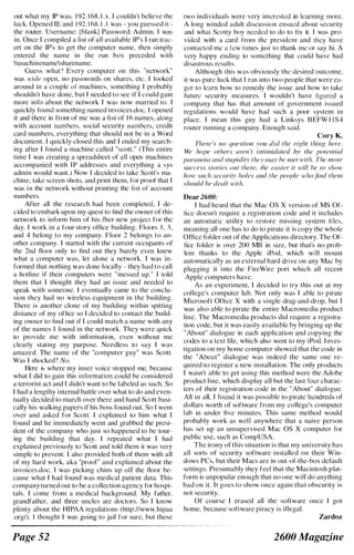 out what my IP was. 1 92. 1 68. I .x. I couldn't believe the
luck. Opened IE and 1 92. 1 68. 1 . 1 was - you guessed it -
the router. Usernamc: I blank] Password: Admin. I was
in. Once I compiled a list of all available (P's I ran trae­
crt on the IP's to get the computer name, then simply
entered the name in the run box preceded with
nlachinenamesharename.
Guess what" Every computer on this "network"
was wide open. no passwords on shares, etc. I looked
around in a couple of machines, something I probably
shouldn't have done. but I needed to see if I eould gain
more info about the network I was now married to. I
quickly found something named invoices.doc. I opened
it and there in front of me was a list of 1 6 names. along
with account numbers. social security numbers. credit
card numhers, everything that should not he in a Word
document. I quickly closed this and I ended my search­
ing after I found a machine called "scott." (This entire
time I was creating a spreadsheet of all open machines
accompanied with II' addresses and everything a sys
admin would want.) Now I decided to take Scott's ma­
chine. take screen shots, and print them, for proof that I
was i n the network without printing the list of account
numhers.
After all the research had been completed. I dc­
cided to embark upon my quest to find the owner of this
network to inform him of his Iher new project for the
day. I work in a four story oUice building. Floors I , 3.
and 4 helong to my company. Floor 2 belongs to an­
other company. I started with the current occupants of
the 2nd floor only to tind out they barely even knew
what a computer was, let alone a network. I was in­
formed that nothing was done locally - they had to call
a hotline if their computers were "messed up." I told
them that I thought they had an issue and needed to
speak with someone. I eventually came to the conclu­
sion they had no wireless equipment in the huilding.
There is another clone of my building within spitting
distance of my office so I decided to contact the build­
ing owner to tind out if I could match a name with any
of the names I found in the network. They were quick
to provide me with information, even without me
clearly stating my purpose. Needless to say I was
amazed. The name of the "computer guy" was Scott.
Was I shocked? No.
Here is where my inner voice stopped me, because
what I did to gain this information could he considered
a terrorist act and I didn't want to be l abeled as such. So
I had a lengthy internal battle over what to do and even­
tually decided to march over there and hand Scott basi­
cally his walking papers if his boss found out. So I went
over and asked for Scott. I explained to him what I
found and he immediately went and grabbed the presi­
dent of the company who just so happened to be tour­
ing the building that day. I repeated what I had
explained previously to Scott and told them it was very
simple to prevent. I also provided both of them with all
of my hard work, aka "proof" and explained about the
invoices.doc. I was picking chins up off the floor be­
cause what I had found was medical patient data. This
company turned out to be a collection agency for hospi­
tals. I come from a medical background. My father,
grandfathcr, and three uncles are doctors. So I know
plenty about the HIPAA regulations (http://www.hipaa
.org/). I thought I was going to jail for sure, but these
Page 52
two individuals were very interested in learning more.
A long winded adult discussion ensued ahout security
and what Scotty boy nceded to do to fix it. I was pro­
vided with a card from the presidcnt and thcy have
contacted me a l'cw times just to thank me or say hi. A
very happy ending to somcthing that could havc had
disastrous results.
Although this was obviously the desired outcome,
it was pure luck that I ran into two people that were ea­
ger to learn how to remedy the issue and how to takc
future security measures. I wouldn't have figured a
company that has that amount of government issucd
rcgulations would have had such a poor system in
place. I mean this guy had a Linksys BEFW I I S4
router running a company. Enough said.
Cory K.
There 's no qlleslion rOll did Ihe righl thing here.
We hope olhers ({rel1 't inlimidated ".I' the potential
paranoia awl stupidity they /11('.' he filet with. The more
Silccess stories out fhere, the easier it will be to show
hOH' such sccllritr holes and the people who /ind them
shuuld he dealt with.
Dear 2600;
I had heard that the Mac OS X version of MS Of­
fice doesn't require a registration code and it includes
an automatic utility to restore missing system Illes.
meaning all one has to do to pirate it is copy the whole
Office folder out of the Applications directory. The Of­
fice folder is over 200 MB in size. but that's no prob­
lem thanks to the Apple iPod. which will mount
automatically as an external hard drive on any Mac by
plugging it into the FireWire port which all recent
Apple computers have.
As an experiment, I decided to try this out at my
college's computer lab. Not only was I able to pirate
Microsoft Office X with a single drag-and-drop, bnt I
was also able to pirate the entire Maeromedia product
line. The Macromedia products did require a registra­
tion code, but it was easily available by hringing up the
"About" dialogue in each application and copying the
codes to a text file, which also went to my iPod. I nves­
tigation on my home computer showed that the code in
the "About" dialogue was indeed the same one re­
qnired to register a new installation. The only products
I wasn't ahle to get using this method were the Adobe
product l ine, which display all but the last four charac­
ters of their registration code in the " About" dialogue.
All in all, I found it was possible to pirate hundreds of
dollars worth of software from my college's computer
lab in under five minutes. This same method would
probahly work as well anywhere that a naive person
has set up an unsupervised Mac OS X computer for
public use, such as CompUSA.
The irony of this situation is that my university has
all sorts of security software installed on their Win­
dows PCs, but their Macs are in out-of-the-box default
settings. Presumably they feel that the Macintosh plat­
form is unpopular enough that no one will do anything
bad on it. It goes to show once again that obscurity is
not security.
Of course I erased all the software once I got
home, because software piracy is illegal.
Zardoz
2600 Magazine
 