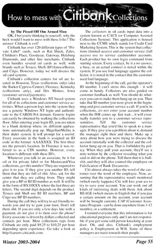 by The Pissed orr One Armed Man
OK, I bet you're thinking to yourself, why the
heck would I want to mess with these folks') The
answer: Citibank is evil'
Citibank has over 1 20 different types of " Pri­
vate Labe l " cards, such as Rat Shack, Zales,
Children's Place, Goodyear, Gateway, Helzburg
Diamonds, and other fine merchants. Citibank
even handles several oi I cards as well , with
brands such as Tcxaco, Shell, B P/Amoco/Boron,
and Citgo. However, today we w i l l discuss the
oil card systems.
Citi bank's collection centers for oi l are lo­
cated i n Houston, Texas (col lections only) (aka
the B arker Cypress Center), Florence, Kentucky
(collections only), and Des Moines, Iowa
(customer service/payments).
Citibank uses a Windows NT based system
for all of its col lections and customer service ac­
tivities. When a person logs into the system they
use a generic Windows NT login and authenti­
cate to the CARDS-NA domain. Generic logins
can easily be obtai ned by walking the collections
floor. After entering your login ID, you are taken
to a blank desktop where six different applica­
tions automatically pop up. Magellan/Melita is
their dialer system. It w i ll prompt for a userid.
Every associ ate i n the bank i s assigned an ID
eode i n the format: AAAXXXX. The first three
are the person's l ocation. In Florence it was re­
ferred to as a CIN number. However, every
location is different with these ID's.
Whenever you talk to an associate, be it for
o i l or for private l abel or for Mastercard/Vi sa
collections, fiet this number' They are required to
give i t to you. If they g i ve you another [D, tel l
them that they are ful l o f shit. Also, ask for the
center that they are cal ling from. They might
give you a B P or Bl [ D number as wel l . It w i l l be
in the form of B X 1 0XXX where the last three are
letters. The second digit depends on the product.
Texaco and Shell use Bl ID numbers, BP and
Citgo use B P ID numbers.
During the call they w i l l try to act friendly to­
wards you and try to gain your trust. Don't tell
them shit. I f you are only a few days late with a
payment, do not give it to tizem over the phone!
Every associ ate is driven by dollars collected and
contacts per hour. Most collections rcps from
Citibank are only paid $9.25 to $ 1 0.25 per hour
depending upon experience. Go take a l ook at
http://careers.citicards.com.
Winter 2003-2004
The collectors in oil cards input data i nto a
system known as CACS (or Computer Assi sted
Collections System). Thi s appl ication i s housed
next to the CCMS which stands for Credi t Card
Marketing System. Thi s is the system that collec­
tions ( l imited access) and customer service ( fu l l
access) u s e t o service cardmember accounts.
Each product has its own login command from
starting screen. Every contact, be it a no answer.
a busy, or an actual connect i s noted within the
system. If you use foul language against the col­
ector, it i s noted in the contact that the customer
used foul l anguage.
At the beginning of the cal l . get the operator's
ID number. I can't stress thi s enough - it w i l l
come i n handy. Collectors are a l s o guided o n
customer feedback as wel l . You should do what­
ever you can to make them hang up on you. Then
take that ID number you were given in the begin­
ning and give customer service a cal l . [ f you're in
collections. do not ellter your account number
when the IVR comes up. lust wait . . . it w i l l even­
tually transfer you to a customer service repre­
sentative. Tel l the customer service
representative that you'd l ike to speak to a man­
ager. If they give you a prohlem about it. demand
the manager right then and there. Make up a
story about how you were trying to discuss the
account rationally w i th the collector and the col­
lector hung up on you. That i s forbidden by pol­
icy. When they pull your account, they'll see a
note written by thc col lector reveal ing what you
said or did on the phone. Tel l them that i t i s bull­
shit. and they w i l l also counsel the employee on
Falsification of B ank Documents.
Citi almost always takes the word or the cus­
tomer over the word of the employee. Now. as­
suming that the representati ve wasn't monitored
(which rarely happens) Citi will kiss your ass to
try to save your account. You can work out all
kinds of interesting deals with them. Ask about
REAGE (which means in Engl ish that i f you pay
a certain amount on the account, your account
w i l l be brought current). CAP (Customer Assis­
tance Program - can be done anywhere from 3- 1 2
months), or a settlement.
I remind everyone that thi s i nformation i s for
cducational purposes only and [ am not rcsponsi­
ble if you get some odd person knocking at your
door. Oh, and also. Citihank's employment
policy is Employment at Will. Some or these
managers arc nazis towards their people.
Page 55
 
