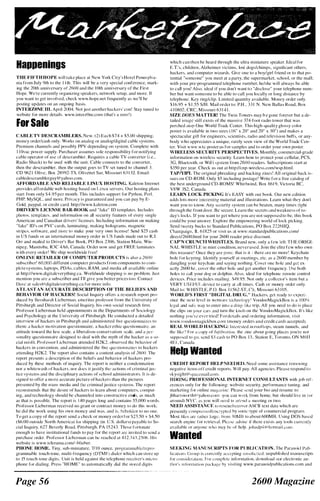 Happenings
THE FIFTH HOPE will take place at New York City's Hotel Pellnsylva­
nia from July 9th to the I [ th . This will be a very :-.pecial conference. mark­
ing the 20th anniversary of 26()O and the 1 0th anniversary of the Fir�t
Hope. We're currently organizing speakers, network setup, and more. If
YOll want to get involved. check www.hope.nel frequently a:-. wc'll he
posting updates on an ongoing basis.
INTERZONE III. April 2()04. Not jus! another hackers' con! Stay tuned to
website for more detai ls. v.'ww.i ntcfzOnc.col1l ( that's a zero ! )
for Sale
CABLE TV DESCRAMBLERS. New. { 2 l Each $74 + $5,()O shipping.
money ordcr!cash only. Works on analog or analog/digital cahJe systems.
Premium channels and po;..sihly PPV depending Oil system. COlllpkte with
l l 0vac pOver supply. Purchaser assumes sole re-;ponsibility for notifying
cahle operator of usc of descrarnh[er. Requires a cahle TV converter { i .e. .
Radio Shack) to he used vith rhe unit. Cahle connects to the converter,
then the descramh[er. then the output goes to TV -;et tuned to channel 3
CD 962 1 Olive, Box 2XY92-TS, Olivettet Sur, M issouri 63 1 .U. Emai l :
cahlede-;cramblcrguy (g;yahoo.com.
AFFORDABLE AND RELIABLE LINUX HOSTING. Kaleton I nternet
rrovides affordable web h(I.�ling hased on I.jnux servers. Our hosting plans
start from only S4.95 per month. This i nduues support for Pyt hon, Perl.
PHP. MySQL. anu more. Priv,lCY i s gll<lranteeu and you can pay hy E­
(Jo[d, paypaL or credit card. http://www.kaleton.com
()JUVER'S LICENSE BAR-BOOK and " fake" If) templates, Includes
photos, templates, and information on all sccurity features of every single
American ,md Canadian dri· ers' l icenses. Including information on making
"fake" ID's on PVC carth, laminating, making holograms, magnetic
stripcs, software, and nwrl' tn make your very own license! Send $25 cash
i n U S funds or an i nternational money order ill U S fllnds made out to R..I.
Orr and mailed to Dri ver Bar Book, PO Box 2306, Station Main. Win­
nipep., Manitoba, RJC 4A6, Canada, Order now and get FRFR laminates
vith every order! We ship worldwide free!
ONLI � E RETAILER OF COMPlJTER PRODUCTS i� al-;o a 26()()
suhscriher! 60.()00 different computer products from components to COIll­
plete systems, laptops, PDAs, cables, RAM, and media all av.lilab!c nnline
at http://www.digita!cverything.ca. Worlu,v·ide shipping i.., no proh[em. Just
mention you arc a suh-;criher and I'll give you heHer prices too. Contact
Dave al saIL-s(r,1digita[cverything.ca for more info.
AT LAST AN ACCli RATE llESCRII'TlON OF TilE BELIEFS A"Ill
BEHAVIOR OF HACKERSl Social Inquiry offers a re.search report pro­
duced by tkrnhanJt Lil'bcrrnall, cmeritus prnfe�sor from the University of
PiLt-;burgh and Director of Social Inquiry, his own social research linn.
Professor Lieberman held <lppointmenls in the Department:-. of Sodulngy
and Psychology at the LJnivcr�ity of Pittshurgh, He conducted a detailed
i nterview of hackers i n Pithburgh and "drnini-;tered fiVe questionnain.'� to
them: a hacker motivation qw:-;[ionnaire. a hacker ethic queslinllnaire. all
attitude to�,:ard the [av scale, a Jiheral i�m-con-;ervatisrn -;ca[e, and a per­
�onality questionn.lirc designed [0 deal ","ith the myth of the hacker ,IS a so­
cia[ Ill i�fit. Professor Licberman allended H2K2, ohservcd thc hdlavior of
hackers i n convention, and admini stered the IiH' qucstionn,lirc-; to h,lCkcrs
attending H2K2. The repOri also contains a content analysis of 26()(). The
report present:-. a description of the beliefs and hehavior of hackers pro­
duced hy the�e methods of inquiry. Thc report is neither a condemnation
nor a whitCvash of hackers. nor dues i t justify till' actions nf crilllinai jus­
tice sy�tenh and the di�cip[i nary action-; or -;chool administrators. I t is de­
signeu to offer a more accurate picture of hackers than the pictures
pre-;ented hy lhe Illass media and lhe criminal justice -;y�teills. The report
1?COlllnlends that the de�ire of hackers to [cam about cnmputcrs. COlllput­
ing, and technology -;hould he channeled into con-;lructive emh, as mllch
as that i s pos�ih!e. The report is 1 40 pages long and contains ."i5 ,OOO vor(k
Professor Lieberman recei ved no grant or contract money tu do thi� work:
he did the work llsing his ovn monty alld was, and i.s, hclHllden to no one.
To get a copy of the report send a check or money order for S:n.50 + S4.."iO
{ $6.00 outside :--;orth America) for shipping (in U.s. dollars) payable to So­
cial Inquiry, 627 Bever[y Road, Pittshllrgh, PA 1 5 243. Thme ftlrtllnate
enough 10 have i nstitutional fund� to pay for the rerort arlO invited to send a
rurchase order. Professor Licherman can he reachcd at 4 1 2 ..)43.2."iOH. IIj-;
website is Vww.tclerarna.c()m/-bl ieher.
PHONE HOME. Tiny, sub-miniature, 7/ 1 0 ounce, progralllllwblelrepro­
grammahle touch-tone, rnulti-rrequency ( DTMF) dialer which can �torc up
to 15 [ouch-tone digits. Unit is held against lhe telephone recciver's mino­
phone fur dialing. Prcs-; "HOME" to automatically dial the �torcd digih
Page 56
which can then be heard through the ultra miniature speaker. Ideal for
E.T, children, ALtheimer victims, lost dogs/chimps. significant others,
hackers, and computer winrds. Give one to a boy/girl friend or to that po­
tentia[ "someone" you meet at a party, the supermarket, school, or the mal l :
with your pre-programmed lelephone n umber. he/she will always be able
to call you! Abo, ideal i f you don't want (() "disclose" your telephone num­
ber but want someone to he able to call you locally or long distance by
telephone. Key ring/dip. Limited quantity avai[ahle. Money order only.
$ 1 6.95 + $ 1 .55 S/H . Mail order to: P. H . , 33 1 N. New Ballas Rom!. Box
4 1 0X02, CRC, M i�souri 63 1 4 1 .
SIZE DOES MATTER! The Twi n Towers may b e gone forever but a de­
tailed illlaee stil l exists of the massive J74-foot radio tower that was
perched at�)r One World Trade Center. This high-qualily glossy color
poster i -; availahle in lwo siles ( 1 6" x 20" and 20" x 30") and makes a
spectacular gift for engineers, scientists, radio and television buffs, or any­
hody vho appreciates a unique, rarely seen view of the World Trade Cen­
ter. Visit VWv.vtc-po�ter.us for samples and to order your own poster.
VIREI.,ESS SECL:RITY PERSPECTIVES. Monthly, conunercial-grade
information on wirele�s securilY. Learn hmv lO protect your cellular, PCS,
3(;, B l lletooth, or Wih ,.,ystem from 26()() readers. Subscriptions stan at
$350 pCI' year. Check us out at http://cnp-w·ireless.com/wsp.htmL
TAPIYIPL The original phreaking and hacking zincs! All original hack is­
sue-; on CD-ROM, Only $5 including postage! Write for a free catalog of
the hest underground CD-ROMS! Whirlwind, Box 86 1 9, Victoria Be,
VgW 3S2. Canada.
LEARN LOCK PICKING It EASY with our hook. Our new cditlon
adds lots more interestill!:! material and i l lustralions. Learn what thev don't
want you to knm-. Any :..�curity system can he beaten, many times ;ight
lhrough the front door. Be seCllre. Learn lhe secrets <md weakness of to­
day's locks. If you w'ant to get where you arc not supposed to be, this book
could be your an-;wer. Explore the empoweri ng world of lock picking.
Send twentv bucks to Standard Publications, PO Box 2226HQ.
Champaigt;, IL 6 1 g25 or visit us ,It Wwv.standardpublications.coml
directl2600.html for your 2600 reader price discount.
CAP'N CRUICIl WHISTLES. Brand new, only a few len. TIlE ORIGI­
NAL WHISTLE i n mint condition, never used. Join the elite few who own
this trea�ure ! Once they are gone, that i s il - there :Ire no more ! Keychain
ho!c for keyri ng. Identify yourself at /Tlceting-;, etc. as a 2600 member hy
dangling your keych:lin and s<lying nothing. Cover one hole and ex-
actly 2600 h/" covcr the othcr hole and get another frequcncy. buth
holes to call your dOl! or dolphin. Also, ideal for tclcrhone relllo!e control
devices. Price illL"ludes tnai lin/!. ,'f,49.95. Not only a collector's item but a
VERY l.iSI�FUI � dnice to carry at (l[1 times. Cash or moncy order only
Mai[ tll: W H I STLE, P.O. Box I [ 562-ST. CIt. Mi ssouri 63 l OS
WORLD'S FI RST "DIGITAL DRUG_" H ackers, get ready
ence the next level in wctW<lI"C VoodooMagickBox i-; a
legal and safe WdY to cnter intu a trip, All you need to do is place
the clip� on turn the on the Vo()do(lMa�ickBox. It's like
nothing evcr tried ! FordetaiI s alld ordering information, vi.�it
w'vvw.v{)odnornagid;hox .c()111 (money order-; and credit cani<.; accepted ).
REAL VORLD IIACKIN(;: Inh'rcsted i n rooftop", �team tunnels, and
the like'.) For a ulry nf /II/illmfioll, the line about going places you're nut
�urro.sl'd lo gu. scnd S:l cdsil to PO Box 1 3 , Station E, Toronto, ON MMI
4E I , Callada.
Help Wanted
CI{EDIT REPORT HELP :;EEf)EI>. Net.'d �ome as.�i�lance rCfllo ing
negative itelll� off credit repor!�. Will pay. A l l agencie�. Ph�ase respond to
�k)"�ightl.[i �paceillail .colll.
HIRING PROFESSIONAL INTER:"JET CO;lSlJLTANTS with joh ref­
Cfences only for the fullo-ing: weh"ite security, peri"t)rmance tuning, and
marketing for online Inaga/.illt.'. Please �cIKI your hio and re:..ume to:
jbharbwor l h (alyahuo.culll -you c,ln  ork from home, hut should live i n ( or
around) NYC, :I:'> you will lll'cd t() ;llll'lhi a meering or two
NEED ASSISTANCE hI rcscuc/rccmer ASCII text data which arc
presently hy SOIlll' lype of commercial prograill.
Mnst Illes .Il l' Tdthel [,Ilgc .'()J,IB to about 600M B . U�ing DOS ha�l'd
search en1:'.ine for rdrieyal. P[C<I.�e ,)d"ise if there exiqs ally tools currently
available ur anyone · hu may 11<.' of help. joi111dp4 (m hotmail .ctlHl .
Wanted
SEEKJ:"JG ],IANUSCIUPTS FOR PUBLI CATION. The Par<'lIloi< Puh­
is l"lIlTClltly <llTcpting 1I lbolicited, ullpubli �hcd nWlluscripts
information, download UUl" dectmnic au­
"i�ilillg www. paralloidpuhlicatilllls.com and
2600 Magazine
 