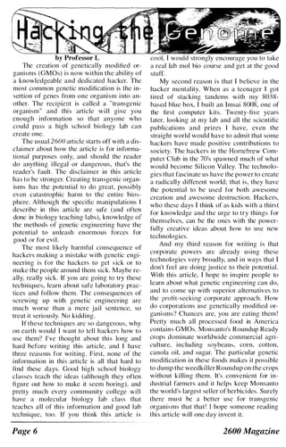 by Professor L
The creation of genetically modified or­
ganisms (GMOs) is now within the ability of
a knowledgeable and dedicated hacker. The
most common genetic modification is the in­
sertion of genes from one organism into an­
other. The recipient is called a "transgenic
organism" and this article will give you
enough information so that anyone who
could pass a high school biology lab can
create one.
The usual 2600 article starts off with a dis­
claimer about how the article is for informa­
tional purposes only, and should the reader
do anything illegal or dangerous, that's the
reader's fault. The disclaimer in this article
has to be stronger. Creating transgenic organ­
isms has the potential to do great, possibly
even catastrophic harm to the entire bios­
phere. Although thc specific manipulations I
describe in this article are safe (and often
done in biology teaching labs). knowledgc of
the methods of genetic engineering have the
potential to unleash enormous forces for
good or for evil.
The most likely harmful consequence of
hackers making a mistake with genetic engi­
neering is for the hackers to get sick or to
make the people around them sick. Maybe re­
ally, really sick. If you are going to try these
techniques, learn about safe laboratory prac­
tices and follow them. The consequences of
screwing up with genetic engineering are
much worse than a mere jail sentence, so
treat it seriously. No kidding.
If these techniques arc so dangerous. why
on earth would I want to tell hackers how to
usc them? I've thought about this long and
hard before writing this article. and I have
three reasons for writing. First, none of the
information in this article is all that hard to
lind these days. Good high school biology
classes teach the ideas (although they often
/igure out how to make it seem boring). and
pretty much every community college will
have a molecular biology lab class that
teaches all of this information and good lab
technique, too. If you think this article is
Page 6
cool, I would strongly encourage you to take
a real lab mol bio course and get at the good
stuff.
My second reason is that I believe in the
hacker mentality. When as a teenager I got
tired of stacking tandems with my 8038-
based blue box, I built an lmsai 8008, one of
the first computer kits. Twenty-five years
later. looking at my lab and all the scientific
publications and prizes I have, even the
straight world would have to admit that some
hackers have made positive contributions to
society. The hackers in the Homebrew Com­
puter Club in the 70's spawned much of what
would become Silicon Valley. The technolo­
gies that fascinate us have the power to create
a radically different world; that is, they have
the potential to be used for both awesome
creation and awesome destruction. Hackers,
who these days I think of as kids with a thirst
for knowledge and the urge to try things for
themselves, can be the ones with the power­
fully creative ideas about how to use new
technologies.
And my third reason for writing is that
corporate powers arc already using these
technologies very broadly, and in ways that I
don't feel are doing justice to their potential.
With this article, I hope to inspire people to
learn about what genetic engineering can do,
and to come up with superior alternatives to
the profit-seeking corporate approach. How
do corporations use genetically modified or­
ganisms? Chances are, you are eating them !
Pretty much all processed food in America
contains GMOs. Monsanto's Roundup Ready
crops dominate worldwide commercial agri­
culture, including soybeans. corn, cotton,
canola oil, and sugar. The particular genetic
modification in these foods makes it possible
to dump the weedkiller Roundup on the crops
without killing them. It's convenient for in­
dustrial farmers and it helps keep Monsanto
the world's largest seller of herbicides. Surely
there mllst be a better usc for transgenic
organisms that that! I hope someone reading
this article will one day invent it.
2600 Magazine
 