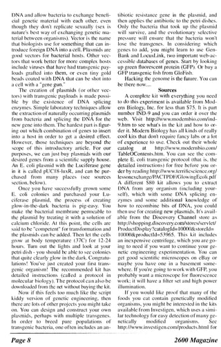 DNA and allow bacteria to exchange benefi­
cial genetic material with each other, even
though they don't replicate sexually (sex is
nature's best way of exchanging genetic Illa­
teri,t! between organisms). Vector is the name
that biologists use for something that can in­
troduce foreign DN A into a ceiL Plasmids are
good vectors for bacterial hosts. Other vec­
tors that work better for more complex hosts
include viruses that have had transgenic pay­
loads grafted into them, or even tiny gold
beads coated with DNA that can be shot into
a cell with a "gene gun.
"
The creation of plasmids (or other vec­
tors) with transgenic payloads is made possi­
ble by the existence of DNA splicing
enzymes. Simple laboratory techniques allow
the extraction of naturally occurring plasmids
from bacteria and splicing the DNA for the
new gene into them. The hardest part is figur­
ing out which combination of genes to insert
into a host in order to get a desired effect.
However, those techniques are beyond the
scope of this introductory article. For our
purposes, we can just buy plasmids with our
desired gencs from a scientific supply house,
An E. coli plasmid with the Luciferase gene
in it is called pUC I8-luxR, and can be pur­
chased from many places (see sources
section, below).
Once you have successfully grown some
E. coli colonies and purchased your Lu­
ciferase plasmid, the process of creating
glow-in-the-dark bacteria is pig-easy. You
make the bacterial membrane permeable to
the plasmid by treating it with a solution of
calcium chloride. At this point. the cells are
said to be "competent" for transformation and
the plasmids can be added. Then let the cells
grow at body temperature (37C) for 12-24
hours. Turn out the lights and look at your
petri dish - you should bc able to see colonies
that quite clearly glow in the dark. Congratu­
lations! You've just created your first trans­
genic organism! The recommended kit has
detailed instructions (called a protocol in
molecular biology). The protocol can also be
downloaded from the net without buying the kit.
Now if this feels too much like the script
kiddy version of genetic engineering, then
there arc lots of other projccts you might take
on. You can design and construct your own
plasmids, perhaps with multiple transgenes.
In order to breed pure populations of
transgenic bacteria, one often includes an all-
Page 8
tibiotic resistance gene in the plasmid, and
then applies the antibiotic to the petri dishes.
Only the bacteria that took up the plasmid
will survive, and the evolutionary selective
pressure will ensure that the bacteria won't
lose the transgenes. In considering which
genes to add, you might learn to usc Gen­
Bank and LocusLink, two important web-ac­
cessible databases of genes. Start hy looking
up green fluorescent protein (GFP). Or buy a
GFP transgenic fish from GloFish.
Hacking the genome is the future. You can
be there now....
Sources
A complete kit with everything you need
to do this experiment is available from Mod­
ern Biology, Inc. for less than $75. It is part
number IND-9 and you can order it over the
web. Visit http://www.modernbio.comlind-
9.htm to see what's in the kit and how to or­
der it. Modern Biology has all kinds of really
cool kits that don't require fancy labs or a lot
of experience to use. Check out their whole
catalog at http://www.modernbio.com/
TableOContents.htm. You can see the com­
plete E. coli transgenic protocol (that is, the
detailed instructions) for free before you or­
der by reading htlp://www.terrificscience.org/
lessonexchange/PACTPDF/GlowingEcoli.pdf
A different $80 kit allows you to extract
DNA from any organism (including your­
self), which with some DNA splicing en­
zymes and some additional knowledge of
how to recomhine bits of DNA, you could
then usc for creating new plasmids. It's avail­
able from the Discovery Channel store as
http://shopping.discovery.com/stores/servIetl
ProductDisplay?catalogld= IOOOO&storeId=
IOOOO&productId=53965. This kit includes
an inexpensive centrifuge, which you are go­
ing to need if you want to continue your ge­
netic engineering experimentation. You can
get good scientific microscopes on cBay or
maybe you have one in a basemcnt some­
where. If you're going to work with GFP, you
probably want a microscope for fluorescence
work; it will have a filter set and high power
illumination.
If you would like proof that many of the
foods you cat contain genetically modified
organisms, you might be interested in the kits
available from Investigen, which uses a simi­
lar technology for easy detection of many ge­
netically modified organisms. Sec
htlp://www.investigen.com/products.html for
2600 Magazine
 
