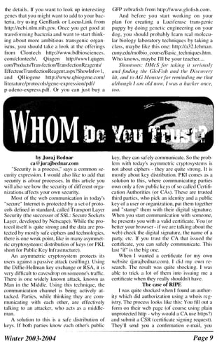 the details. If you want to look up interesting
genes that you might want to add to your bac­
teria, try using GenBank or LocusLink from
hltp:llncbi .nlm.nih.gov. Once you get good at
transforming bacteria and want (0 start think­
ing about more ambitious transgenic organ­
isms, you should take a look at the offerings
from Ciontech http://www.bdbioseiences.
eom!clonteeh/, Qiagen http://wwwl .qiagen.
com/Products/Transfection/TransfectionReagents/
EffecteneTransfectionReagent.aspx?Showlnfo= I,
and QBiogene http://www.qbiogene.com/
l iterature/protocols/gene-expression/pdfl
p-adeno-express.pdf. Or you can just buy a
by Juraj Bednar
ca@jurajbednar.com
"Security is a process," says a common se­
curity expression. I would also like to add that
security is about processes. In this article you
will also see how the security of different orga­
nizations affects your own security.
Most of the web communication in today's
"secure" Internet is protected by a set of proto­
cols defined in standard, called Transport Layer
Security (the successor of SSL: Secure Sockets
Layer, developed by Netscape). While the pro­
tocol itself is quite strong and the data are pro­
tected by mostly safe ciphers and technologies,
there is one weak point, like in many asymmet­
ric cryptosystems: distribution of keys (or PKI,
short for Public Key Infrastructure).
An asymmetric cryptosystem protects its
users against a passive attack (sniffing). Using
the Diffie-Hellman key exchange or RSA, it is
very difficult to eavesdrop on someone's traffic.
There is one widely known attack, known as
Man i n the Middle. Using this technique, the
communication channel is being actively at­
tacked. Parties, while thinking they are com­
municating with each other, are effectively
talking to an attacker, who acts as a middle­
man.
A solution to this is a safe distribution of
keys. If both parties know each other's public
Winter 2003-2004
GFP zebrafish from http://www.glotish.eom.
And before you start working on your
plan for creating a Luciferase transgenic
puppy by doing genetic engineering on your
dog, you should probably learn rcal molecu­
lar biology laboratory techniqucs by taking a
class, maybe like this onc: http://a32.lehman.
cuny.edu/molbio_course/Basic_techniques.htm.
Who knows, maybe ['II be your teacher....
Shoutouts: DMeS for taking it seriously
and finding the GloFis/z and the Discovery
kit, and to A G Monsterfor reminding me that
although I am old /lOW, I was a hacker once,
too.
key, they can safely communicate. So the prob­
lem with today's asymmetric cryptosystems is
not about ciphers - they are quite strong. It is
mostly about key distribution. PKI comes as a
solution to this, where communicating parties
own only a few public keys of so called Certifi­
cation Authorities (or CAs). These are trusted
third parties, who pick an identity and a public
key of a user or organization, put them together
and "stamp" them with their digital signature.
When you start communication with someone,
he presents you with a valid certificate. You (or
better your browser - if we are talking about the
web) check the digital signature, the name of a
party, ctc. If you trust the CA that issued the
certificate, you can safely communicate. This
last "if" is the big one.
When I wanted a certificate for my own
website (jurajbednar.com), I did my own re­
search. The result was quite shocking. I was
able to trick a lot of them into issuing me a
certificate when they really shouldn't have.
The case of RIPE
I was quite shocked when I found an author­
ity which did authorization using a whois reg­
istry. The process looks like this: You fill out a
form on their web page (of course using plain
unprotected http - why would a CA use https?)
and submit a CSR (certificate signing request).
They'll send you a confirmation e-mail, you
Page 9
 