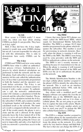by tele
How secure is COMA really? I mean
come on, when you hear about cloning
COMA you think it's not possible. They have
an A-key, right?
Hell, if they did have the A-key imple­
mented it would stop some COMA cloning
but not all. I am not responsible for what you
do with this information. This is only to
demonstrate how easily COMA can be
cloned.
The A-key
COMA and TOMA and now some analog
(AMPS) have what is called an authentica­
tion process (A-key). Authentication is a
process by which idcntical calculations are
performed in both the network and the mo­
bile phone. Each subscriber is given a unique
numeric 64-bit code called the authentication
key (A-key) that is permanently programmed
in both the handset and the operator's net­
work before activation. The A-key is not
transmitted over the air, so c10ners cannot in­
tercept it with a radio scanner. To authenti­
cate a call, the network's authentication
center (AC) initiates a calculation in both the
network and the subscriber's handset. The pa­
rameters of the calculation include the A-key,
the subscriber's NAM, and a random number.
A legitimate handset will produce the same
calculated result as the network. The hand­
set's result is compared with the network's re­
sult. If the results match, the phone is not a
clone and the call is allowed. If the digital
networks leave the A-key turned off or if the
A-key is set to all zeros, then the phone can
be cloned. Supposedly getting the A-keys are
next to impossible and only a few high level
techs in a network's system have access to the
codes.
The IMSI
I know that most Sprint PCS phones use
what's called the MIN-based IMSI, which
stands for International Mobile Subscriber
Identifier. The IMSI is a unique 1 0- 1 5 digit
number programmed in the phone which des­
ignates the subscriber. This number is used
for provisioning in network elements. Basi­
cally when the phone is roaming it will use
the IMSI as the MIN. The IMSI is now being
used by some providers with the MIN and
ESN to authenticate a phone on the network.
The IMSI is not a security measure or
anything because it's transmitted over the air.
When the phone is roaming it will transmit
the IMSI and ESN (instead of the MIN and
ESN) over the air to authenticate the phone
on the network.
The MIN
The Mobile Identification Number is the
ten digit cellular phone number assigned to
the phone's ESN to identify the subscriber on
the network. This is used on air interface
standards published before 1994, with the
IMSI being the current identity.
Any c10ner with a modified pro37 and
Banpaia software can capture the over the air
IMSllESN data or the MINIESN data de­
pending on the phone and use it to clone a
cellular phone. We are not going to get into
how to capture the data in this article. Maybe
in the future I will write another article on
how to mod your pro37 to pickup the 800
mhz cellular band and have a ODI tap.
TheE SN
The ESN is a unique number assigned to
each cellular phone by the manufacturer and
is used with the MIN or IMSI to help authen­
ticate the phone on the network. It is often
said to be very hard to change and hlah blah.
The fact is that one can change the ESN of a
P a g e 1 0 -------------------- Z E. 0 0 11 a 9 a z i n e
 