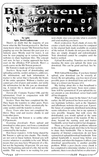 by spite
Spite_fowl@yahoo.com
There's no doubt that the majority of you
know what the Bit Torrent protocol is. But how
many know what it means? B it Torrent has been
popping up over the Internet this past year at a
fantastic pace. Mostly used for warez, it can
now be seen popping up in various legitimate
websites to share legitimate fi les. The concept
isn't new. In fact, a similar approach has been
used on the eDonkey P2P network. Here's a
crash course on the Bit Torrent protocol.
Bit Torrent is made up of four sections.
Trackers: Keep track of downloading and
uploading activity, seeders and peers, addresses,
fi le information, and hash information. A
tracker i s the server that is basically the brains
of the entire operation. Without a tracker you
cannot get a l ist of peers and seeders, nor verify
file information for the file you are download­
i ng. A torrent file is shared and contains this
tracker URL.
Torrent .file: Contains Tracker URL and tile
information. Used i n conj unction with BT
Client to begi n transfer.
Seeders: Peers that have completed the file.
They begin the transfers to other peers. Peers
that have fin ished the tile(s) automatically be­
come seeders until the transfer is closed.
Peers: Users who have not completed the
file(s). They send and receive chunks to and
from other peers.
The reasons Bit Torrent is so unlike other
P2P protocol s :
Swarming downloads: P eers upload and
download to other peers, not from a centralized
server. The load is shared between everyone
connected by the tracker.
Non-linear tran.�fers: A fi le being shared by
Bit Torrent is split up into chunks. The chunks
are not sent i n l inear fashion. Instead you w i l l
receive whatever i s available t o b e sent. Which
means that you may have 90 percent of a file,
but not the beg inning 10 percent. Or you may
have the beginning and end of a file, but not the
middle. This way there is no waiting for your
next chunk since you can take what is available
and send anything you have.
Hash verification: Each chunk of every file
creates a hash check, which must be compared
to the original hash made available on creation
of the torrent. If chunks do not pass thi s check,
they are simply dropped and redownloaded.
Your download cannot be complete until the
hash is verified.
Upload Rewarding: Transfers are tit-for-tat,
meaning the more you upload, the more you
download. Thi s can be good and bad. See be­
low.
Negatives
With Upload Rewarding, if you have limited
upload, your download can be severely af­
fected. By not uploading, you lose most of your
possible peers to download from and will con­
tinue at a slower rate because of it.
My feel i ng about this i s that broadband i s
getting cheaper and faster. Soon most connec­
tions will be symmetrical . If you upload the ex­
act amount as you download, server load could
all but disappear.
What does this mean for the future? As I said
earlier, the BT protocol has been used on vari­
ous legitimate websites, such as the 3dgamers
and i dSoftware websites this past year. A possi­
ble future of completely distributed networking
seems ridiculous to some, but i n my opinion i s
very possible. Imagine that with every fi l e
downloaded, y o u would upload a t the same
speed for the duration of the transfer. If this i s
done, beyond the starting seed and tracker
bandwidth, server load would i n fact d isappear.
There are a few possible problems inherent
in thi s i dea. Many people don't like to be forced
to share their bandwidth. This is because the
majority of Internet connections do not have
symmetrical upload/download bandwidth. Your
upload bandwidth is maxed long before you
down load, and when this happens it affects your
download speed.Security is another possible
problem. While a peer checks every chunk it
has completed to determine whether or not it i s
authentic, there is n o check before o r after trans-
a g e 1 e ---------------------e E. 0 0 11 a 9 a z i n e
 