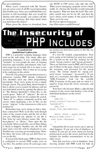 are established.
When you're connected with Bit Torrent,
you are given a l i st of all IPs receiving/sending
data fromlto you. Since you established the con­
nection in ful l knowledge that you would be
sharing with other people, you cannot call this
an i nvasion of privacy. But what about when
you don't have the choice?
When given the chance to download from
one HTTP or FTP server, why take the
When you're managing a popular server's band­
width, it's obvious the benefits would outweigh
the negative. Why not share the load? The com­
plete switch may not be far off, and then the
users' choice won't matter. Is this good or bad?
That's yet to be seen.
Bit Torrent official homepage:
http://bitconjurer.org/BitTorrent/
Thl:!</ _n�;;I!-= uri t g 0 f
PHP INCLUDES
by jumbobrian
jumbobrian@yahoo.com
P HP is a powerfu l scripting language often
used on the web today. Like many other pro­
gramming languages, it uses something called
" includes" to save people the time of retyping
functions and variables and whatnot. One com­
mon usage for an include fi le is to open a con­
nection to a database. This is what we are going
to be exploring in this article.
First off, I'm going to assume that you have a
web server running PHP already configured.
You shouldn't need any other programming
knowledge. Next, we're going to fUn a simple
Google search. The great thing about Google is
that it allows you to search for phrases and not
j ust individual words by quoting the phrase (as
in "The Hacker Quarterly"). Enter this as the
search query: " Index of" " .php.inc". Be sure to
include quotes. Now let me explain the search.
" Index of" i s a phrase commonly used by web
servers when displaying a l i st of fi les on the
server. " .php.inc" is the extension to a fi le we're
looking for.
Remember how we're trying to find a data­
base connection? Wel l, to do this, look through
some of the search results and the l i st of fi les
you get. Although any .php.inc or . i nc file is
fi ne, look for such obvious names l i ke "data­
base.php.inc" or "db.inc." Now open the file
you found. After you do this, one of three things
i s l ikely to happen. Number one, the fi le will
open and a text file will be displayed to you.
Number two, you may get an empty page. Num­
ber three, the server will say you don't have ac­
cess to the file.
If you got the blank page, P HP on that server
is configured to execute PHP scripts even on
. i nc fi les. Try another server. If a message came
up say i ng you don't have access to the file, try
another server.
If a text file loaded, congratul ations. Now
we're going to be looking for some key words.
Do a search on the text file, looking for the
words "mysqLconnect" and "mysq l_pconnect. "
These are functions used in P HP, and if you find
any of them on the page, chances are you have
the username and password for the mysql
server. The format should be: mysqLcon­
nect( "server, "username", "password " );. If you
don't see a username, but rather something l i ke
"$DB_Username" , look for the variable
$DB_Username on the page and see what it is
equal to. Copy down the server, username, and
password.
Now here's the fun part. Make a .php file that
connects to the server and displays a list of the
individual databases on the server:
<?php
$dblink =
mysql_connect("server", "username",
"password");
$db_list =
mysql list dbs($dblink);
while ($row = mysql_fetch_
-object($db_list)) {
echo $row->Database . "n";
}
?>
Upload this fi le to your server, fUn it, and see
what happens. If you get a list of databases, it
worked. If you get an error about not having
permission to access the server, look back in the
includes for another username/pass or try an­
other server.
Now that you have a l ist of databases, keep
messing around with P HP. Look for help on
Fa 1 1 r D D " ----------------------- P age 1 3
 