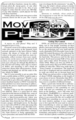 php.net with these functions: mysql_lisctables, way is to change the file extension to ".inc.php."
mysql_select_db, mysql_query, or any other This way, the script is always going to execute
mysql functions you dare to try. Also, if you as PHP. PHP is a powerful language but it still
happen to notice that the server uses MS-SQL requires some common sense in making it se­
or any other database, search php.net for help cure.
with those functions. Shoutouts to: methodic, whose article in
Finally, please check your own server so that 20:3 inspired me to write this one. And mike.jo r
someone doesn't do this to you. The simplest all the PHP help over the years.
_'-:-�===---;:;:@i�
Mo
by bill
A movie on your phone? Why not? I
thought I'd give it a try....
Everyone seems to be talking about getting
video into your pocket at the moment, from
network operators to the latest Silicon Valley
startup; the dream of being able to watch
videos in the palm of your hand (or, more im­
portantly, collect revenues from users watch­
ing movies on the move) is alive and well. Of
course, no one knows what kind of video con­
tent users will pay for (though Big Brother in
the UK did well selling video clips to owners
of 3650s), and streaming is still a black art
which has shown little efficaciousness, down­
loading and playback are still the order of the
day, ideally by MMS.
But if it were possible to get an entire film
onto a mobile phone or PDA, would it make a
practical viewing experience? Would it even
be possible to get a film onto a phone, even the
latest Symbian handset or PDA? I decided the
latter problem was most interesting to address,
and that the process might lead to exploration
of the former.
Getting a film to try this experiment with
isn't difficult. There is a great deal of video
material on the Internet available free, some of
which is most entertaining. My personal fa­
vorite is http://www.archive.org, where you
can download US Government Information
and other films from the last 100 years. But I
want a proper, full-length movie. So the plan
is to start with aDVD of a film and, using only
free software, to attempt to get that film view­
able on a Nokia 3650 handset, a Microsoft
Pocket PC device, and a Palm Pilot. I selected
The Fifth Element as being appropriate for
such a procedure and started with the DVD.
Getting The Content
DVDs are protected against this kind of
thing, not to stop people watching on their
phones, but to prevent illegal copying. Luckily
for us the protection isn't very good and the
easily obtainable DVD Decrypter from Light­
ening UK started the process by collecting the
information from the DVD and placing it on
the hard disk. This process isn't for the faint
hearted. You'll need around 5GB of free disk
space and it takes about 30 minutes to lift a
whole DVD. When you first run DVD De­
crypter you'll notice that your DVD contains a
number of video files. These may make up the
"Extra Content" or animations. The length of
these files is displayed and you should be able
to work out which one to decrypt based on
that. What you end up with is a singleAVI file
of about 5.85GB, depending on the length of
your choice of movie. Remember that AVI is­
n't a format, just an extension, and AVI files
may exist in a number of different formats.
That's a good start, but the file is still mas­
sive and not in a very useful format. Next we
need to translate it into something we can
work with (not yet something we can play
back on the handsets - we're still some way
from there). FlasKMPEG is a software pack­
age from Alberto Vigata for just such pur­
poses; it can convert the files we've pulled off
the DVD into something we can use. It's not
the most intuitive package to use, requiring
you to first open the file you want to convert,
then remembering to select an output format
before converting it (using Options I Output
Format Options). Being as I don't particularly
care about this format, being as it's just an in­
termediary, and quality is something I gave up
when I decided a phone would be a good place
P a 9 Ii! l" --------------------- i? I. 0 0 If a 9 a z i n Ii!
 